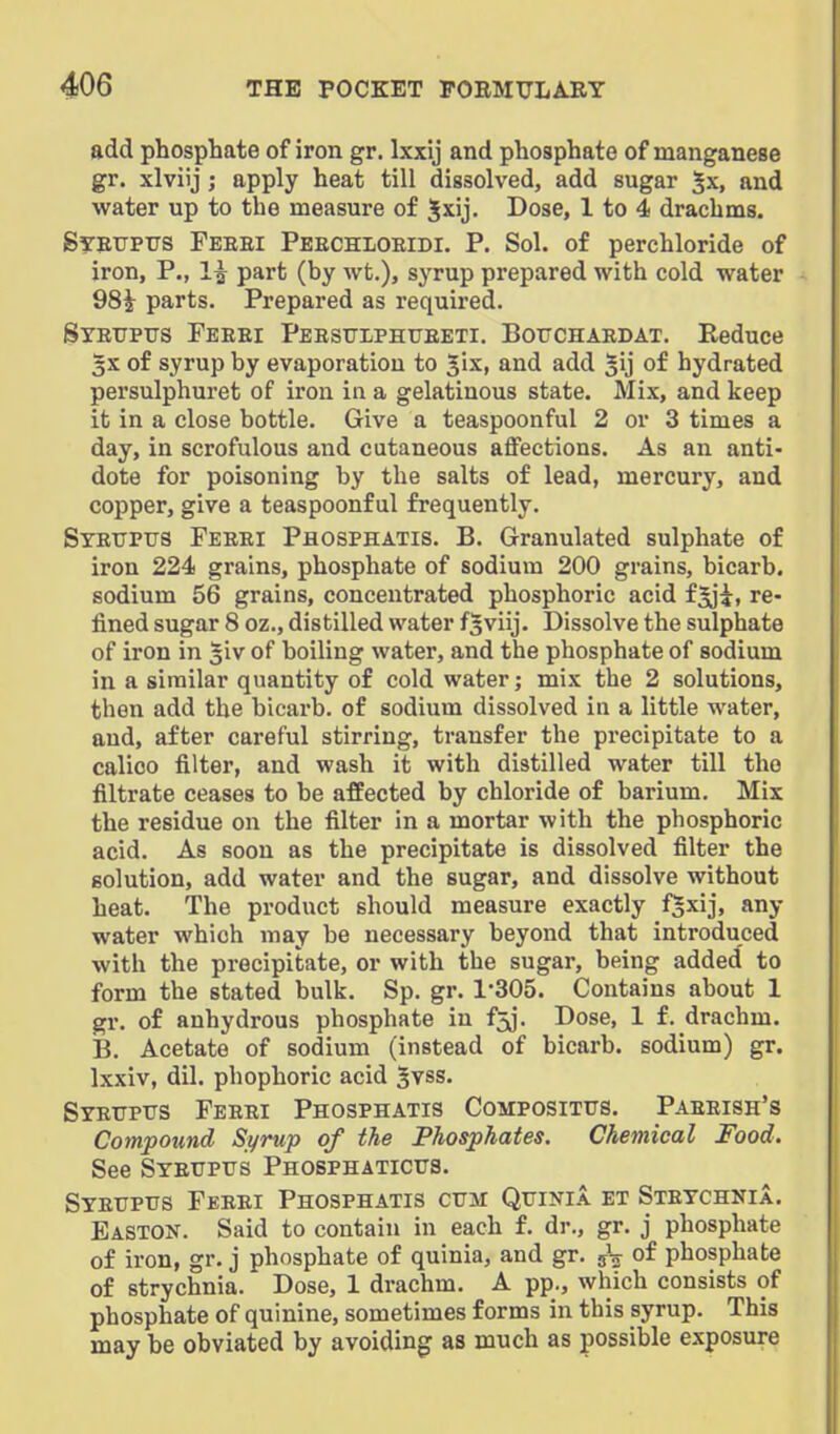 add phosphate of iron gr. Ixxij and phosphate of manganese gr. xlviij; apply heat till dissolved, add sugar 5x, and water up to the measure of Jxij. Dose, 1 to 4 drachms. Steupus Feeei Peechloeidi. p. Sol. of perchloride of iron. P., 1| part (by wt.), syrup prepared with cold water 98i parts. Prepared as required. Stetjpus Feeei Peesttlphtjeeti. Bouchaedat. Eeduce 3X of syrup by evaporation to Jix, and add ^ij of hydrated persulphuret of iron in a gelatinous state. Mix, and keep it in a close bottle. Give a teaspoonful 2 or 3 times a day, in scrofulous and cutaneous aflfections. As an anti- dote for poisoning by the salts of lead, mercury, and copper, give a teaspoonful frequently. Stetjpus Feeei Phosphatis. B. Granulated sulphate of iron 224 grains, phosphate of sodium 200 grains, bicarb, sodium 56 grains, concentrated phosphoric acid f^i, re- fined sugar 8 oz., distilled water fsviij. Dissolve the sulphate of iron in giv of boiling water, and the phosphate of sodium in a similar quantity of cold water; mix the 2 solutions, then add the bicarb, of sodium dissolved in a little water, and, after careful stirring, transfer the precipitate to a calico filter, and wash it with distilled water till the filtrate ceases to be affected by chloride of barium. Mix the residue on the filter in a mortar with the phosphoric acid. As soon as the precipitate is dissolved filter the solution, add water and the sugar, and dissolve without heat. The product should measure exactly fSxij, any water which may be necessary beyond that introduced with the precipitate, or with the sugar, being added to form the stated bulk. Sp. gr. 1305. Contains about 1 gr. of anhydrous phosphate in f5j. Dose, 1 f. drachm. B. Acetate of sodium (instead of bicarb, sodium) gr. Ixxiv, dil. phophoric acid Jvss. Syeuptis Feeei Phosphatis Compositus. Paeeish's Compound Syrup of the Phosphates. Chemical Food. See Syetjpus Phosphatictjs. Syeupus Feeei Phosphatis cum Qfinia et Steychnia. Easton. Said to contain in each f. dr., gr. j phosphate of iron, gr. j phosphate of quinia, and gr. phosphate of strychnia. Dose, 1 drachm. A pp., which consists of phosphate of quinine, sometimes forms in this syrup. This may be obviated by avoiding as much as possible exposure