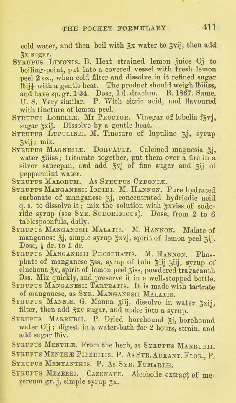 cold water, and theu boil with water to |vij, then add 5X sugar. Syeupus Limonis. B. Heat strained lemon juice Oj to boiling-point, put into a covered vessel with fresh lemon peel 2 oz., when cold filter and dissolve in it refined sugar fcij^ with a gentle heat. The product shoiUd weigh ibiiiss, and have sp. gr. ISi. Dose, 1 fl. drachm. B. 1867. Same. U, S. Very similar. P. With citric acid, and flavoured with tincture of lemon peel. Syeitptjs LoBELiiE. Mr Peoctor. Vinegar of lobelia fgvj, sugar 5xij. Dissolve by a gentle heat. Stefpus Ltjptjlin^. M. Tincture of lupuline 5j, syrup 5vij; mix. Steupus MAaNESi^. DoEYATiLT. Calcined magnesia Sj, water ^iiiss j triturate together, put them over a fire in a silver saucepan, and add gvj of fine sugar and 5ij of peppermint water. Stettpxjs Maloeitm. As SrETTPtrs Cydoni^. Syetjpus Manganesii Iodidi. M. Hannon. Pure hydrated carbonate of manganese 5j, concentrated hydriodic acid q. s. to dissolve it; mix the solution with ^xviss.of sudo- rific syrup (see Sye. Sttdoeificus). Dose, from 2 to 6 tablespoonfuls, daily. Syetjpus Manganesii Malatis. M. Hannon. Malate of manganese sj, simple syrup 5xvj, spirit of lemon peel 5ij. Dose, I dr. to 1 dr. SYEtrptrs Manganesii Phosphatis. M. Hannon. Phos- phate of manganese 5ss, syrup of tolu ^iij jiij, syrup of cinchona 5v, spirit of lemon peel 5iss, powdered tragacanth 3ss. Mix quickly, and preserve it in a well-stopped bottle. Syeuptjs Manganesii Taeteatis. It is made with tartrate of manganese, as Syr. Manganesii Malatis. Syettpus Mannje. G. Manna liij, dissolve in water gxij, filter, then add §xv sugar, and make into a syrup. Syetjpus Maeeubii. P. Dried horehound gj, horehound water Oij ; digest in a water-bath for 2 hours, strain, and add sugar ftiv. Syeupus Mentha. From the herb, as Syrupus Mareubii. Syeupus Mentha) Pipeeitis. P. As Sye. Aueant. Floe., P. Syeupus Menyanthis. P. As Sye. Fumari^. Syeupus Mezeeei. Cazenave. Alcohplic extract of me- zereum gr. j, simple syrup gx.