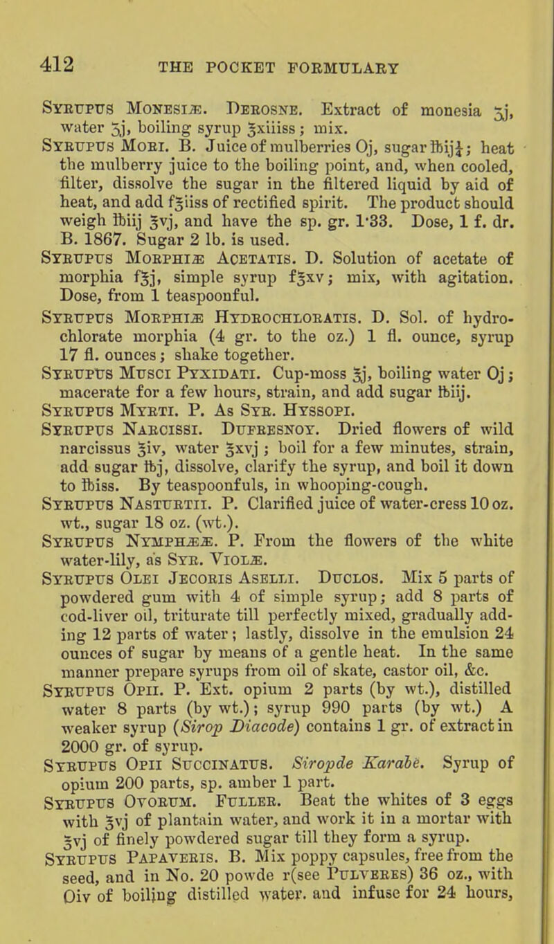 Syeupus MoNESiiE. Deeosne, Extract of monesia 5j, water 5j, boiling syrup gxiiiss ; mix. Syetjptjs Moei. B. Juice of mulberries Oj, sugar ftij}; heat the mulberry juice to the boiling point, and, when cooled, filter, dissolve the sugar in the filtered liquid by aid of heat, and add f^iiss of rectified spirit. The product should weigh ibiij gvj, and have the sp. gr. 1*33. Dose, 1 f. dr. B. 1867. Sugar 2 lb. is used. SyEtrpiJS MoEPHia; Acetatis. D. Solution of acetate of morphia fjj, simple syrup fjxv; mix, with agitation. Dose, from 1 teaspoonful. SxEtrptrs MoEPHi^ Hydeochloeatis. D. Sol. of hydro- chlorate morphia (4 gr. to the oz.) 1 fl. ounce, syrup 17 fl. ounces; shake together. SXEUPtJS Musci Ptxidati. Cup-moss ^j, boiling water Oj; macerate for a few hours, strain, and add sugar ftiij. Syetjpus Myeti. p. As Sye. Hyssopi. Syeupus Naecissi. Dupeesnoy. Dried flowers of wild narcissus ^iv, water §xvj ; boil for a few minutes, strain, add sugar ftj, dissolve, clarify the syrup, and boil it down to Ibiss. By teaspoonfuls, in whooping-cough. Syetjptts Nasttjetii. p. Clarified juice of water-cress 10 oz. wt., sugar 18 oz. (wt.). Syetjpus Nymph^^. p. From the flowers of the white water-lily, as Sye. Viol^. Syetjptjs Olei Jecoeis AseI;Li. Dtjclos. Mix 5 parts of powdered gum with 4 of simple syrup; add 8 parts of cod-liver oil, triturate till perfectly mixed, gradually add- ing 12 parts of water; lastly, dissolve in the emulsion 24 ounces of sugar by means of a gentle heat. In the same manner prepare syrups from oil of skate, castor oil, &c. Sybtjptjs Opii. p. Ext. opium 2 parts (by wt.), distilled water 8 parts (by wt.); syrup 990 parts (by wt.) A weaker syrup (Sirop Biacode) contains 1 gr. of extract in 2000 gr. of syrup. Syetjpus Opii Succinattjs. Siropde Karahe. Syrup of opium 200 parts, sp. amber 1 part. Syetjptjs Ovoetjm. Fullee. Beat the whites of 3 eggs with gvj of plantain water, and work it in a mortar with 3vj of finely powdered sugar till they form a syrup. Syetjptjs Papaveeis. B. Mix poppy capsules, free from the seed, and in No. 20 powde r(see Ptjlveees) 36 oz., with Oiv of boiling distilled water, and infuse for 24 hours.