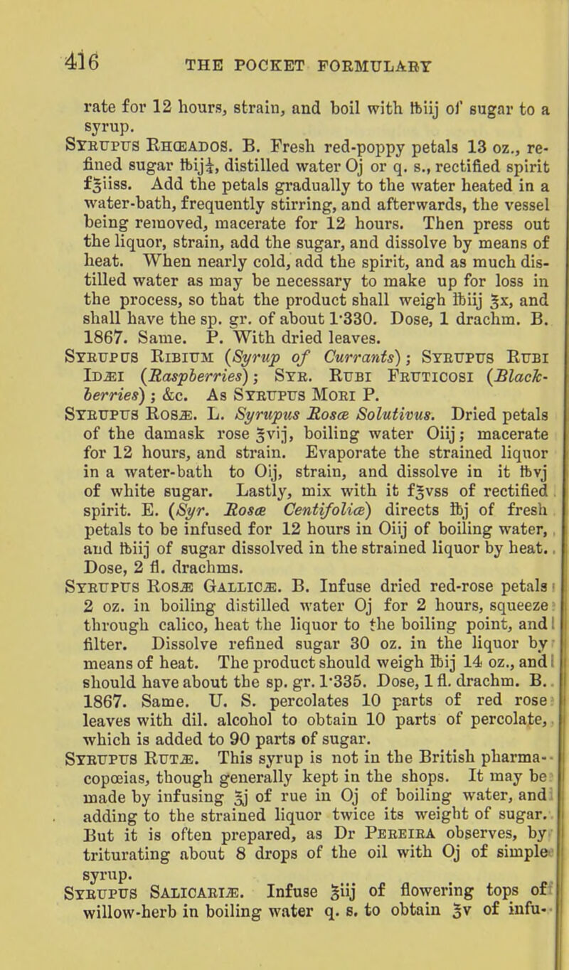 rate for 12 hour.?, strain, and boil with ftiij ol' sugar to a syrup. Stiitjptts Rhceados, B. Fresh red-poppy petals 13 oz., re- fined sugar ftiji, distilled water Oj or q. s., rectified spirit fgiiss. Add the petals gradually to the water heated in a water-bath, frequently stirring, and afterwards, the vessel being removed, macerate for 12 hours. Then press out the liquor, strain, add the sugar, and dissolve by means of heat. When nearly cold, add the spirit, and as much dis- tilled water as may be necessary to make up for loss in the process, so that the product shall weigh ibiij ^x, and shall have the sp. gr. of about 1330. Dose, 1 drachm. B. 1867. Same. P. With dried leaves. Steupps Ribittm (Syrup of Currants); SYEtrPirs Efbi iDiEl (Raspberries); Sye. Rtjbi Fettticosi (BlacTc- terries) j &c. As Stetjpus Moei P. Stetjptts Rosa;. L. Syrupus Rosoe Solutivus. Dried petals of the damask rose gvij, boiling water Oiij; macerate for 12 hours, and strain. Evaporate the strained liquor in a water-bath to Oij, strain, and dissolve in it tbvj of white sugar. Lastly, mix with it fjvss of rectified spirit. E. (Syr. Rosee Centifolice) directs ftj of fresh petals to be infused for 12 hours in Oiij of boiling water, and tbiij of sugar dissolved in the strained liquor by heat. Dose, 2 fl. drachms. Syeupus Ros^ Gallics. B. Infuse dried red-rose petals 2 oz. in boiling distilled water Oj for 2 hours, squeeze through calico, heat the liquor to the boiling point, and filter. Dissolve refined sugar 30 oz. in the liquor by means of heat. The product should weigh fbij 14 oz., and should have about the sp. gr. 1-335. Dose, 1 fl. drachm. B. 1867. Same. U. S. percolates 10 parts of red rose leaves with dil. alcohol to obtain 10 parts of percolate, which is added to 90 parts of sugar. Syetjptjs RiTTiE. This syrup is not in the British pharma-- copceias, though generally kept in the shops. It may be: made by infusing Ij of rue in Oj of boiling water, audi adding to the strained liquor twice its weight of sugar.. But it is often prepared, as Dr Peeeiea observes, by triturating about 8 drops of the oil with Oj of simple syrup. Sybupus Salicaei^. Infuse giij of flowering tops of willow-herb in boiling water q. s. to obtain 5v of iufu-