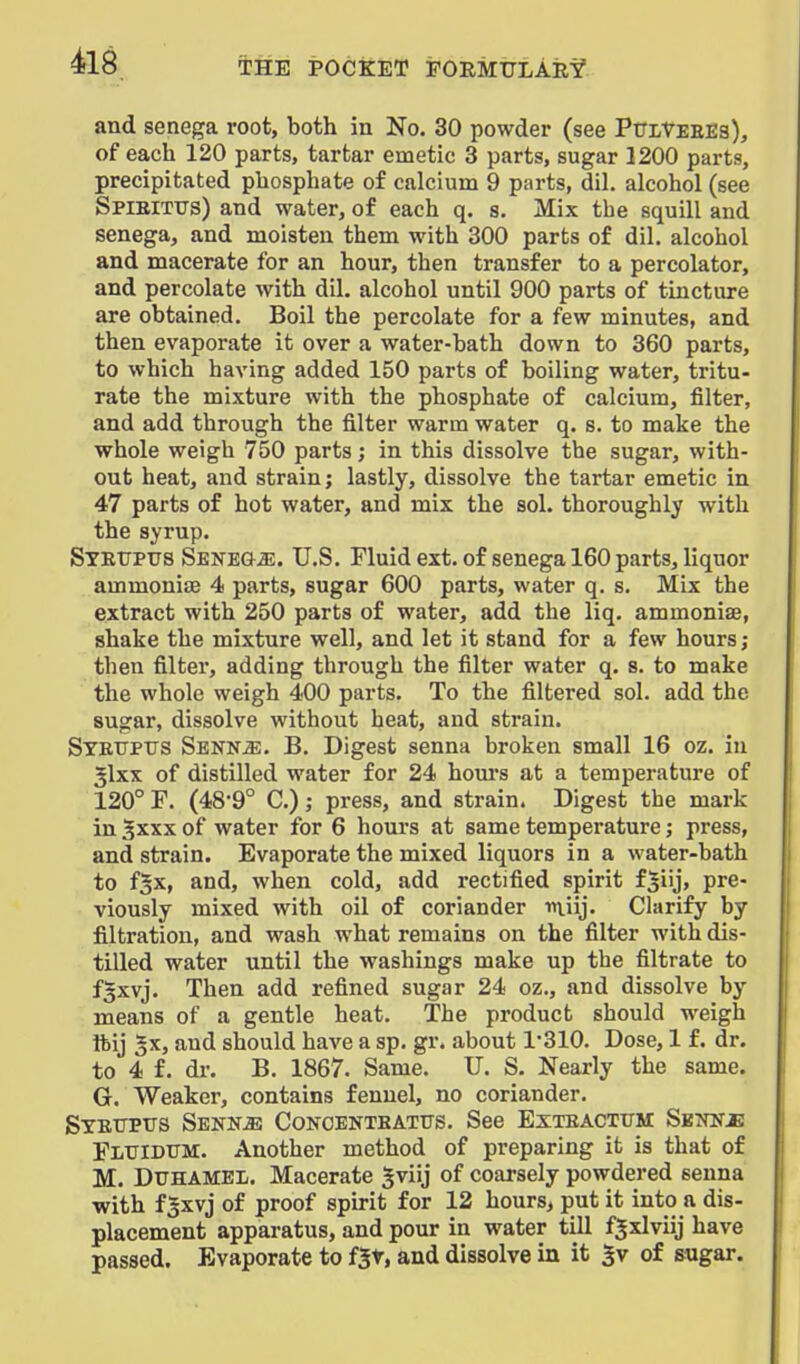 and senega root, both in No. 30 powder (see PuitEEEs), of each 120 parts, tartar emetic 3 parts, sugar 1200 parts, precipitated phosphate of calcium 9 parts, dil. alcohol (see Spibitus) and water, of each q. s. Mix the squill and senega, and moisten them with 300 parts of dil. alcohol and macerate for an hour, then transfer to a percolator, and percolate Avith dil. alcohol until 900 parts of tincture are obtained. Boil the percolate for a few minutes, and then evaporate it over a water-bath down to 360 parts, to which having added 150 parts of boiling water, tritu- rate the mixture with the phosphate of calcium, filter, and add through the filter warm water q. s. to make the whole weigh 750 parts; in this dissolve the sugar, with- out heat, and strain; lastly, dissolve the tartar emetic in 47 parts of hot water, and mix the sol. thoroughly with the syrup. Stetjpus Senega. U.S. Fluid ext. of senega 160 parts, liquor ammonias 4 parts, sugar 600 parts, water q. s. Mix the extract with 250 parts of water, add the liq. ammoniae, shake the mixture well, and let it stand for a few hours; then filter, adding through the filter water q. s. to make the whole weigh 400 parts. To the filtered sol. add the sugar, dissolve without heat, and strain. STEtrptrs Senn^. B. Digest senna broken small 16 oz. in 5lxx of distilled water for 24 hours at a temperature of 120° F. (489° C); press, and strain. Digest the mark in Sxxx of water for 6 hours at same temperature; press, and strain. Evaporate the mixed liquors in a water-bath to fgx, and, when cold, add rectified spirit f|iij, pre- viously mixed with oil of coriander miij. Chirify by filtration, and wash what remains on the filter with dis- tilled water until the washings make up the filtrate to fgxvj. Then add refined sugar 24 oz., and dissolve by means of a gentle heat. The product should weigh Ibij 5x, and should have a sp. gr. about 1'310. Dose, 1 f. dr. to 4 f. dr. B. 1867. Same. TJ. S. Nearly the same. G. Weaker, contains fennel, no coriander. Stettpxts SENNiB CoKCENTBATUs. See Exteactitm: Suksje Fluidum. Another method of preparing it is that of M. DUHAMEL. Macerate gviij of coarsely powdered senna with f3xvj of proof spirit for 12 hours, put it into a dis- placement apparatus, and pour in water till fjxlviij have passed. Evaporate to fjt, and dissolve in it $v of &ugar.