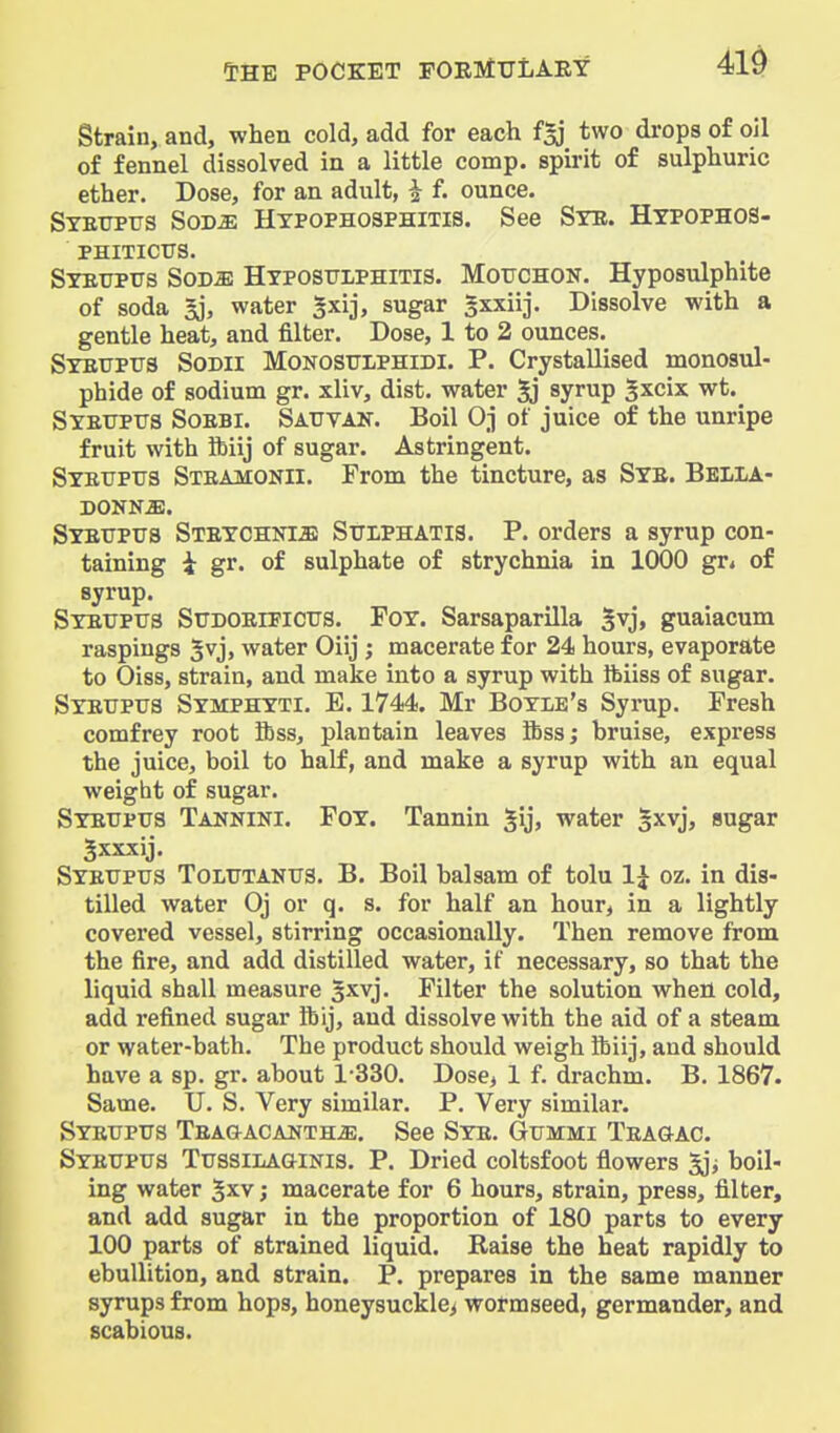 Strain, and, when cold, add for each f^j two drops of oil of fennel dissolved in a little comp. spirit of sulphuric ether. Dose, for an adult, i f. ounce. Stettptjs Sodje Hypophosphitis. See Ste. Htpophos- PHITICtrS. Stetjpus SoDiE HxposTJLPHiTis. MoTJCHON. Hyposulphite of soda 5j, water gxij, sugar gxxiij. Dissolve with a gentle heat, and filter. Dose, 1 to 2 ounces. STEUPtrs SoDll MONOSTTIPHIDI. P. Crystallised monosul- phide of sodium gr. xliv, dist. water 5j syrup gxcix wt.^ Syettptts Soebi. Satjvak. Boil Oj of juice of the unripe fruit with ftiij of sugar. Astringent. Syetjptjs Steamonii. From the tincture, as Sye. Belia- Syeuptts Steychnm StjiphaTIS. p. orders a syrup con- taining i gr. of sulphate of strychnia in 1000 gr* of syrup. SYEtrptrs SuDOEiPicus. Foy. Sarsaparilla Svj> guaiacum raspings 5vj, water Oiij ; macerate for 24 hours, evaporate to Oiss, strain, and make into a syrup with Ibiiss of sugar. Syetjpus Symphyti. B. 1744. Mr Boyle's Syrup. Fresh comfrey root ibss, plantain leaves flbss; bruise, express the juice, boil to half, and make a syrup with an equal weight of sugar. Syetjpus Tannini. Foy. Tannin gij, water sxvj, sugar Jxxxij. Syextptjs Toltttantjs. B. Boil balsam of tolu 1^ oz. in dis- tilled water Oj or q. s. for half an hour, in a lightly covered vessel, stirring occasionally. Then remove from the fire, and add distilled water, if necessary, so that the liquid shall measure $x.yj. Filter the solution when cold, add refined sugar ifeij, and dissolve with the aid of a steam or water-bath. The product should weigh ibiij, and should have a sp. gr. about 1-330. Dose, 1 f. drachm. B. 1867. Same. U. S. Very similar. P. Very similar. Syettptjs Tea&acanth-e. See Sye. Gtjmmi Teagac. Syeupus TtJSSiLAaiNis. P. Dried coltsfoot flowers boil- ing water 5xv; macerate for 6 hours, strain, press, filter, and add sugar in the proportion of 180 parts to every 100 parts of strained liquid. Raise the heat rapidly to ebullition, and strain. P. prepares in the same manner syrups from hops, honeysuckle^ wormseed, germander, and scabious.