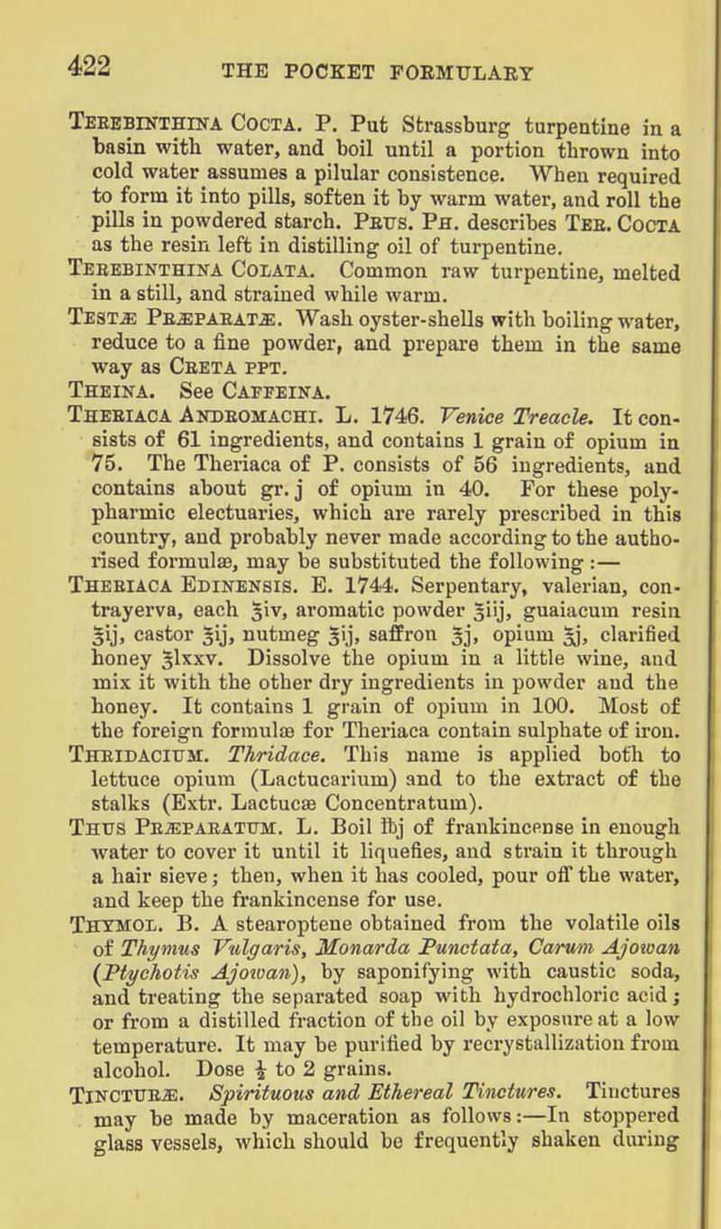 TEEEBlNTHrNA CocTA. P. Put Strassburg turpentine in a basin with water, and boil until a portion thrown into cold water assumes a pilular consistence. When required to form it into pills, soften it by warm water, and roll the pills in powdered starch. Petjs. Ph. describes Tee. Cocta as the resin left in distilling oil of turpentine. Teeebinthina Colata. Common raw turpentine, melted in a still, and strained while warm. Test^ Pe^paeat^. Wash oyster-shells with boiling water, reduce to a fine powder, and prepare them in the same way as Ceeta ppt. Theina. See Capfeina. Theeiaca Andeomachi. L. 1746. Venice Treacle. It con- sists of 61 ingredients, and contains 1 grain of opium in 75. The Theriaca of P. consists of 56 ingredients, and contains about gr. j of opium in 40. For these poly- pharmic electuaries, which are rarely prescribed in this country, and probably never made according to the autho- rised formula?, may be substituted the following :— Theeiaca Edikensis. E. 1744. Serpentary, valerian, con- trayerva, each 5iv, aromatic powder |iij, guaiacum resin gij, castor ^ij, nutmeg ^ij, saffron ^j. opium ^, clarified honey S^xxv. Dissolve the opium in a little wine, and mix it with the other dry ingredients in powder and the honey. It contains 1 grain of opium in 100. Most of the foreign formulas for Theriaca contain sulphate of iron. THElDACltrir. Thridace. This name is applied both to lettuce opium (Lactucarium) and to the extract of the stalks (Extr. Lactucae Concentratum). Thus Pe^paeatum. L. Boil Ibj of frankincense in enough water to cover it until it liquefies, and strain it through a hair sieve; then, when it has cooled, pour ofl the water, and keep the frankincense for use. Thtmol. B. a stearoptene obtained from the volatile oils of Thymus Vulgaris, Monarda Punctata, Carum Ajowan (Ptychotis Ajoivan), by saponifying with caustic soda, and treating the separated soap with hydrochloric acid; or from a distilled fraction of the oil by exposure at a low temperature. It may be purified by recrystallization from alcohol. Dose ^ to 2 grains. Tinctttej-:. Spirituous and Ethereal Tinctures. Tinctures may be made by maceration as follows:—In stoppered glass vessels, which should be frequently shaken during