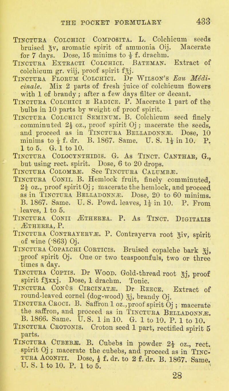 TiNCTTTEA CoiCHici CoMPOSiTA. L. Colchicum seeds bruised ^v, aromatic spirit of ammonia Oij. Macerate for 7 days. Dose, 15 minims to ^ f. drachm. TiNCTURA ExTBACTi CoLOHici. Bateman. Extract of colchicum gr. viij, proof spirit f^j. TiNCTUEA Floetjm Colchici. Dr Wilson's Eau Midi' cinale. Mix 2 parts of fresh juice of colchicum flowers with 1 of brandy; after a few days filter or decant. TiNCTTJEA Colchici e Radice. P, Macerate 1 part of the bulbs in 10 parts by weight of proof sj)irit. TiNCTTTEA Colchici Semintjm. B. Colchicum seed finely comminuted 2^ oz., proof spirit Oj; macerate the seeds, and proceed as in Tinctuea Belladonna. Dose, 10 minims to i f. dr. B. 1867. Same. U. S. 1^ in 10. P. 1 to 5. G. 1 to 10. Tinctuea Colocynthidis. G. As Tinct. Canthae, G., but using rect. spirit. Dose, 6 to 20 drops. Tinctuea Colombo. See Tinctuea CALUMBiE. Tinctuea Conii. B. Hemlock fruit, finely comminuted, 2i oz., proof spirit Oj; macerate the hemlock, and proceed as in Tinctuea Belladonna. Dose, 20 to 60 minims. B. 1867. Same. U, S. Powd, leaves, li in 10. P. From leaves, 1 to 5, Tinctuea Conii ^Ethebea. P. As Tinct. Digitalis . ^THEEEA, p. Tinctuea Conteateeva. P. Contrayerva root giv, spirit of wine (-863) Oj. Tinctuea Copalchi Coeticis. Bruised copalche bark ^, proof spirit Oj. One or two teaspoonfuls, two or three times a day. Tinctuea Coptis. Dr Wood. Gold-thread root §j, proof spirit f^xxj. Dose, 1 drachm. Tonic. Tinctuea Conus Ciecinata. Dr Reece. Extract of round-leaved cornel (dog-wood) 5], brandy Oj. Tinctuea Ceoci. B. Saffron 1 oz., proof spirit Oj ; macerate the saffron, and proceed as in Tinctuea Belladonna. B. 1866. Same. U. S. 1 in 10. G. 1 to 10. P. 1 to 10. Tinctuea Ceotonis. Croton seed 1 part, rectified spirit 5 parts. Tinctuea Cubeba. B. Cubebs in powder 2i oz., rect. spirit Oj ; macerate the cubebs, and proceed as in Tinc- tuea Aconiti. Dose, i f. dr. to 2 f. dr. B. 1867. Same. U. S. 1 to 10. P. 1 to 5. 28 i