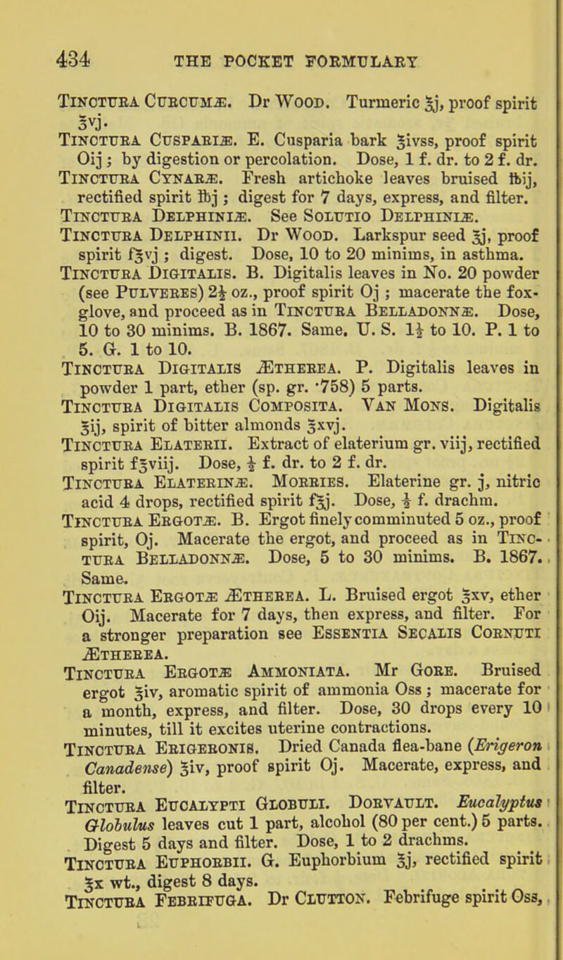 TiNOTUEA CuECUM^;. Dr Wood. Turmeric §j, proof spirit 5vj. TiNOTTTEA. Cttspaei^. E. Cusparia bark Sivss, proof spirit Oij ; by digestion or percolation. Dose, 1 £. dr. to 2 f. dr. TiNCTUEA Cynae^. Fresh artichoke leaves bruised ftij, rectified spirit ibj ; digest for 7 days, express, and filter. TI^^CTtTEA DELPHINI^. See SoLUTIO DELrHINLS. TiNCTTTEA Delphinii. Dr WooD. Larkspur seed ^, proof spirit fjvj ; digest. Dose, 10 to 20 minims, in asthma. TiNCTUEA Digitalis. B. Digitalis leaves in No. 20 powder (see PULVEEEs) 2i oz., proof spirit Oj ; macerate the fox- glove, and proceed as in Tinctuea Belladonna. Dose, 10 to 30 minims. B. 1867. Same. U. S. 1^ to 10. P. 1 to 5. G. 1 to 10. TlNCTXJEA DiaiTALlS ^THEEEA. P. Digitalis leaves in powder 1 part, ether (sp. gr. '758) 5 parts. TiNCTUEA Digitalis Composita. Van Mons. Digitalis gij, spirit of bitter almonds sxvj. Tinctuea Elateeii. Extract of elaterium gr. viij, rectified spirit fSviij. Dose, ^ f. dr. to 2 f. dr. Tinctuea Elateeina. Moeeies. Elaterine gr. j, nitric acid 4 drops, rectified spirit f^. Dose, i f. drachm. Tinctuea EEGOTiE. B. Ergot finelycomminuted 5 oz., proof spirit, Oj. Macerate the ergot, and proceed as in Tinc- tuea Belladonna. Dose, 5 to 30 minims. B. 1867.. Same. Tinctuea Eegota ^theeea. L. Bruised ergot gxv, ether Oij. Macerate for 7 days, then express, and filter. For a stronger preparation see Essentia Secalis Coenuti iETHEEEA. Tinctuea Eegota Ammoniata. Mr Goee. Bruised ergot §iv, aromatic spirit of ammonia Oss ; macerate for a month, express, and filter. Dose, 30 drops every 10 ' minutes, till it excites uterine contractions. Tinctuea Eeigeeonis. Dried Canada flea-bane (Erigeron Canadense) §iv, proof spirit Oj. Macerate, express, and filter. Tinctuea Eucalypti Globuli. Doevault. Eucalyptus Globulus leaves cut 1 part, alcohol (80 per cent.) 5 parts. Digest 5 days and filter. Dose, 1 to 2 drachms. Tinctuea Euphoebii. G. Euphorbium 5j, rectified spirit 5x wt., digest 8 days. Tinctuea Febeifuga. Dr Glutton. Febrifuge spirit Oss, V