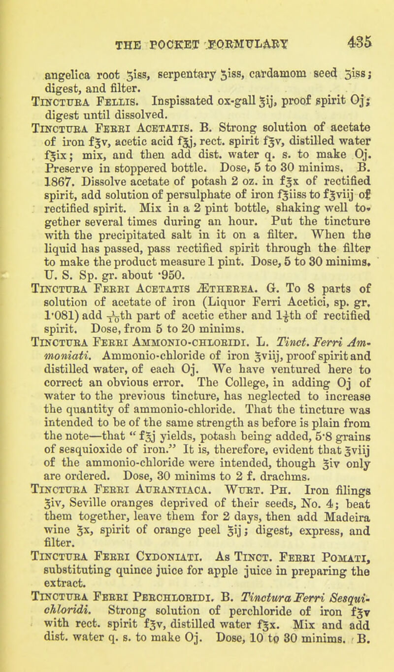 angelica root 5iss, serpentary ^iss, catdamom seed 5iss j digest, and filter. TiNCTTJEA Fellis. Inspissated ox-gall §ij, proof spirit Oj; digest until dissolved. TiNCTiTEA Feebi Acbtatis. B. Strong solution of acetate of iron fgv, acetic acid fjj, rect. spirit f^v, distilled water fjix; mix, and then add dist. water q. s. to make Oj. Preserve in stoppered bottle. Dose, 5 to 30 minims. B. 1867. Dissolve acetate of potash 2 oz. in fgx of rectified spirit, add solution of persulphate of iron f^iiss to fjviij of rectified spirit. Mix in a 2 pint bottle, shaking well to» gether several times during an hour. Put the tincture with the precipitated salt in it on a filter. When the liquid has passed, pass rectified spirit through the filter to make the product measure 1 pint. Dose, 5 to 30 minims, U. S. Sp. gr. about -950. TiNCTUEA Feeei Acetatis ^theeea. G. To 8 parts of solution of acetate of iron (Liquor Ferri Acetici, sp. gr, 1'081) add xjjth part of acetic ether and 1-^th of rectified spirit. Dose, from 5 to 20 minims. TiNCTUEA Feeei Ammonio-chioeidi. L. Tinct. Ferri Am- moniati. Ammonio-chloride of iron §viij, proof spirit and distilled water, of each Oj. We have ventured here to correct an obvious error. The College, in adding Oj of water to the pi-evious tincture, has neglected to increase the quantity of ammonio-chloride. That the tincture was intended to be of the same strength as before is plain from the note—that  f 5j yields, potash being added, 5*8 grains of sesquioxide of iron. It is, therefore, evident that 3viij of the ammonio-chloride were intended, though §iv only are ordered. Dose, 30 minims to 2 f. drachms, TiNCTtTEA Feeei Atjeantiaca. Wuet. Ph. Iron filings giv, Seville oranges deprived of their seeds. No. 4j beat th«m together, leave them for 2 days, then add Madeira wine 5x, spirit of orange peel §ijj digest, express, and filter. TiNCTUEA Feeei Cydokiati. As Tinct. Feeei Pomati, substituting quince juice for apple juice in preparing the extract. TrNCTiTEA Feeei Peechioeidi. B. Tinctma Ferri Sesqui- chloridi. Strong solution of perchloride of iron f^v with rect. spirit fjv, distilled water fgx. Mix and add dist. water q. s. to make Oj. Dose, 10 to 30 minims. B.