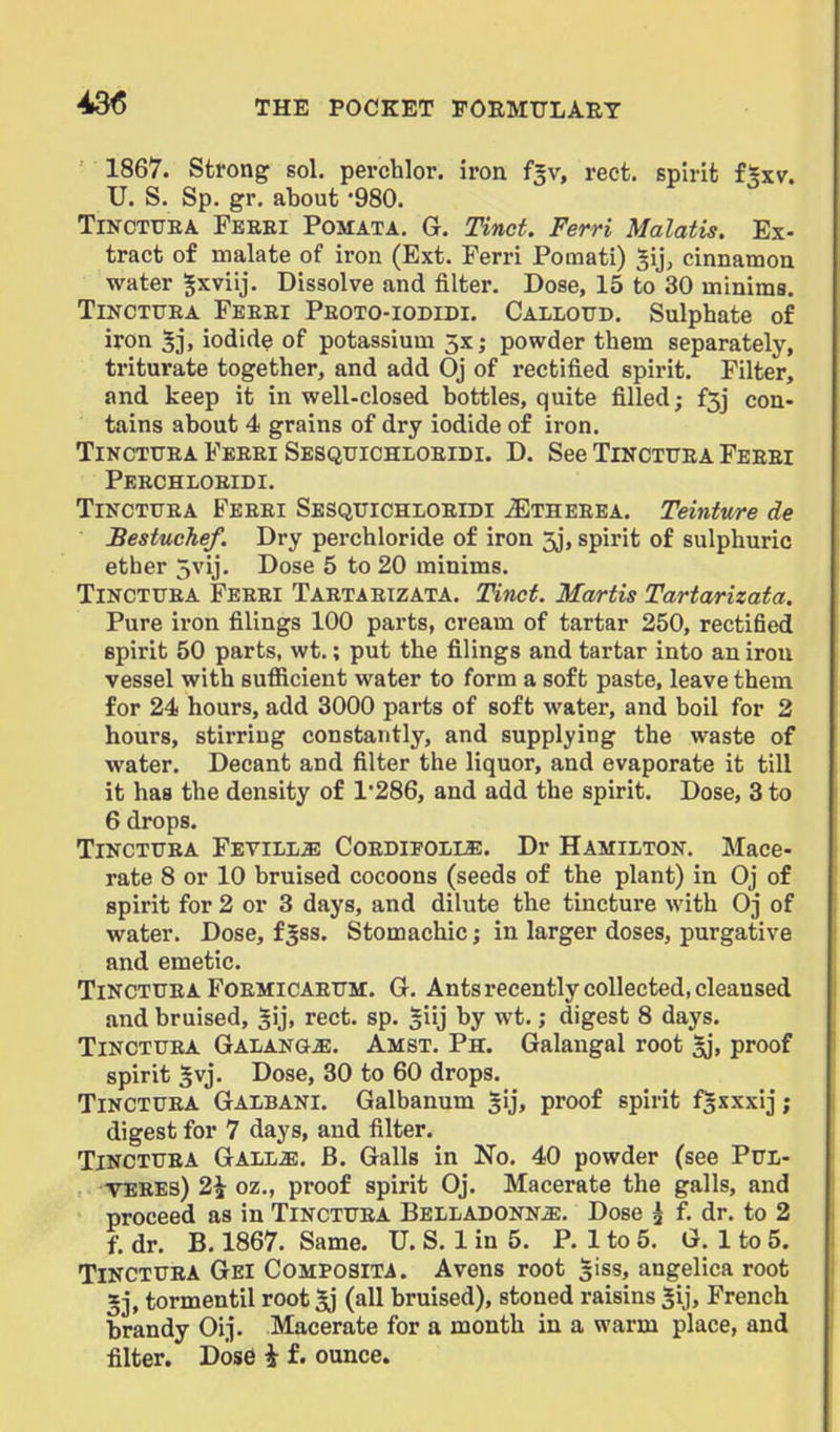 1867. Strong sol. pei-chlor. iron f^v, rect. spirit f^xv. U. S. Sp. gr. about -980. TiNCTTJEA Feeei Pomata. G. Tincf. Ferri Malatis. Ex- tract of malate of iron (Ext. Ferri Pomati) ^ij, cinnamon water ^xviij. Dissolve and filter. Dose, 15 to 30 minims. TiNCTUEA Feeei Peoto-iodidi. Callottd. Sulphate of iron 5i. iodide of potassium 5x; powder them separately, triturate together, and add Oj of rectified spirit. Filter, and keep it in well-closed bottles, quite filled; f3j con- tains about 4 grains of dry iodide of iron. TiNCTUEA Feeei Sesquichloeidi. D. See Tinctuea Feeei Peechloeidi. Tinctuea Feeei Sbsquichloeidi ^theeea. Teinture de Bestuchef. Dry perchloride of iron 3j, spirit of sulphuric ether 5vij. Dose 5 to 20 minims. TiNCTTTEA Feeei Taetaeizata. Tinct. Martis Tartarizata. Pure iron filings 100 parts, cream of tartar 250, rectified spirit 50 parts, wt.; put the filings and tartar into an iron vessel with sufficient water to form a soft paste, leave them for 24 hours, add 3000 parts of soft water, and boil for 2 hours, stirring constantly, and supplying the waste of water. Decant and filter the liquor, and evaporate it till it has the density of 1*286, and add the spirit. Dose, 3 to 6 drops. Tinctuea Fetill^ Coedifoi/LE. Dr Hamilton. Mace- rate 8 or 10 bruised cocoons (seeds of the plant) in Oj of spirit for 2 or 3 days, and dilute the tincture with Oj of water. Dose, f^ss. Stomachic; in larger doses, purgative and emetic. Tinctuea FoEMicAEUir. G. Ants recently collected, cleansed and bruised, ^ij, rect. sp. giij by wt.; digest 8 days. Tinctuea Galang^. Amst. Ph. Galangal root Ij, proof spirit 5vj. Dose, 30 to 60 drops. Tinctuea Galbani. Galbanum ^ij, proof spirit f^xxxij; digest for 7 days, and filter. Tinctuea Gall^. B. Galls in No. 40 powder (see Pul- TEBEs) 2\ oz., proof spirit Oj. Macerate the galls, and proceed as in Tinctuea Belladonna. Dose ^ f. dr. to 2 f. dr. B. 1867. Same. U. S. 1 in 5. P. 1 to 5. O. 1 to 5. Tinctuea Gei Composita. Avens root 3iss, angelica root »3, tormentil root 5j (all bruised), stoned raisins |ij, French brandy Oij. Macerate for a month in a warm place, and filter. Dose i f. ounce.