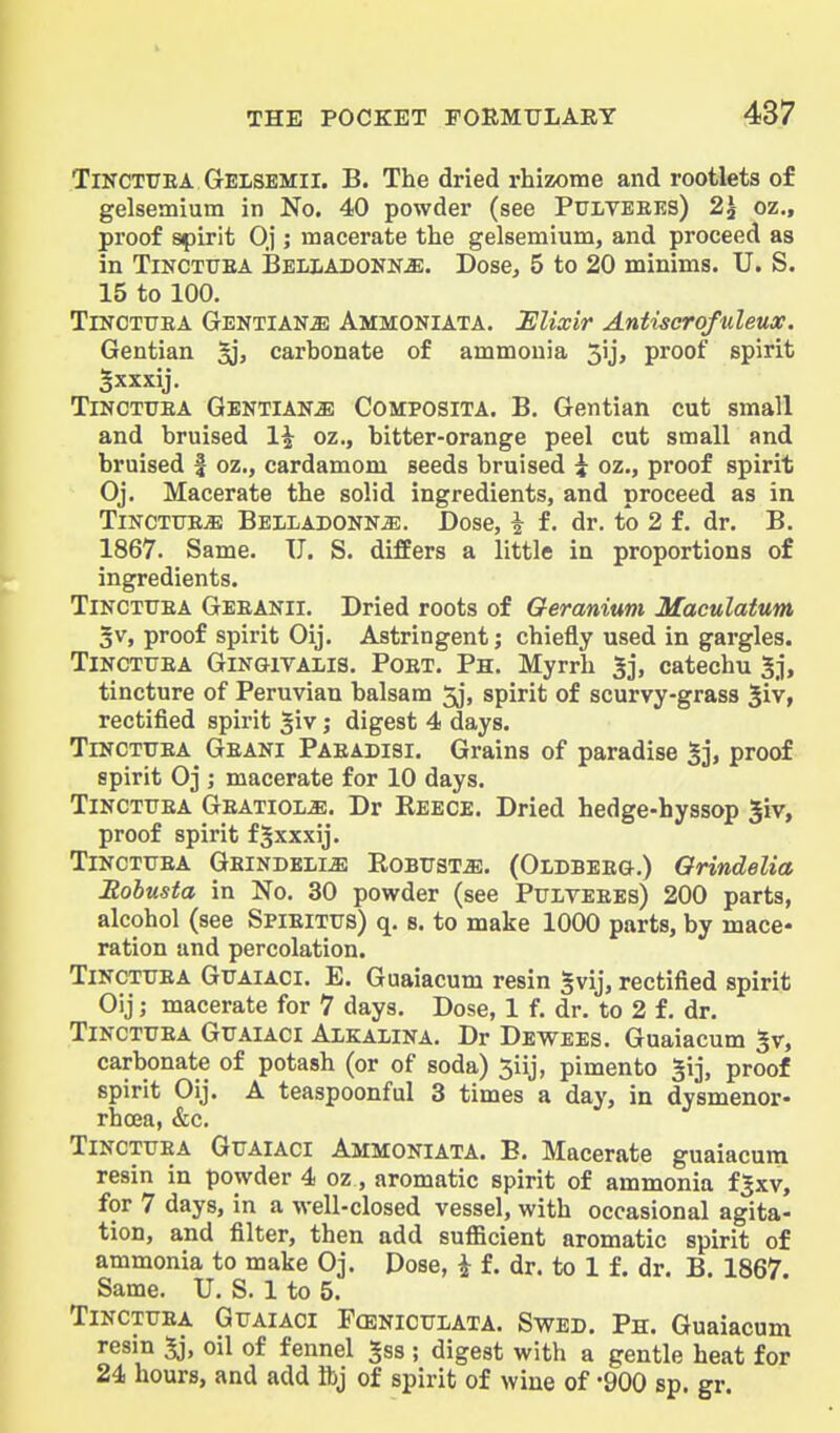 TiNCTUEA Gelsemii. B. The dried rhizome and rootlets of gelsemium in No. 40 powder (see Pulveres) 2^ oz„ proof sf)irit Oj ; macerate the gelsemium, and proceed as in TiKCTUEA Belladonna. Dose, 5 to 20 minims. U. S. 15 to 100. TiNOTUEA Gentians Ammoniata. Elixir Antiscrofuleux. Gentian carbonate of ammonia 3ij, proof spirit Sxxxij. TiNCTUEA GENTiANiE CoMPOSiTA. B, Gentian cut small and bruised 1^ oz., bitter-orange peel cut small and bruised | oz., cardamom seeds bruised i oz., proof spirit Oj. Macerate the solid ingredients, and proceed as in TiNCTtTEiE Belladonna. Dose, i f. dr. to 2 f. dr. B. 1867. Same. U. S. differs a little in proportions of ingredients. TiNCTUEA Geeanii. Dried roots of Geranium Maculatum 3v, proof spirit Oij. Astringent j chiefly used in gargles. TiNCTUEA GiNGiTALis. PoET. Ph. Myrrh 5j, catechu 5j, tincture of Peruvian balsam 5j, spirit of scurvy-grass ^iv, rectified spirit giv; digest 4 days. TiNCTUEA Geani Paeadisi. Grains of paradise proof spirit Oj ; macerate for 10 days. TiNCTUEA Geatiola. Dr Reece. Dried hedge-hyssop giv, proof spirit f^xxxij. TiNCTUEA Gbindelia Robusta. (Oldbeeg.) Orindelia Eohusta in No. 30 powder (see Pulveees) 200 parts, alcohol (see Spieitus) q. s. to make 1000 parts, by mace- ration and percolation. TiNCTUEA GUAIACI. E. Guaiacum resin ^vij, rectified spirit Oij; macerate for 7 days. Dose, 1 f. dr. to 2 f. dr. TiNCTUEA GuAiACi Alkalina. Dr Dewees. Guaiacum %r, carbonate of potash (or of soda) 5iij, pimento ^ij, proof spirit Oij. A teaspoonful 3 times a day, in dysmenor- rhcea, &c. TiNCTUEA GuAlACi Ammoniata. E. Macerate guaiacum resin in powder 4 oz, aromatic spirit of ammonia f|xv, for 7 days, in a well-closed vessel, with occasional agita- tion, and filter, then add sufficient aromatic spirit of ammonia to make Oj. Dose, ^ f. dr. to 1 f. dr. B. 1867. Same. U. S. 1 to 5. TiNCTUEA GuAiACi FcENicuLATA. SwED. Ph. Guaiacum resin 5j, oil of fennel Jss ; digest with a gentle heat for 24 hours, and add Ibj of spirit of wine of -900 sp. gr.