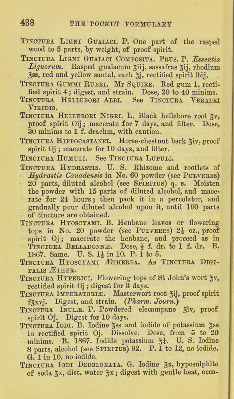 TiNCTUEA LiGNl GlTAlACl. P. One part of the rasped wood to 5 parts, by weight, of proof spirit. TiNCTUEA LiGNi GuAiACi CoMPOSiTA. Petts. P. Essentia Lignorum. Rasped guaiacum ^iij, sassafras ^ij, rhodium 58S, red and yellow santal, each ^j, rectified spirit ftij. TiNCTTTEA Gfmmi Rubei. Mr Sqttiee. Red gum 1, recti- fied spirit 4; digest, and strain. Dose, 20 to 40 minims. TiNCTUEA Heileboei Albi. See Tinctuea Veeatei ViEIDIS. Tinctuea Heileboei Nigei. L. Black hellebore root 5v, proof spirit Oij; macerate for 7 days, and filter. Dose, 30 minims to 1 f. drachm, with caution. Tinctuea Hippocastanei. Horse-chestnut bark 5iv, proof spirit Oj ; macerate for 10 days, and filter. Tinctuea Humuli. See Tinctuea Lupuii. Tinctuea Htbeastis. U. S. Rhizome and rootlets of Hydrastis Canadensis in No. 60 powder (see Puiveees) ■ 20 parts, diluted alcohol (see Spieitus) q. s. Moisten the powder with 15 parts of diluted alcohol, and mace- rate for 24 hours; then pack it in a percolator, and gradually pour diluted alcohol upon it, until 100 parts of tincture are obtained. Tinctuea Hyosctami. B. Henbane leaves or flowering tops in No. 20 powder (see Pulteees) 2^ oz., proof spirit Oj; macerate the henbane, and proceed as in Tinctuea Belladonna. Dose, ^ f. dr. to 1 f. dr. B. 1867. Same. U. S. 1^ in 10. P. 1 to 5. Tinctuea Hxosctami JEtheeea. As Tinctuea Digi- talis -S^THBE. Tinctuea Htpeeici. Flowering tops of St John's wort 5v, rectified spirit Oj; digest for 3 days. Tinctuea Impeeatoeije. Masterwort root gij, proof spirit fjxvj. Digest, and strain. (Pkarm. Journ.) Tinctuea Inula. P. Powdered elecampane ^ir, proof spirit Oj. Digest for 10 days. Tinctuea Iodi. B. Iodine §ss and iodide of potassium 533 in rectified spirit Oj. Dissolve. Dose, from 5 to 20 minims. B. 1867. Iodide potassium si. U. S. Iodine 8 parts, alcohol (see Spieitus) 92. P. 1 to 12, no iodide. G. 1 in 10, no iodide. Tinctuea Iodi Decoloeata. G. Iodine 2x> hyposulphite of soda Sx, dist. water 3x; digest with gentle heat, occa-