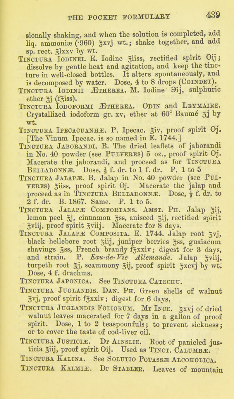 sionally shaking, and when the solution is completed, add liq, ammonise (-960) 3xvj wt.; shake together, and add sp. rect. 3IXXV by wt. TiNCTTJEA lODiNEi. E. lodine siiss, rectified spirit Oij; dissolve by gentle heat and agitation, and keep the tinc- ture in well-closed bottles. It alters spontaneously, and is decomposed by water. Dose, 4 to 8 drops (Coindbt). TiNCTTTEA lODiNll ^THEEEA. M. lodine 3ij, sulphuric ether 5) (f^iss). TlNCTtTEA lODOFOEMI iElHEEEA. ODIN and LeTMAIEE. Crystallized iodoform gr. xv, ether at 60° Baume 33 by wt. ^ ^ TiNCTTJEA Ipecacuanha. P. Ipecac, giv, proof spirit Oj. [The Viuum Ipecac, is so named in E. 1744.] TlNCTTTEA Jaboeandi. B. The dried leaflets of jaborandi in No. 40 powder (see Pulyeees) 5 oz., proof spirit O3. Macerate the jaborandi, and proceed as for Tinciuea Belladonna. Dose, i £. dr. to 1 £. dr. P. 1 to 5 TiNCTTJEA Jalapa. B. Jalap in No. 40 powder (see Ptjl- veees) Siiss, proof spirit Oj. Macerate the jalap and proceed as in Tinctuea Belladonna. Dose, i f. dr. to 2 f. dr. B. 1867. Same. P. 1 to 5. TiNCTUEA Jalapa Comfoetans. Amst. Ph. Jalap ^ij, lemon peel gj, cinnamon gss, aniseed 5ij, rectified spirit 5viij, proof spirit ^viij. Macerate for 8 days. TiNCTTJEA Jalapa Composita. E. 1744. Jalap root 5vj, black hellebore root 5lij> juniper berries 533, guaiacum shavings 3SS, French brandy f^xxiv; digest for 3 days, and strain. P. Eau-de-Vie Allemande. Jalap §viij, turpeth root 5j, scammony gij, proof spirit gxcvj by wt. Dose, 4 f. drachms. TiNCTUEA Japonica. See Tinctuea Catechu. TiNCTUEA JuGLANDis. Dan. Ph. Green shells of walnut 3vj, proof spirit fgxxiv; digest for 6 days, TiNCTUEA JuGLANDis FonoEUM. Mr Ince. |xvj of dried walnut leaves macerated for 7 days in a gallon of proof spirit. Dose, 1 to 2 teaspoonfuls; to prevent sickness; or to cover the taste of cod-liver oil. TiNCTUEA JusTiciA. Dr AiNSLiE. Root of panicled jus- ticia Jiij, proof spirit Oij. Used as Tinct. Calumba. TiNCTUEA Kalina. See Solutio Potassa Alcoholica. TiNCTUEA Kalmia. Dr Stablee. Leaves of mountain