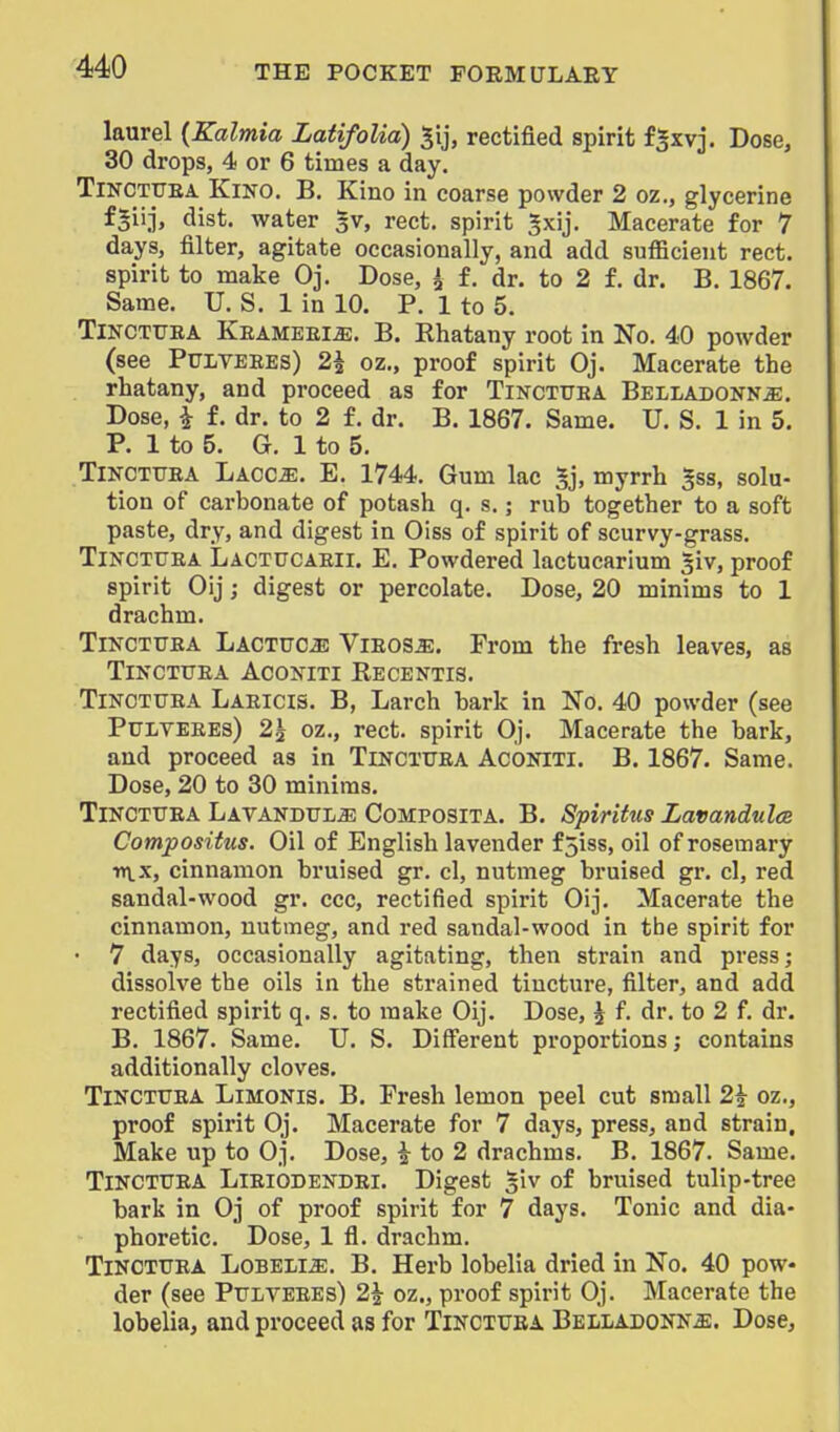 laurel {Kalmia LatifoUa) rectified spirit fSxvj, Dose, 30 drops, 4 or 6 times a day. TiNCTrEA Kino. B. Kino in coarse powder 2 oz., glycerine f^iij, dist. water 3V, rect. spirit ^xij. Macerate for 7 days, filter, agitate occasionally, and add sufficient rect. spirit to make Oj. Dose, i £. dr. to 2 f. dr. B. 1867. Same. U. S. 1 in 10. P. 1 to 5. TlNCTURA Keameei^. B. Rhatany root in No. 40 powder (see PULVEBES) 2^ oz., proof spirit Oj. Macerate the rhatany, and proceed as for Tincttjba Belladonna. Dose, i f. dr. to 2 f. dr. B. 1867. Same. U. S. 1 in 5. P. 1 to 5. G. 1 to 5. TiNCTTTEA Laoca. E. 1744. Gum lac Sj, myrrh 5ss, solu- tion of carbonate of potash q. s.; rub together to a soft paste, dry, and digest in Oiss of spirit of scurvy-grass. TiNCTTTEA Lactucaeii. E. Powdered lactucarium |iv, proof spirit Oij; digest or percolate. Dose, 20 minims to 1 drachm. TiNCTUEA Lactuca Vieosa. From the fresh leaves, as TiNCTTTEA ACONITI RecENTIS. TiNCTTTEA Laeicis. B, Larch bark in No. 40 powder (see Pulyeees) 2\ oz., rect. spirit Oj. Macerate the bark, and proceed as in Tincttjea Aconiti. B. 1867. Same. Dose, 20 to 30 minims. TiNCTTTEA Latandttla Composita. B. Spiritus Lavandulce Compositus. Oil of English lavender f5iss, oil of rosemary n\_x, cinnamon bruised gr. cl, nutmeg bruised gr. cl, red sandal-wood gr. ccc, rectified spirit Oij. Macerate the cinnamon, nutmeg, and red sandal-wood in tbe spirit for • 7 days, occasionally agitating, then strain and press; dissolve the oils in the strained tincture, filter, and add rectified spirit q. s. to make Oij. Dose, ^ f. dr. to 2 f. dr. B. 1867. Same. U. S. Diff'erent proportions; contains additionally cloves. TiNCTTTEA LiMONis. B. Presh lemon peel cut small 2^ oz., proof spirit Oj. Macerate for 7 days, press, and strain. Make up to Oj. Dose, ^ to 2 drachms. B. 1867. Same. TiNCTUEA Lieiodendei. Digest siv of bruised tulip-tree bark in Oj of proof spirit for 7 days. Tonic and dia- phoretic. Dose, 1 fl. drachm. TiNCTTTEA LoBELiiE. B. Herb lobelia dried in No. 40 pow- der (see Pulyeees) 2^ oz., proof spirit Oj. Macerate the lobelia, and proceed as for Tinctuba Belladonna. Dose,