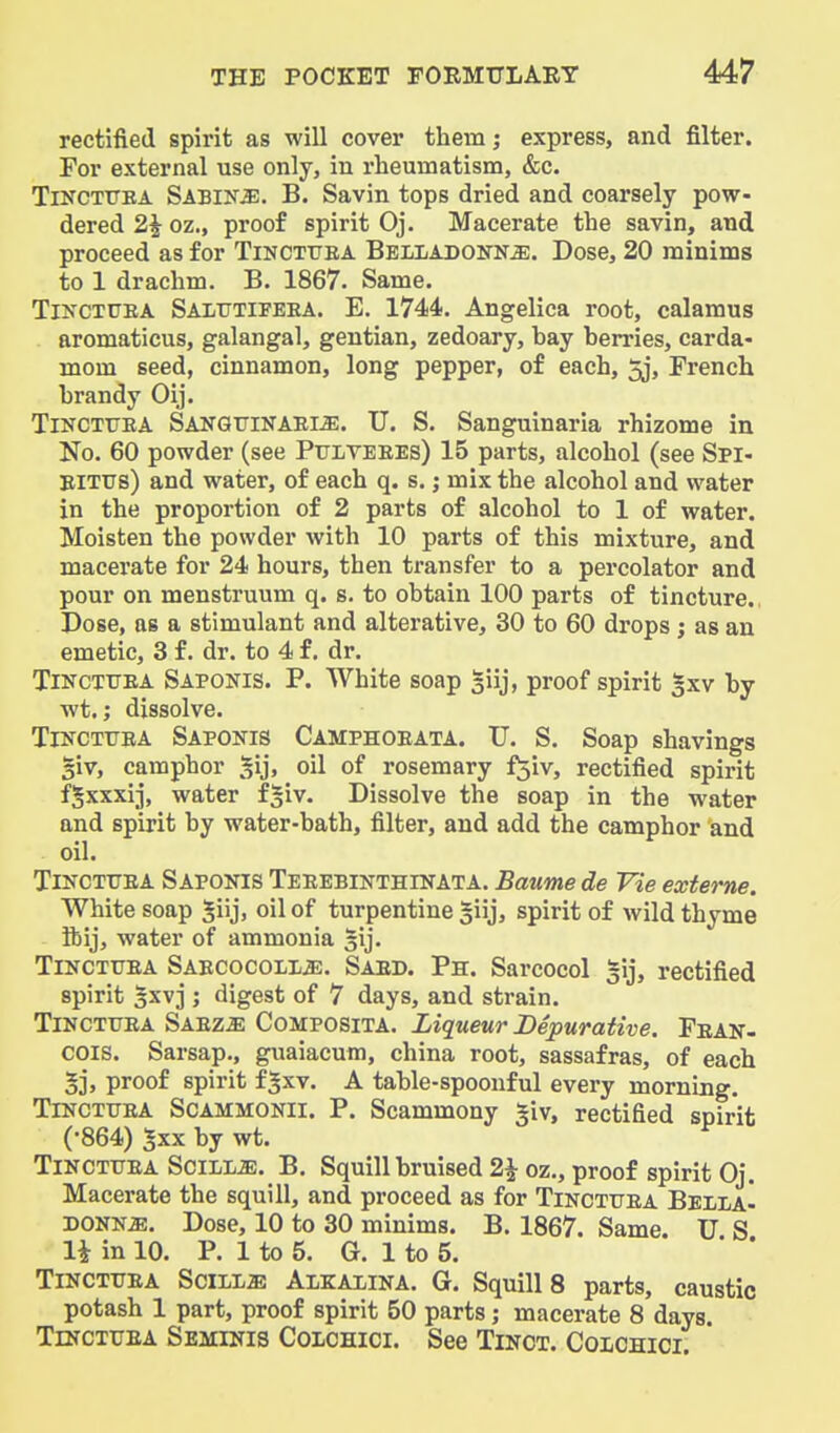 rectified spirit as will cover them; express, and filter. For external use only, in rheumatism, &c. TiNCTtTEA Sabine. B. Savin tops dried and coarsely pow- dered 2| oz., proof spirit Oj. Macerate the savin, and proceed as for Tincttjea Belladonna. Dose, 20 minims to 1 drachm. B. 1867. Same. TiNCTUEA Salutifeea. E. 1744. Angelica root, calamus aromaticus, galangal, gentian, zedoary, bay berries, carda- mom seed, cinnamon, long pepper, of each, 5j, French brandy Oij. Tincttjea Sanqtjinaem. U. S. Sanguinaria rhizome in Ko. 60 powder (see Pijlveees) 15 parts, alcohol (see Spi- ElTUs) and water, of each q. s.; mix the alcohol and water in the proportion of 2 parts of alcohol to 1 of water. Moisten the powder with 10 parts of this mixture, and macerate for 24 hours, then transfer to a percolator and pour on menstruum q. s. to obtain 100 parts of tincture. Dose, as a stimulant and alterative, 30 to 60 drops ; as an emetic, 3 f. dr. to 4 f, dr. TiNCTUBA Saponis. P. White soap giij, proof spirit gxv by wt.; dissolve. Tincttjea Saponis Camphoeata. U. S. Soap shavings §iv, camphor §ij, oil of rosemary f^iv, rectified spirit fgxxxij, water fsiv. Dissolve the soap in the water and spirit by water-bath, filter, and add the camphor and oil. TiNCTXTEA Saponis Teeebinthinata. Baume de Vie exierne. White soap ^iij, oil of turpentine giij, spirit of wild thyme ibij, water of ammonia gij. Tincttjea SABCocoLLiE. Sard. Ph. Sarcocol gij, rectified spirit ^xvj ; digest of 7 days, and strain. Tincttjea Saeza Composita. Liqueur Bepurative. Pean- cois. Sarsap., guaiacum, china root, sassafras, of each 5j, proof spirit f^xv. A table-spoonful every morning. TlNCTTTRA ScAMMONll. P. Scammony giv, rectified spirit (•864) 5xx by wt. Tincttjea SciLiiE. B. Squill bruised 2^ oz., proof spirit Oj. Macerate the squill, and proceed as for Tincttjea Bella- DONNiE. Dose, 10 to 30 minims. B. 1867. Same. TJ S li in 10. P. 1 to 5. G. 1 to 5. Tincttjea Scills Alkalina. G. Squill 8 parts, caustic potash 1 part, proof spirit 50 parts; macerate 8 days. TmcTUEA Seminis Colchici. See Tinct. Colchici.