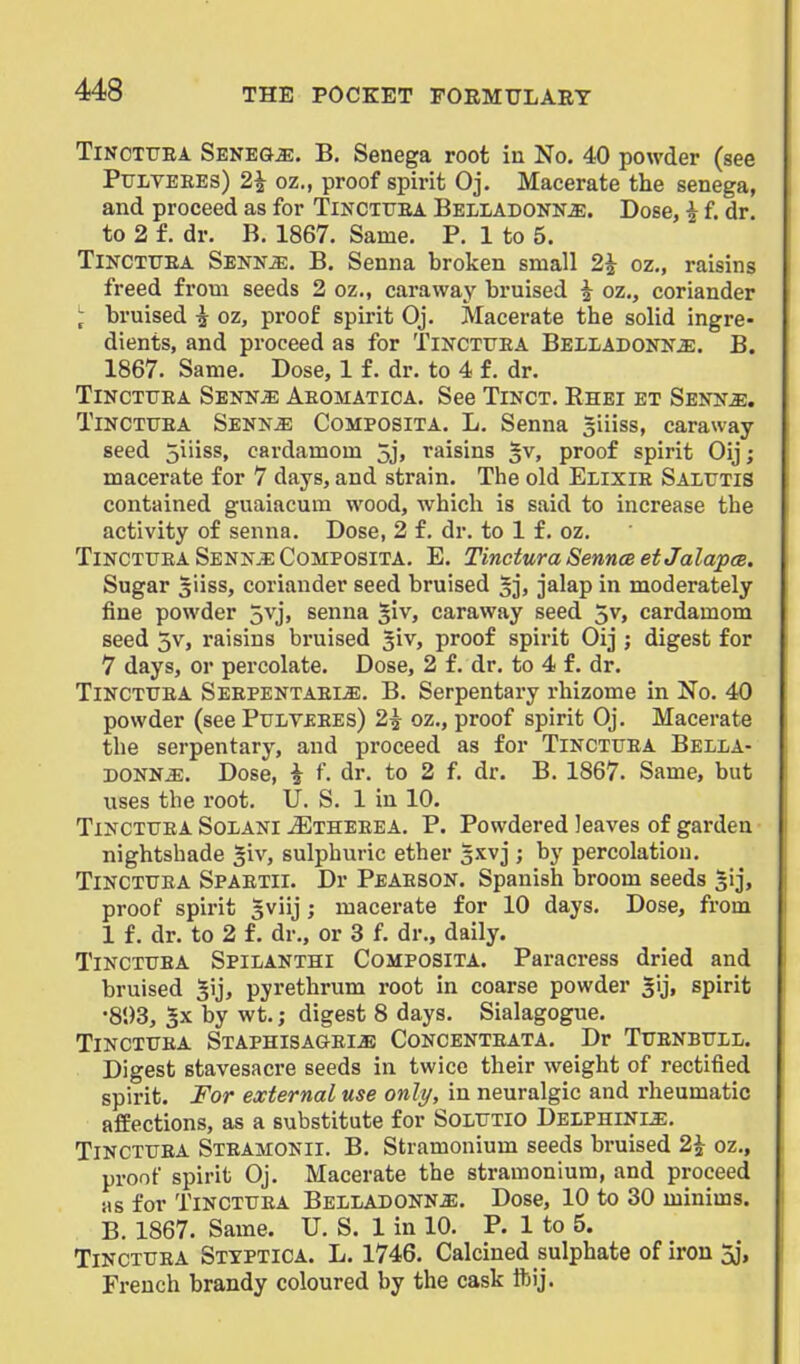 TiNCTTJEA SENE&iE. B. Senega root in No. 40 powder (see Pttlyeees) 2^ oz., proof spirit Oj. Macerate the senega, and proceed as for Tinctfea Belladonna. Dose, i f. dr. to 2 f. dr. B. 1867. Same. P. 1 to 5. TiNCTUEA SENNiE. B. Senna broken small 2^ oz,, raisins freed from seeds 2 oz., caraway bruised ^ oz., coriander ^ bruised i oz, proof spirit Oj. Macerate the solid ingre- dients, and proceed as for Tinctttea Belladonna. B. 1867. Same. Dose, 1 f. dr. to 4 f. dr. TiNCTUEA Sennje Aeomatica. See Tinct. Rhei et Senna, TiNCTTJEA Senna Composita. L. Senna giiiss, caraway- seed 5iiiss, cardamom 5j» t'aisins ^v, proof spirit Oij; macerate for 7 days, and strain. The old Elixie Saltitis contained guaiacum wood, which is said to increase the activity of senna. Dose, 2 f. dr. to 1 f. oz. TiNCTUEA Senna CoMPOSlTA. E. TincturaSenncsetJalapcB. Sugar siiss, coriander seed bruised 5], jalap in moderately fine powder 5vj, senna §iv, caraway seed 5v, cardamom seed 5v, raisins bruised giv, proof spirit Oij ; digest for 7 days, or percolate. Dose, 2 f. dr. to 4 f. dr. TiNCTUEA Seepentaeia. B. Serpentary rhizome in No. 40 powder (see Pulveees) 2\ oz., proof spirit Oj. Macerate the serpentary, and proceed as for Tinctuea Bella- donna. Dose, i f. dr. to 2 f. dr. B. 1867. Same, but uses the root. U. S. 1 in 10. Tinctuea Solani ^theeea, P. Powdered leaves of garden nightshade §iv, sulphuric ether 5.Kvj ; by percolation. Tinctuea Spaeth. Dr Peaeson. Spanish broom seeds sij, proof spirit gviij; macerate for 10 days. Dose, from 1 f. dr. to 2 f. dr., or 3 f. dr., daily. Tinctuea Spilanthi Composita. Paracress dried and bruised ^ij, pyrethrum root in coarse powder spirit •803, 5x by wt.; digest 8 days. Sialagogue. Tinctuea Staphisa&eia Concenteata. Dr Tuenbull. Digest stavesacre seeds in twice their weight of rectified spirit. For external use only, in neuralgic and rheumatic affections, as a substitute for Solutio Delphinia, Tinctuea Steamonii. B. Stramonium seeds bruised 2^ oz., proof spirit Oj. Macerate the stramonium, and proceed Hs for Tinctuea Belladonna. Dose, 10 to 30 minims. B. 1867. Same. U. S. 1 in 10. P. 1 to 5. Tinctuea Stxptica. L. 1746. Calcined sulphate of iron 5j, French brandy coloured by the cask ftij.