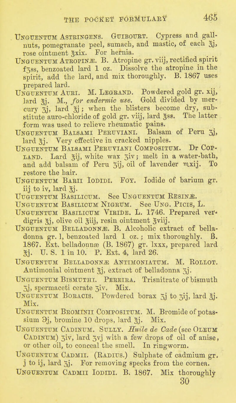 Ungijentttm Asteingens. Gttibotjet, Cypress and gall- nuts, pomegranate peel, sumach, and mastic, o£ each ^, rose ointment gxix. For hernia. UKGtJENTUir Atropine. B. Atropine gr. viij, rectified spirit f5ss, benzoated lard 1 oz. Dissolve the atropine in the spirit, add the lard, and mix thoroughly. B. 1867 uses prepared lard. Ungtjenttjm Auei. M. Legeand. Powdered gold gr. xij, lard sj. M., for endermic use. Gold divided by mer- cury 3j, lard ^ ; when the blisters become dry, sub- stitute auro-chloride of gold gr. viij, lard ^ss. The latter form was used to relieve rheumatic pains. Ungtjentum Balsami Peruviani. Balsam of Peru 3j, lard 5j. Very effective in cracked nipples. Ungtjentum Balsami Perxjtiani Compositttm. Dr Cop- l/AND. Lard 5ij> white wax 5ivj melt in a water-bath, and add balsam of Peru 5ij, oil of lavender nxij. To restore the hair. Unguentum Barii Iodidi. Foy. Iodide of barium gr. iij to iv, lard 5j. UUGUENTtTM BaSILICTTM. See UnOTTENTTIM RESINiE. Unguentttm Basilictjm Nigextm, See Ung. Picis, L. Unguentum Basilicum ViriDe. L. 1746. Prepared ver- digris 5j> olive oil ^iijj resin ointment |viij. Unguentum Belladonnje. B. Alcoholic extract of bella- donna gr. 1, benzoated lard 1 oz.; mix thoroughly. B. 1867. Ext. belladonnse (B. 1867) gr. Ixxx, prepared lard §]. U. S. 1 in 10. P. Ext. 4, lard 26. Unguentum Belladonna Antimoniatum. M. Rollot. Antimonial ointment 5j> extract of belladonna 3j. Unguentum Bismuthi. Pereira. Trisnitrate of bismuth 3j, spermaceti cerate 3iv. Mix. Unguentum Boracis. Powdered borax 3j to 51], lard |j. Mix. Unguentum Beominii Compositum. M. Bromide of potas- sium 3j, bromine 10 drops, lard ^j- Mix. Unguentum Cadinum. Sully. JSuile de Cade (see Oleum Cadinum) 3iv, lard 3vj with a few drops of oil of anise, or other oil, to conceal the smell. In ringworm. Unguentum Cadmii. (Radius.) Sulphate of cadmium gr. j to ij, lard 3j. For removing specks from the cornea. Unguentum Cadmii Iodidi. B. 1867. Mix thoroughly 30