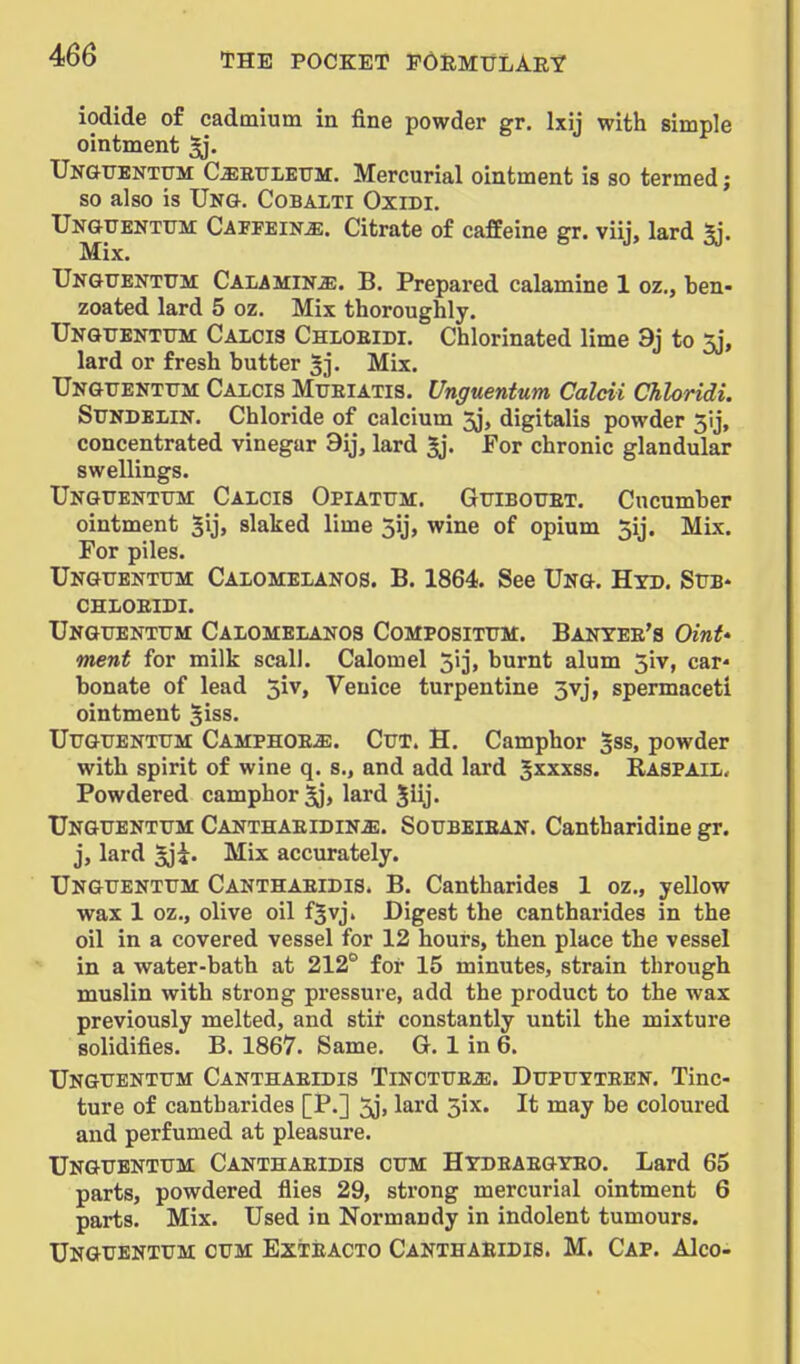 iodide of cadmium in fine powder gr. Ixij with simple ointment ^. IJN&TJBNTtrM C^BTTLETTM. Mercurial ointment is so termed; so also is Un&. Cobalti Oxidi. Ungtjentxtm: Capfein^. Citrate of cafEeine gr. viij, lard 2j. Mix, UNGUENTtTM CALAMINE. B. Prepared calamine 1 oz., ben- zoated lard 5 oz. Mix thoroughly. Ukguenttjm Caicis Chloeidi. Chlorinated lime 9j to 5j, lard or fresh butter 5]*. Mix. Ungtjekttjm: Calcis Miteiatis. Unguentum Calcii Chloridi. SUNDEliN. Chloride of calcium 5j, digitalis powder 5ij, concentrated vinegar 9ij, lard 5j. For chronic glandular swellings. Ungtjentttm: Calcis Opiatum. GtriBOFET. Cucumber ointment 5ij> slaked lime 5ij, wine of opium 5ij. Mix. For piles. Unguentum Calomelanos. B. 1864. See Ung. Hyd. Sub* CHLOEIDI. Unguentum Calomelanos Compositum. Banyee's Oint' ment for milk scall. Calomel 513, burnt alum 5iv, car- bonate of lead 5iv, Venice turpentine 3vj, spermaceti ointment 5iss. UuGUENTUM Camphoe^. Cut. H. Camphor gss, powder with spirit of wine q. s., and add lard ^xxxss. Raspail. Powdered camphor 5j, lard Jiij. Unguentum Canthaeidin^. Soubeiean. Cantharidine gr. j, lard ^'i. Mix accurately. Unguentum Canthaeidis. B. Cantharides 1 oz., yellow wax 1 oz., olive oil fjvj. Digest the cantharides in the oil in a covered vessel for 12 hours, then place the vessel in a water-bath at 212° for 15 minutes, strain through muslin with strong pressure, add the product to the wax previously melted, and stit constantly until the mixture solidifies. B. 1867. Same. G. 1 in 6. Unguentum Canthaeidis Tinctue^. Dupuyteen. Tinc- ture of cantharides [P.] 5j, lard 3ix. It may be coloured and perfumed at pleasure. Unguentum Canthaeidis cum Htdeaegteo. Lard 65 parts, powdered flies 29, strong mercurial ointment 6 parts. Mix. Used in Normandy in indolent tumours. Unguentum cum Exteacto Canthaeidis. M. Cap. Alco-