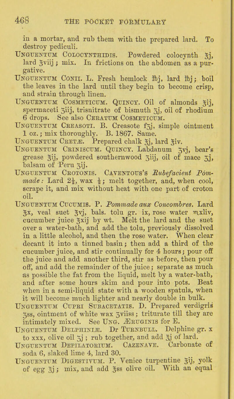 in a mortar, and rub them with the prepared lard. To destroy pediculi. TJNGTiENTtrM CoLOCYNTHiDis. Powdered colocynth 5], lard gviij ; mix. In frictions on the abdomen as a pur- gative. UNGUENTtTM CoNii. L. Fresh hemlock ibj, lard lbj; boil the leaves in the lard until they begin to become crisp, and strain through linen. TJk&tiehtum Cosmeticum. Quincy. Oil of almonds gij, spermaceti 5iij, trisnitrate of bismuth 5j, oil of rhodium 6 drops. See also Ceeattjm Cosmeticum. Unguentum Ceeasoti. B. Creasote f5j, simple ointment 1 oz.; mix thoroughly. B. 1867. Same. TJngttenttjm Cket^. Prepared chalk lard 3iv. Unguenttjm Ceinisctjm. Quinct. Labdanum 5vj, bear's grease gij, powdered southernwood 5iij, oil of mace 5j, balsam of Peru 5ij. TJNGTJENTtJM Ceotonis. Catentotjs'S Rubefacient Pom- made : Lard 2^, wax i; melt together, and, when cool, scrape it, and mix without heat with one part of croton oil. UNGtrENTTJM CUCUMIS. P. Pommads aux Concomhres. Lard §x, veal suet ^vj, bals. tolu gr. ix, rose water mxliv, cucumber juice §xij by wt. Melt the lard and the suet over a water-bath, and add the tolu, previously dissolved in a little alcohol, and then the rose water. When clear decant it into a tinned basin; then add a third of the cucumber juice, and stir continually for 4 hours; pour off the juice and add another third, stir as before, then pour off, and add the remainder of the juice; separate as much as possible the fat from the liquid, melt by a water-bath, and after some hours skim and pour into pots. Beat when in a semi-liquid state with a wooden spatula, when it will become much lighter and nearly double in bulk. UNGUENTrM Ctjpei StJBACETATis. D. Prepared verdigris 5ss, ointment of white wax 5viiss; triturate till they are intimately mixed. See Ukg. ^etjginis for E. Ungtjenttjm DELPHiNliE, Dr Tttenbtjil. Delphine gr. x to XXX, olive oil 5j ; rub together, and add ^ of lard. Ungxtentitm Depilatoeittm. Cazekave. Carbonate of soda 6, slaked lime 4, lard 30. Ungtjenttjm Digestivtjm. P. Venice turpentine gij, yolk of egg 5j J mix, and add ^ss olive oil. With an equal