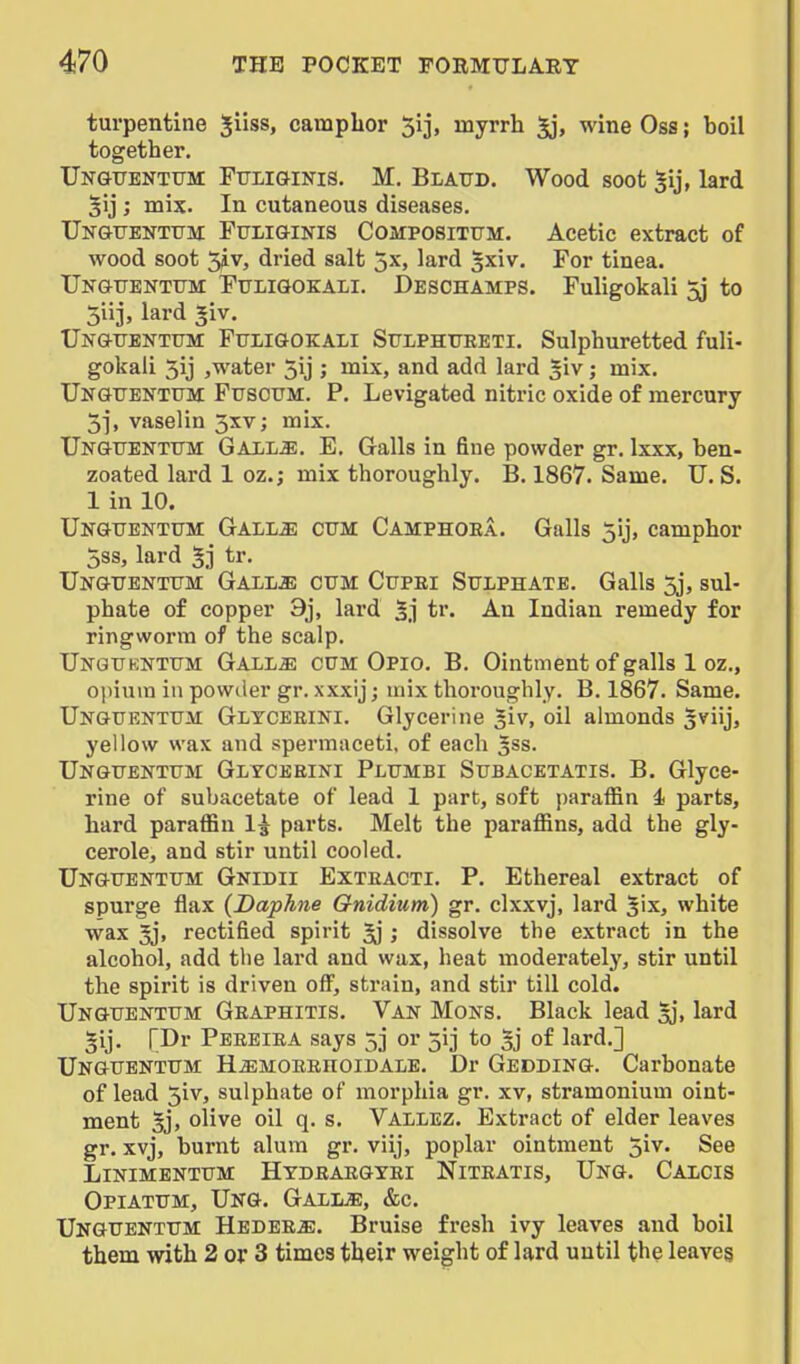 turpentine ^iiss, camphor Sij, myrrh wine Oss; boil together. Unghtentitm FuiiGiNis. M. Blattd. Wood soot |ij, lard 5ij ; mix. In cutaneous diseases. UNGUENTtrM FtriiGiNis CoMPOSiTFM. Acetic extract of wood soot 5iv, dried salt jx, lard ^xiv. For tinea. TJngttentttm Ftjligokali. Deschamps. Fuligokali 5j to 5iij, lard giv. Ungfenttjm FtrilGOKALl StrLPHTTRETl. Sulphuretted fuli- gokali 5ij jwater 5ij ; mix, and add lard ; mix. Ungitentttm FtrsoTJM. P. Levigated nitric oxide of mercury 3], vaselin 5xv; mix. Ungfentitm: GalIjM. E. Galls in fine powder gr. Ixxx, ben- zoated lard 1 oz.; mix thoroughly. B. 1867. Same. U. S. 1 in 10. Unguentttm Gall^ cum Camphoea. Galls 5ij, camphor 5ss, lard 5j tr. Ungttentttm Gall^; cum Cupri Sulphate. Galls 5j, sul- phate of copper 9j, lard 5.1 tr. An Indian remedy for ringworm of the scalp. Ungukntum Gall^ cum Opio. B. Ointment of galls 1 oz., ojiium in powder gr. xxxij j mix thoroughly. B. 1867. Same. Unguentum Glyceeini. Glycerine ^iv, oil almonds 5viij, yellow wax and spermaceti, of each 5SS. Unguentum Glycebini Plumbi Subacetatis. B. Glyce- rine of subacetate of lead 1 part, soft paraffin i parts, hard paraffin I5 parts. Melt the paraffins, add the gly- cerole, and stir until cooled. Unguentum Gnidii Exteacti. p. Ethereal extract of spurge flax (Daphne Gnidium) gr. clxxvj, lard Jix, white wax 5j, rectified spirit ; dissolve the extract in the alcohol, add the lard and wax, heat moderately, stir until the spirit is driven off, strain, and stir till cold. Unguentum Geaphitis. Van Mons. Black lead ^j, lard §ij. r.Dr Peeeiea says 5] or 513 to of lard.] Unguentum H^MOEEnoiDALE. Dr Gedding. Carbonate of lead 5iv, sulphate of morphia gr. xv, stramonium oint- ment 5], olive oil q. s. Vallez. Extract of elder leaves gr. xvj, burnt alum gr. viij, poplar ointment ^iv. See LiNiMENTUM Hydeaegyei Niteatis, Ung. Calcis Opiatum, Ung. GalljE, &c. Unguentum Hedee^. Bruise fresh ivy leaves and boil them with 2 or 3 times their weight of lard until the leaves