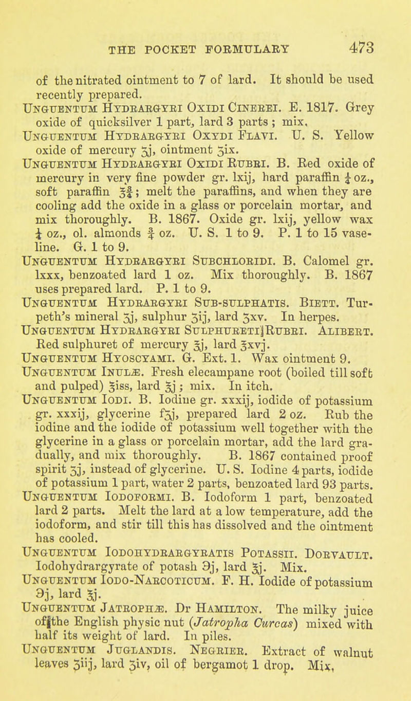 of the nitrated ointment to 7 of lard. It should be used recently prepared. Ungttbntum Hydeaegybi Oxidi Cinbeei. E. 1817. Grey oxide of quicksilver 1 partj lard 3 parts ; mix. UiTGtJEKTUM Htdeaegtei Oxxdi FiAvi. U. S. Yellow oxide of mercury 5j, ointment 3ix. XJngtjenttjm Hydeae&yei Oxidi Eubei. B. Red oxide of mercury in very fine powder gr. Ixij, hard paraffin g- oz., soft paraffin §f; melt the paraffins, and when they are cooling add the oxide in a glass or porcelain mortar, and mix thoroughly. B. 1867. Oxide gr. Ixij, yellow wax i oz., ol. almonds f oz. U. S. 1 to 9. P. 1 to 15 vase- line. G. 1 to 9, TJnguenttjm Hydeaegxei Stjbchloeidi, B. Calomel gr. Ixxx, benzoated lard 1 oz. Mix thoroughly. B. 1867 uses prepared lard. P. 1 to 9. Ungxtentum Hydeaegyei Sttb-sulphatis. Bibtt. Tur- peth's mineral 3j» sulphur 5ij, lard 5xv. In herpes. UNGtrEKTUM HyDEAEGYEI STUPHUEETliRUBEI. AlIBEET. Red sulphuret of mercury gj, lard §xvj. Ungtjentum Hyoscyami. G. Ext. 1. Wax ointment 9. UNGtrBNTTTM Intjljs. Fresh elecampane root (boiled till soft and pulped) giss, lard 5j ; mix. In itch. Ungtjenttjm Iodi. B. Iodine gr. xxxij, iodide of potassium gr. xxxij, glycerine f^j, prepared lard 2 oz. Rub the iodine and the iodide of potassium well together with the glycerine in a glass or porcelain mortar, add the lard gra- dually, and mix thoroughly. B. 1867 contained proof spirit 5j, instead of glycerine. TJ. S. Iodine 4 parts, iodide of potassium 1 part, water 2 parts, benzoated lard 93 parts. Ungtjenttjm Iodopoemi. B. Iodoform 1 part, benzoated lard 2 parts. Melt the lard at a low temperature, add the iodoform, and stir till this has dissolved and the ointment has cooled. Ungttentum Iodohydeaegyeatis Potassii. Doevault. lodohydrargyrate of potash 9j, lard ^. Mix. Unguentum Iodo-Naecotictjm. F. H. Iodide of potassium 9j, lard ^. Unguenttjm Jateoph^. Dr Hamilton. The milky juice offthe English physic nut {Jatropha Curcas) mixed with half its weight of lard. In piles. Ungitentum JuGiiANDis. Negeiee. Extract of walnut leaves 3iij, lard 5iv, oil of bergamot 1 drop. Mix,