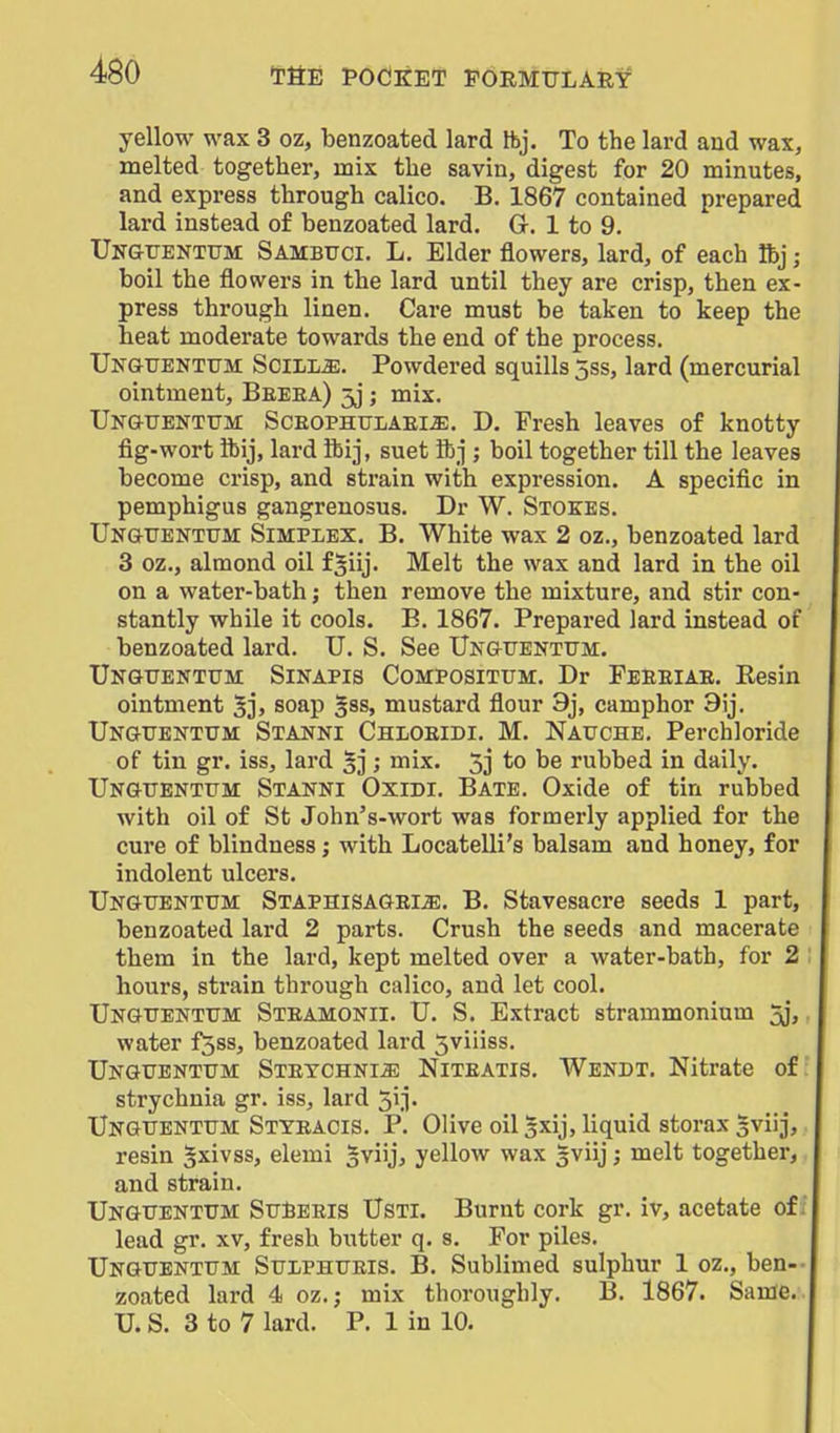 486 yellow wax 3 oz, benzoated lard tbj. To the lard and wax, melted together, mix the savin, digest for 20 minutes, and express through calico. B. 1867 contained prepared lard instead of benzoated lard. G. 1 to 9. Ungitenxum Sambuci. L. Elder flowers, lard, of each Ibj; boil the flowers in the lard until they are crisp, then ex- press through linen. Care must be taken to keep the heat moderate towards the end of the process. UNGUENTtTM Scilli^. Powdered squills 5ss, lard (mercurial ointment, Beeea) 5j; mix. Unguentum Sceophulaem. D. Fresh leaves of knotty fig-wort ibij, lard ftij, suet ibj ; boil together till the leaves become crisp, and strain with expression. A specific in pemphigus gangrenosus. Dr W. Stokes. Unguentttm Simplex. B. White wax 2 oz., benzoated lard 3 oz., almond oil f^iij- Melt the wax and lard in the oil on a water-bath; then remove the mixture, and stir con- stantly while it cools. B. 1867. Prepared lard instead of benzoated lard. U. S. See Unguentum. Unguentum Sinapis Compositum. Dr Feeeiae. Resin ointment 5j> soap §ss, mustard flour 9j, camphor 9ij. Ungtjentum: Stanni Chloeidi. M. Nauche. Perchloride of tin gr. iss, lard ; mix. 5j to be rubbed in daily. Ungttenttjm Stanni Oxidi. Bate. Oxide of tin rubbed with oil of St John's-wort was formerly applied for the cure of blindness; with Locatelli's balsam and honey, for indolent ulcers. Ungttentum STAPHiSAGEiiE. B. Stavesacre seeds 1 part, benzoated lard 2 parts. Crush the seeds and macerate them in the lard, kept melted over a water-bath, for 2 hours, strain through calico, and let cool. Unguentttm Steamonii. U. S. Extract strammonium jj, water f^ss, benzoated lard Jviiiss. UNGUBNTtTM Steychni^ Niteatis. Wendt. Nitrate of; strychnia gr. iss, lard 51 j. XJNGTJENTtrM Styeacis. P. Olive oil gxij, liquid storax gviij, resin gxivss, elemi 5vi'j> yellow wax gviij; melt together, and strain. IJNGTrENTiJM StJJBEEis UsTl. Burnt cork gr. iv, acetate of ; lead gr. xv, fresh butter q. s. For piles. Unguentttm Stophiteis. B. Sublimed sulphur 1 oz., ben-- zoated lard 4 oz.; mix thoroughly. B. 1867. Same.