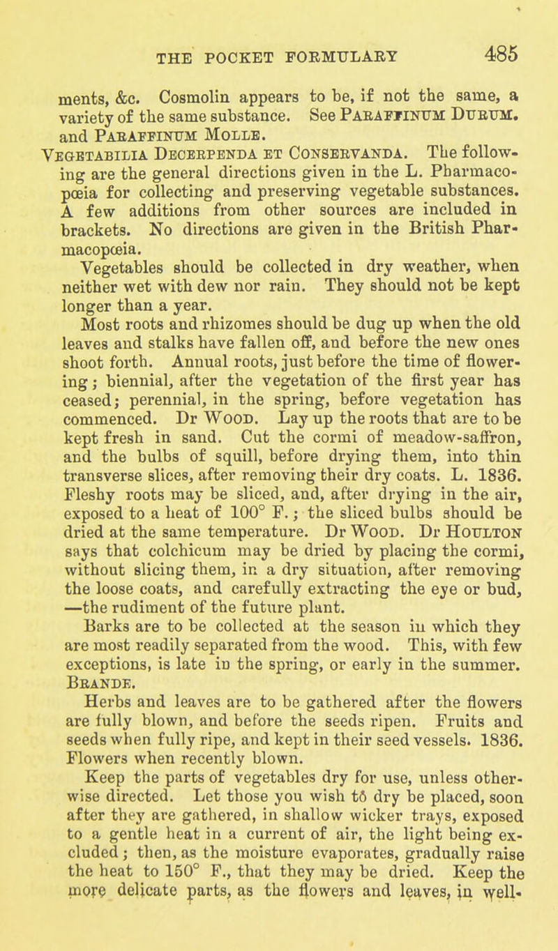 ments, &c. Cosmolin appears to be, if not the same, a variety of the same substance. See Paeafiinum: Dtjetjm. and Paeaffinttm Molle. Vegbtabilia Deceependa et Conseevanda. The follow- ing are the general directions given in the L. Pharmaco- poeia for collecting and preserving vegetable substances. A few additions from other sources are included in brackets. No directions are given in the British Phar- macopoeia. Vegetables should be collected in dry weather, when neither wet with dew nor rain. They should not be kept longer than a year. Most roots and rhizomes should be dug up when the old leaves and stalks have fallen off, and before the new ones shoot forth. Annual roots, just before the time of flower- ing ; biennial, after the vegetation of the first year has ceased J perennial, in the spring, before vegetation has commenced. Dr Wood. Lay up the roots that are to be kept fresh in sand. Cut the cormi of meadovv-saifron, and the bulbs of squill, before drying them, into thin transverse slices, after removing their dry coats. L. 1836. Fleshy roots may be sliced, and, after drying in the air, exposed to a heat of 100° P.; the sliced bulbs should be dried at the same temperature. Dr Wood. Dr Hottlton says that colchicum may be dried by placing the cormi, without slicing them, in a dry situation, after removing the loose coats, and carefully extracting the eye or bud, —the rudiment of the future plant. Barks are to be collected at the season in which they are most readily separated from the wood. This, with few exceptions, is late in the spring, or early in the summer. Beande. Herbs and leaves are to be gathered after the flowers are fully blown, and before the seeds ripen. Fruits and seeds when fully ripe, and kept in their seed vessels. 1836. Flowers when recently blown. Keep the parts of vegetables dry for use, unless other- wise directed. Let those you wish tfl dry be placed, soon after they are gathered, in shallow wicker trays, exposed to a gentle heat in a current of air, the light being ex- cluded ; then, as the moisture evaporates, gradually raise the heat to 150° F., that they may be dried. Keep the more delicate parts, as the flowers and leaves, in vy^ell-