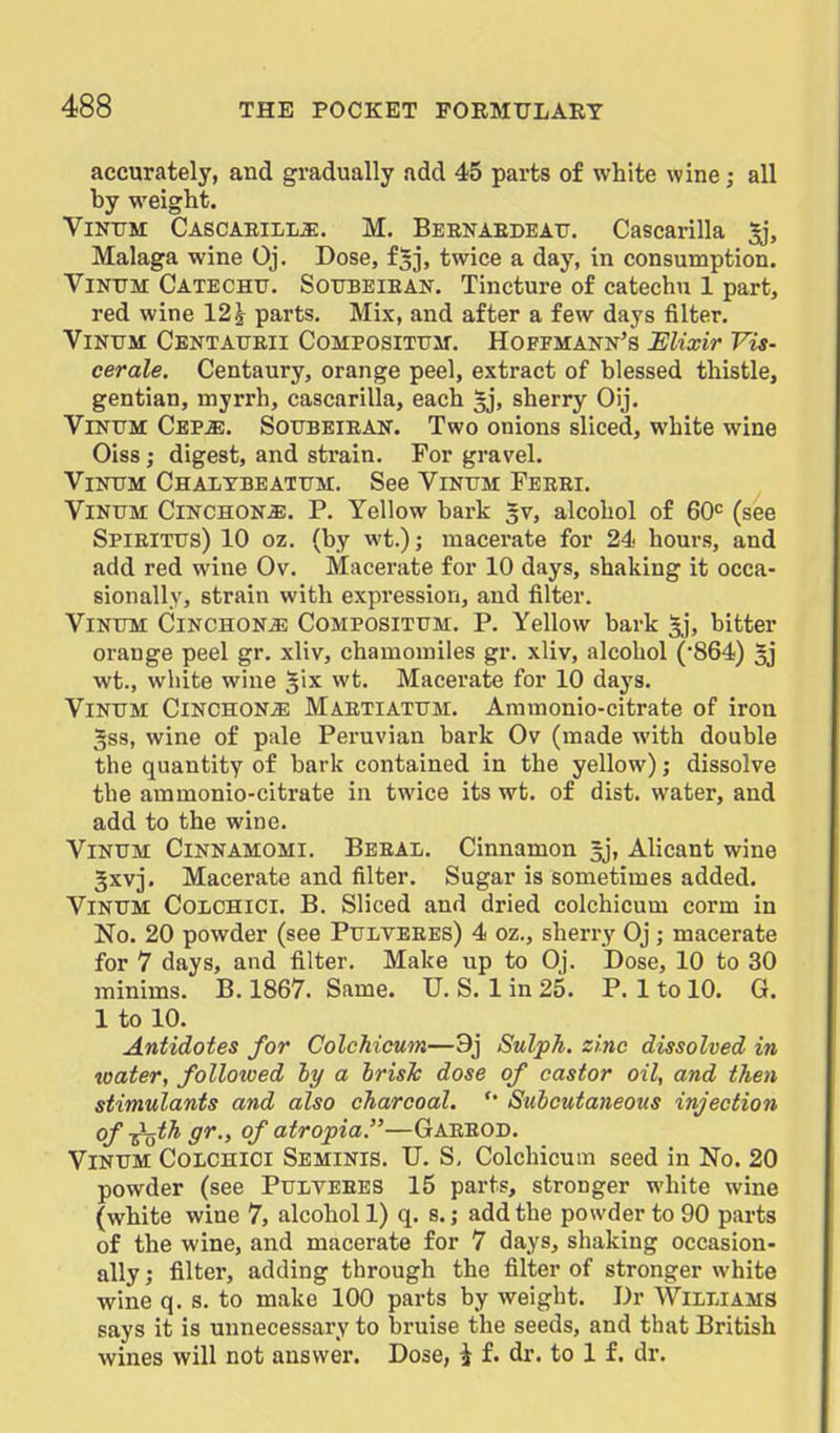 accurately, and gradually add 45 parts of white wine; all by weight. ViNUM Cascaeill^. M. Bebnaedeatj. Cascarilla ^j, Malaga wine Oj. Dose, f^j, twice a day, in consumption. Viir0M Catechu. Soubeiean. Tincture of catechu 1 part, red wine 12^ parts. Mix, and after a few days filter. Vinitm: Centaueii Composixtim. Hoffmann's Elixir Vis- cerate. Centaury, orange peel, extract of blessed thistle, gentian, myrrh, cascarilla, each 5j, sherry Oij. ViNTTM Cbp^. Soubeiean. Two onions sliced, white wine Oiss; digest, and strain. For gravel. ViNtTM Chalybeattjm. See Vinum Ferri. ViNUM Cinchona. P. Yellow bark gv, alcohol of 60= (see Spieitus) 10 oz. (by wt.); macerate for 24 hours, and add red wine Ov. Macerate for 10 days, shaking it occa- sionally, strain with expression, and filter. ViNTTM Cinchona Compositum. P. Yellow bark gj, bitter orange peel gr. xliv, chamomiles gr. xliv, alcohol (•864) gj wt., white wine Jix wt. Macerate for 10 days. ViNTJM CiNCHONiE Maetiatum. Ammouio-citrate of iron gss, wine of pale Peruvian bark Ov (made with double the quantity of bark contained in the yellow); dissolve the ammonio-citrate in twice its wt. of dist. water, and add to the wine. Vinum Cinnamomi. Beeal. Cinnamon gj, Alicant wine gxvj. Macerate and filter. Sugar is sometimes added. Vinum Colchici, B. Sliced and dried colchicum corm in No. 20 powder (see Pulveees) 4 oz., sherry Oj ; macerate for 7 days, and filter. Make up to Oj. Dose, 10 to 30 minims. B. 1867. Same. U. S. 1 in 25. P. 1 to 10. G. 1 to 10. Antidotes for Colchicum—9j Sulph. zinc dissolved in water, followed hy a brisk dose of castor oil, and then stimulants and also charcoal. '' Subcutaneous injection of ^^th gr., of atropia.—Gareod. Vinum Colchici Seminis. U. S, Colchicum seed in No. 20 powder (see Pulveees 15 parts, stronger white wine (white wine 7, alcohol 1) q. s.; add the powder to 90 parts of the wine, and macerate for 7 days, shaking occasion- ally ; filter, adding through the filter of stronger white wine q. s. to make 100 parts by weight. Dr Williams says it is unnecessary to bruise the seeds, and that British wines will not answer. Dose, i f. dr. to 1 f. dr.