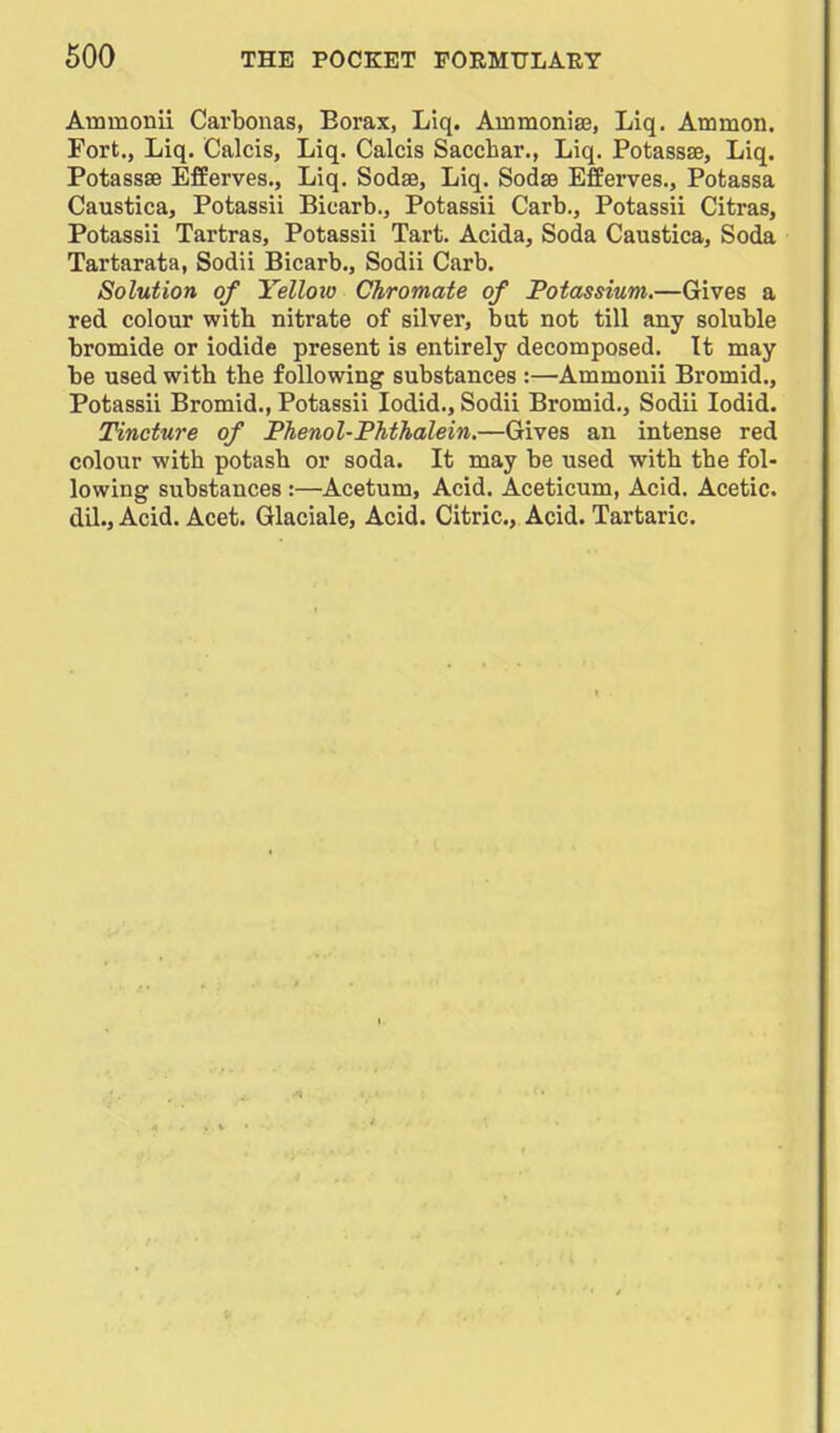 Ammonii Carbonas, Borax, Liq. Ammonise, Liq. Atnmon. Fort., Liq, Calcis, Liq. Calcis Sacchar., Liq. Potassse, Liq. Potassae Efferves., Liq. Sodae, Liq. Sodse Efferves., Potassa Caustica, Potassii Bicarb., Potassii Carb., Potassii Citras, Potassii Tartras, Potassii Tart. Acida, Soda Caustica, Soda Tartarata, Sodii Bicarb., Sodii Carb. Solution of Yellow Chromate of Potassium.—Gives a red colour with nitrate of silver, but not till any soluble bromide or iodide present is entirely decomposed. It may be used with the following substances :—Ammonii Bromid., Potassii Bromid., Potassii lodid., Sodii Bromid., Sodii lodid. Tincture of Phenol-Phthalein.—Gives an intense red colour with potash or soda. It may be used with the fol- lowing substances :—Acetum, Acid. Aceticum, Acid. Acetic, dil., Acid. Acet. Glaciale, Acid. Citric, Acid. Tartaric.