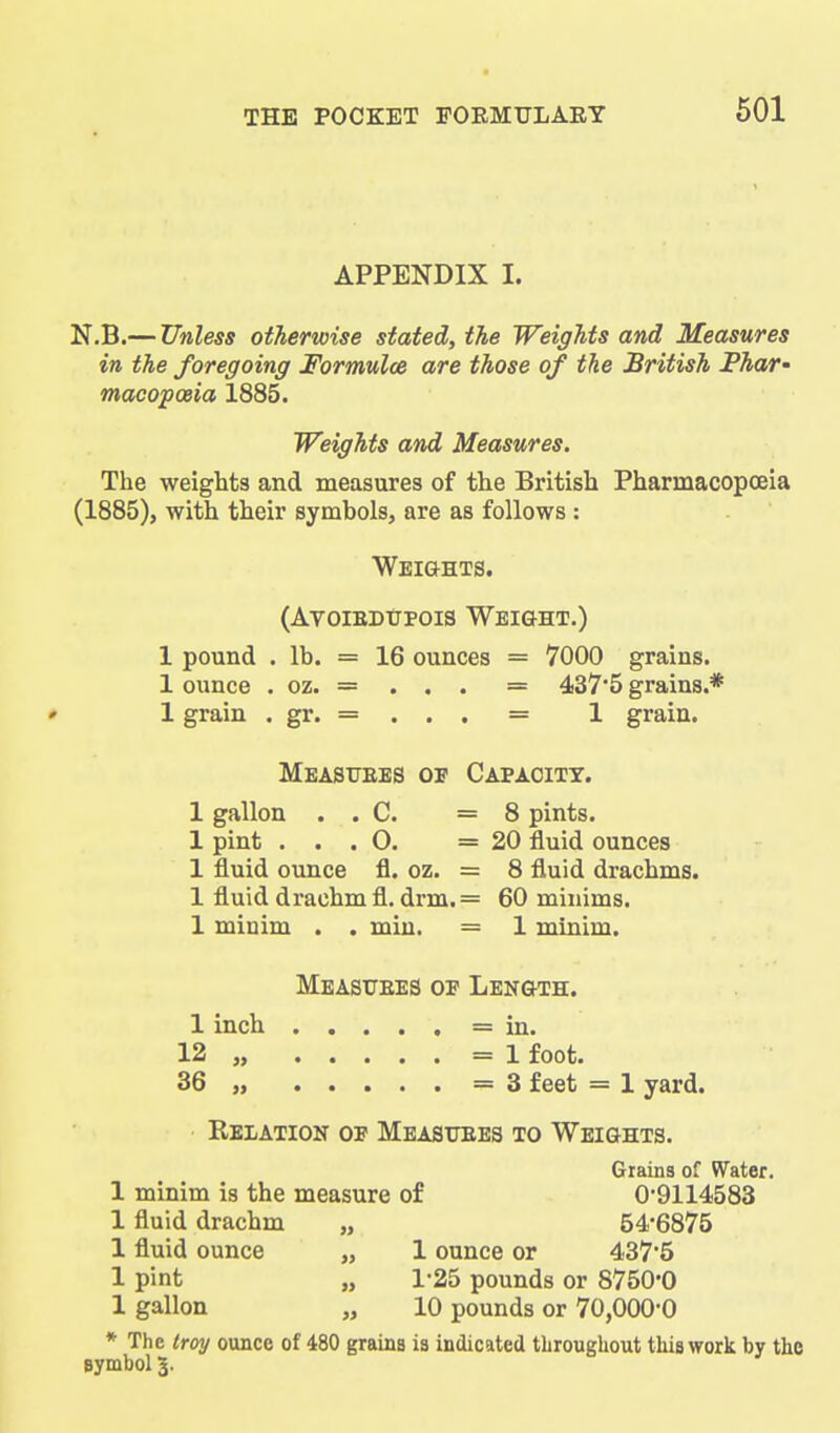 APPENDIX I. N.B.— Unless otherwise stated, the Weights and Measures in the foregoing Formulce are those of the British Phar^ maoopoeia 1885. Weights and Measures. The weights and measures of the British Pharmacopoeia (1885), with their symbols, are as follows : Weights. (AvoiEDtjpois Weight.) 1 pound . lb. = 16 ounces = 7000 grains. 1 ounce . oz. = . . . = 437*5 grains.* * 1 grain . gr. = . . . = 1 grain. Measures op Capacity. 1 gallon . . C. =8 pints. 1 pint . . . O. =20 fluid ounces 1 fluid ounce fl. oz. = 8 fluid drachms. 1 fluid drachm fl. drm. = 60 minims. 1 miuim . . miu. = 1 minim. Measitees op Length. 1 inch = in. 12 „ =1 foot. 36 „ =3 feet = 1 yard. RbiiAtion op Measuees to Weights. Grains of WTater. 1 minim is the measure of 0-9114583 1 fluid drachm „ 54-6875 1 fluid ounce „ 1 ounce or 437*5 1 pint „ 1-25 pounds or 8750*0 1 gallon „ 10 pounds or 70,000*0 * The troy ounce of 480 grains is indicated tliroughout this work by the Bymbol 3.