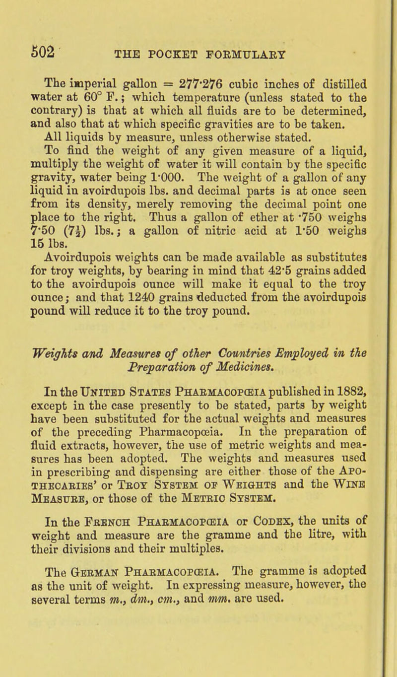 The imperial gallon = 277'276 cubic inches of distilled water at 60° F.; which temperature (unless stated to the contrary) is that at which all fluids are to be determined, and also that at which specific gravities are to be taken. All liquids by measure, unless otherwise stated. To find the weight of any given measure of a liquid, multiply the weight of water it will contain by the specific gravity, water being 1*000. The weight of a gallon of any liquid in avoirdupois lbs. and decimal parts is at once seen from its density, merely removing the decimal point one place to the right. Thus a gallon of ether at '750 weighs 7'50 (75) lbs.; a gallon of nitric acid at 150 weighs 15 lbs. Avoirdupois weights can be made available as substitutes for troy weights, by bearing in mind that 42*5 grains added to the avoirdupois ounce will make it equal to the troy ounce; and that 1240 grains deducted from the avoirdupois pound will reduce it to the troy pound. Weights and Measures of other Countries Em;ployed in the Preparation of Medicines. In the Ukited States Phaemacopceia published in 1882, except in the case presently to be stated, parts by weight have been substituted for the actual weights and measures of the preceding Pharmacopoeia. In the preparation of fluid extracts, however, the use of metric weights and mea- sures has been adopted. The weights and measures used in prescribing and dispensing are either those of the Apo- THECAEIES' Or TeOT SYSTEM OP WEIGHTS and the WiNE Measuee, or those of the Meteio System. In the Feench Phaemacopceia or Codex, the units of weight and measure are the gramme and the litre, with their divisions and their multiples. The Geemak Phaemacopceia. The gramme is adopted as the unit of weight. In expressing measure, however, the several terms m,, dm,, cm., and mm. are used.