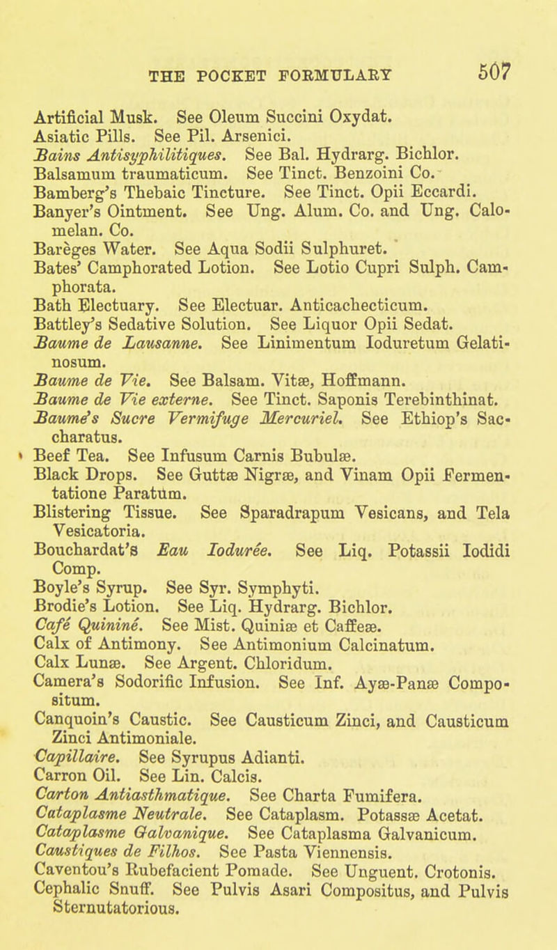 Artificial Musk. See Oleum Succini Oxydat. Asiatic Pills. See Pil. Arsenici. JBains AntisypMlitiques. See Bal. Hydrarg. Bichlor. Balsamum traumaticum. See Tinct. Benzoini Co. Bamberg's Thebaic Tincture. See Tinct. Opii Eccardi. Banyer's Ointment. See Ung. Alum. Co, and Ung. Calo- melan. Co. Bareges Water. See Aqua Sodii Sulphuret. Bates* Camphorated Lotion. See Lotio Cupri Sulph. Cam- phorata. Bath Electuary. See Electuar. Anticachecticum. Battley's Sedative Solution. See Liquor Opii Sedat. Baume de Lausanne. See Linimentum loduretum Gelati- nosum. Baume de Vie. See Balsam. Vitse, Hoffmann. Baume de Vie externe. See Tinct. Saponis Terebinthinat. Baum^s Sucre Vermifuge Mercuriel. See Ethiop's Sac- charatus. • Beef Tea. See Infusum Carnis Bubulse. Black Drops. See Guttse Nigrse, and Vinam Opii Eermen- tatione Paratilm. Blistering Tissue. See Sparadrapum Vesicans, and Tela Vesicatoria. Bouchardat's Eau loduree. See Liq. Potassii lodidi Comp. Boyle's Syrup. See Syr. Symphyti. Brodie's Lotion. See Liq. Hydrarg. Bichlor. Cafe Quinine. See Mist. Quinise et Caffese. Calx of Antimony. See Antimonium Calcinatum. Calx LunsB. See Argent. Chloridum. Camera's Sodorific Infusion. See Inf. Ayse-PansB Compo- situm. Canquoin's Caustic. See Causticum Zinci, and Causticum Zinci Antimoniale. Capillaire. See Syrupus Adianti. Carron Oil. See Lin. Calcis. Carton Antiasthmatique. See Charta Fumifera. Cataplasme Neutrale. See Cataplasm. Potassae Acetat. Cataplasme Qalvanique. See Cataplasma Galvanicum. Causiiques de Filhos. See Pasta Viennensis. Caventou's Rubefacient Pomade. See Unguent. Crotonis. Cephalic Snuff. See Pulvis Asari Compositus, and Pulvis Sternutatorious.