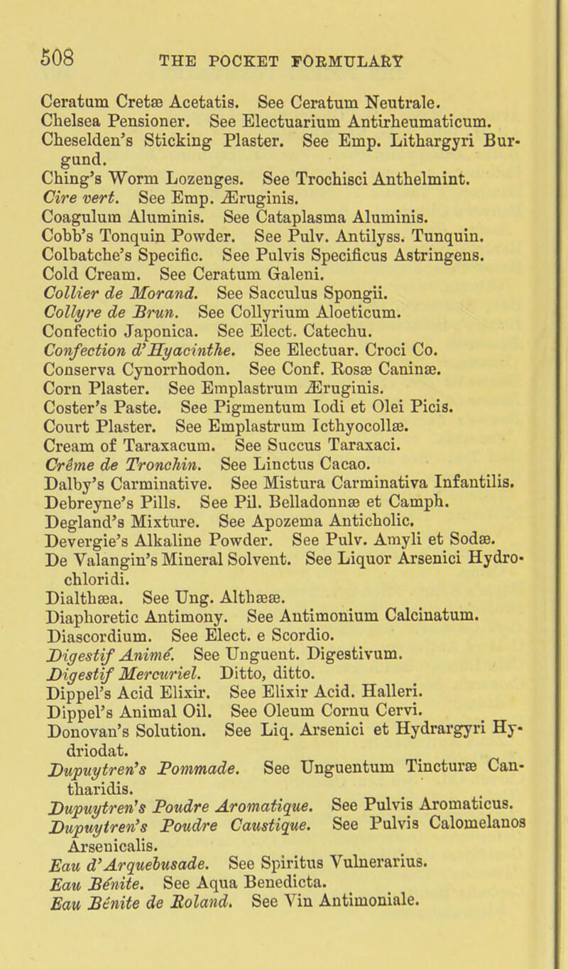 Ceratum Cretse Acetatis. See Ceratum Neutrale. Chelsea Pensioner. See Electuarium Antirheumaticum. Cheselden's Sticking Plaster. See Emp. Lithargyri Bur- gund. Ching's Worm Lozenges. See Trochisci Anthelmint. Cire vert. See Emp. ^ruginis. Coagulum Aluminis. See Cataplasma Aluminis. Cobb's Tonquin Powder. See Pulv. Antilyss. Tunquin. Colbatche's Specific. See Pulvis Specificus Astringens. Cold Cream. See Ceratum Galeni. Collier de Morand. See Sacculus Spongii. Collyre de Brun. See CoUyrium Aloeticum. Confeefcio Japonica. See Elect. Catechu. Confection d'Hyacinthe. See Electuar. Croci Co. Conserva Cynorrhodon. See Conf. Eosae Caninse. Corn Plaster. See Emplastrum iEruginis. Coster's Paste. See Pigmentum lodi et Olei Picis. Court Plaster. See Emplastrum Icthyocolla3. Cream of Taraxacum. See Succus Taraxaci. Crime de Tronohin, See Linctus Cacao. Dalby's Carminative. See Mistura Carminativa Infantilis. Debreyne's Pills. See Pil. Belladonnse et Camph. Degland's Mixture. See Apozema Anticholic. Devergie's Alkaline Powder. See Pulv. Amyli et Sodse. De Valangin's Mineral Solvent. See Liquor Arsenici Hydro- chloridi. Dialthsea. See Ung. Althsese. Diaphoretic Antimony. See Antimonium Calcinatum. Diascordium. See Elect, e Scordio. Digestif Aninie. See Unguent. Digestivum. Digestif Mercuriel. Ditto, ditto. Dippel's Acid Elixir. See Elixir Acid. Halleri. Dippel's Animal Oil. See Oleum Cornu Cervi. Donovan's Solution. See Liq. Arsenici et Hydrargyri Hy- driodat. Dupuytren's Pommade. See Unguentum Tincturae Can- tharidis. Duptiytren^s Foudre Aromatique. See Pulvis Aromaticus. Dupuytren's Foudre Caustique. See Pulvis Calomelanos Ai'senicalis. Eau d'Arquehusade. See Spiritus Vulnerarius. Eau Senite. See Aqua Benedicta. Eau Benite de Roland, See Vin Antimoniale.