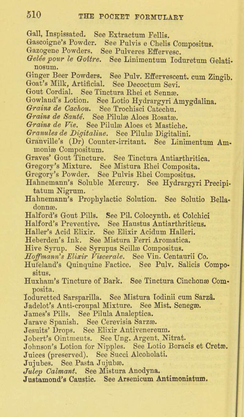 Gall, Inspissated. See Extractum Fellis. Gascoigne's Powder. See Pulvis e Chelis Compositus. Gazogene Powders. See Pulveres Effervesc. QeUepour le Goitre. See Linimentum loduretum Gelati- nosum. Ginger Beer Powders. See Pulv. Effervescent, cum Zingib. Goat's Milk, Artificial. See Decoctum Sevi. Gout Cordial. See Tinctura Rhei et Sennse. Gowlaud's Lotion. See Lotio Hydrargyri Amygdalina. Grains de Cachou. See Trochisci Catechu. Grains de Sante. See Pilulae Aloes Rosatae. Grains de Vie. See Pilulae Aloes et Mastiche. Granules de Digitaline. See Pilulae Digitalini. Granville's (Dr) Counter-irritant. See Linimentum Am- moniae Compositum. Graves' Gout Tincture. See Tinctura Antiarthritica. Gregory's Mixture. See Mistura Rhei Composita. Gregory's Powder. See Pulvis Rhei Compositus. Hahnemann's Soluble Mercury. See Hydrargyri Precipi- tatum Nigrum. Hahnemann's Prophylactic Solution. See Solutio Bella- donnae. Halford's Gout Pills. See Pil. Colocynth. et Colchici Halford's Preventive. See Haustus Antiarthriticus. Haller's Acid Elixir. See Elixir Acidum Halleri. Heberden's Ink. See Mistura Ferri Aromatica. Hive Syrup. See Syrupus Scillae Compositus. Soffmann's Elixir Visoerale. See Vin. Centaurii Co. Hufeland's Quinquiue Factice. See Pulv. Salicis Compo- situs, Huxham's Tincture of Bark. See Tinctura CinchonaB Com- posita. loduretted Sarsparilla. See Mistura todinii cum SarzS. Jadelot's Anti-croupal Mixture. See Mist. SenegsB. James's Pills. See Pilula Analeptica. Jarave Spanish. See Cerevisia Sarzae. Jesuits' Drops. See Elixir Antivenereum. Jobert's Ointments. See Ung, Argent. Nitrat. Johnson's Lotion for Nipples. See Lotio Boracis et CretaB. Juices (preserved). See Succi Alcoholati. Jujubes. See Pasta Jujubae. Julep Calmant. See Mistura Anodyna. Justamond's Caustic. See Arsenicum Antimoniatum.