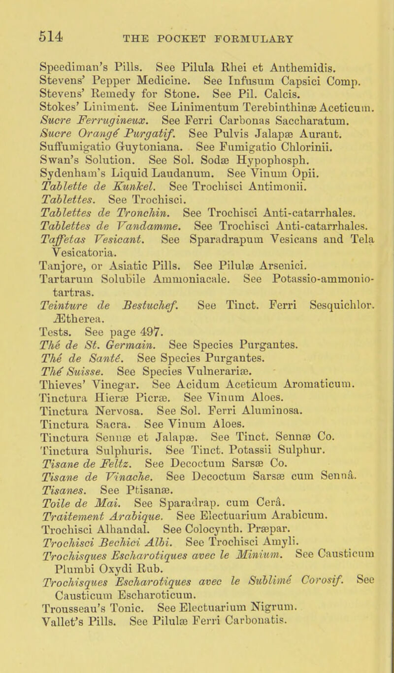 Speediman's Pills. See Pilula Rhei et Anthemidis. Stevens' Pepper Medicine. See Infiisum Capsici Comp. Stevens' Remedy for Stone. See Pil. Calcis. Stokes' Liniment. See Linimentum Terebinthinae Aceticum. Sucre Ferrugineux. See Ferri Carbonas Saccharatum. Sucre Orang4 Purgatif. See Pulvis .lalapaj Aurant. Suflfumigatio Guytoniana. See Fumigatio Chlorinii. Swan's Solution. See Sol. Sodae Hypophosph. Sydenham's Liquid Laudanum. See Vinum Opii. Tahlette de Kunhel. See Trocliisci Antimonii. Tablettes. See Trocliisci. Tahlettes de TroncJiin. See Trochisci Anti-catarrbales. Tablettes de Vandamme. See Trochisci Anti-catarrhales. Taffetas Vesicant. See Sparadrapum Vesicans and Tela Vesicatoria. Tanjore, or Asiatic Pills. See Pilulse Arsenici, Tartarum Solubile Ammoniacale. See Potassio-ammonio- tartras. Teinture de Bestuclief. See Tinct. Ferri Sesquichlor. ^therea. Tests. See page 497. The de St. Germain. See Species Purgantes. The de Sant^. See Species Purgantes. Thi Suisse. See Species Vulnei'ariae. Thieves' Vinegar. See Acidum Aceticum Aromaticura. Tinctura Hiera3 Picrse. See Vinnm Aloes. Tinctura Nervosa. See Sol. Ferri Alumiuosa. Tinctura Sacra. See Vinum Aloes. Tinctura Senna3 et Jalapse. See Tinct. Sennse Co. Tinctura Sulphuris. See Tinct. Potassii Sulphur. Tisane de Feltz. See Decoctum Sarsse Co. Tisane de Vinaehe. See Decoctum Sarsse cum Senna. Tisanes. See Ptisanse. Toile de Mai. See Sparadrap. cum Cera. Traitement Arabique. See Electuarium Arabicum. Trochisci Alhandal. See Colocynth. Praepar. Trochisci BecJdci Albi. See Trochisci Amyli. Trochisques Escharotiques avec le Minium. See Causticura Plumbi Oxydi Rub. Trochisques Escharotiques avec le Sublime Corosif. See Causticum Escharoticum. Trousseau's Tonic. See Electuarium Nigrum. Vallet's Pills. See Pilul83 Ferri Carbonatis.