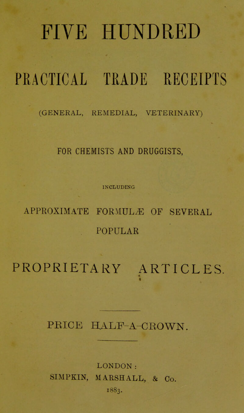 FIVE HUNDRED PRACTICAL TRADE RECEIPTS (GENERAL, REMEDIAL, VETERINARY) FOR CHEMISTS AND DRUGGISTS, INCLUDING APPROXIMATE FORMULA OF SEVERAL POPULAR PROPRIETARY ARTICLES. PEICE HALF-A-CROWN LONDON: SIMPKIN, MARSHALL, & Co. 1883.