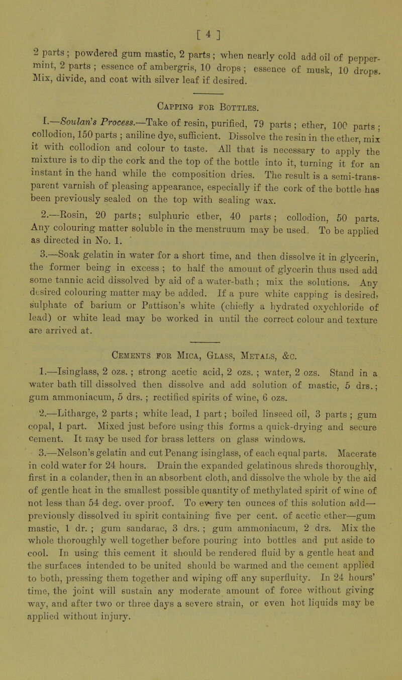 2 parts ; powdered gum mastic, 2 parts ; when nearly cold add oil of pepper- mint, 2 parts ; essence of ambergris, 10 drops ; essence of musk, 10 drops. Mix, divide, and coat with silver leaf if desired. Capping for Bottles. 1. —Soulan'a Process.—Take of resin, purified, 79 parts ; ether, 100 parts ; collodion, 150 parts ; aniline dye, sufficient. Dissolve the resin in the ether, mix it with collodion and colour to taste. All that is necessary to apply the mixture is to dip the cork and the top of the bottle into it, turning it for an instant in the hand while the composition dries. The result is a semi-trans- parent varnish of pleasing appearance, especially if the cork of the bottle has been previously sealed on the top with sealing wax. 2. —Rosin, 20 parts; sulphuric ether, 40 parts; collodion, 50 parts. Any colouring matter soluble in the menstruum may be used.. To be applied as directed in No. 1. 3. —Soak gelatin in water for a short time, and then dissolve it in glycerin, the former being in excess ; to half the amount of glycerin thus used add some tannic acid dissolved by aid of a water-bath ; mix the solutions. Any desired colouring matter may be added. If a pure Avhite capping is desired, sulphate of barium or Pattison's white (chiefly a hydrated oxychloride of lead) or white lead may be worked in until the correct colour and texture are arrived at. Cements for Mica, Glass, Metals, &c. 1. —Isinglass, 2 ozs. ; strong acetic acid, 2 ozs. ; water, 2 ozs. Stand in a water bath till dissolved then dissolve and add solution of mastic, 5 drs.; gum ammoniacum, 5 drs.; rectified spirits of wine, 6 ozs. 2. —Litharge, 2 parts ; white lead, 1 part; boiled linseed oil, 3 parts ; gum copal, 1 part. Mixed just before using this forms a quick-drying and secure Cement. It may be used for brass letters on glass windows. 3. —Nelson's gelatin and cut Penang isinglass, of each equal parts. Macerate in cold water for 24 hours. Drain the expanded gelatinous shreds thoroughly, first in a colander, then in an absorbent cloth, and dissolve the whole by the aid of gentle heat in the smallest possible quantity of methylated spirit of wine of not less than 54 deg. over proof. To every ten ounces of this solution add— previously dissolved in spirit containing five per cent, of acetic ether—gum mastic, 1 dr. ; gum sandarac, 3 drs. ; gum ammoniacum, 2 drs. Mix the whole thoroughly well together before pouring into bottles and put aside to cool. In using this cement it should be rendered fluid by a gentle heat and the surfaces intended to be united should be warmed and the cement applied to both, pressing them together and wiping ofE an}- superfluity. In 24 hours' time, the joint will sustain any moderate amount of force without giving way, and after two or three days a severe strain, or even hot liquids may be applied without injury.