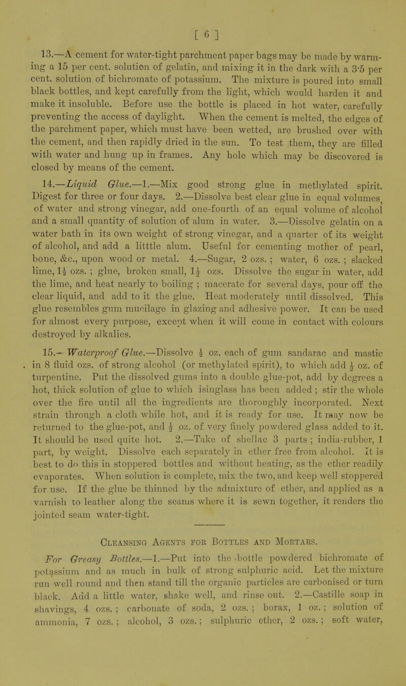 13. —A cement for water-tight parchment paper bags may be made by warm- ing a 15 per cent, solution of gelatin, and mixing it in the dark with a 3-5 per cent, solution of bichromate of potassium. The mixture is poured into small black bottles, and kept carefully from the light, which would harden it and make it insoluble. Before use the bottle is placed in hot water, carefully preventing the access of daylight. When the cement is melted, the edges of the parchment paper, which must have been wetted, are brushed over with the cement, and then rapidly dried in the sun. To test them, they are filled with water and hung up in frames. Any hole which may be discovered is closed by means of the cement. 14. —Liquid Glue.—1.—Mix good strong glue in metliylated spirit. Digest for three or four days. 2.—Dissolve best clear glue in equal volumes of water and strong vinegar, add one-fourth of an equal volume of alcohol and a small quantity of solution of alum in water. 3.—Dissolve gelatin on a water bath in its own weight of strong vinegar, and a quarter of its weight of alcohol, and add a litttle alum. Useful for cementing mother of pearl, bone, &c., upon wood or metal. 4.—Sugar, 2 ozs. ; water, 6 ozs. ; slacked lime, I5 ozs. ; glue, broken small, H ozs. Dissolve the sugar in water, add the lime, and heat nearly to boiling ; macerate for several days, pour off the clear liquid, and add to it the glue. Heat moderately until dissolved. This glue resembles gum mucilage in glazing and adhesive power. It can be used for almost every purpose, except when it will come in contact with colours destroyed by alkalies. 15. -< Waterproof Glue.—Dissolve ^ oz. each of gum sandarac and mastic . in 8 fluid ozs. of strong alcohol (or methylated spirit), to which add ^ oz. of turpentine. Put the dissolved gums into a double glue-pot, add by degrees a hot, thick solution of glue to which isinglass has been added ; stir the whole over the fire until all the ingredients are thoroughly incorporated. Next strain through a cloth while hot, and it is ready for use. It may now be returned to the glue-pot, and J oz. of very finely powdered glass added to it. It should be used quite hot. 2.—Take of shellac 3 parts ; india-rubber, 1 part, by weight. Dissolve each separately in ether free from alcohol. It is best to do this in stoppered bottles and without heating, as the ether readily evaporates. When solution is complete, mix the two, and keep well stoppered for use. If the glue be thinned by the admixture of ether, and applied as a varnish to leather along the seams where it is sewn together, it renders the jointed seam water-tight. Cleansing Agents fob Bottles and Mortaes. For Greasy Bottles.—1.—Put into the -bottle powdered bichromate of potassium and as much in bulk of strong sulphuric acid. Let the mixture run well round and then stand till the organic particles are carbonised or turn black. Add a httle water, shake well, and rinse out. 2.—Castille soap in shavings, 4 ozs. ; carbonate of soda, 2 ozs. ; borax, 1 oz.; solution of