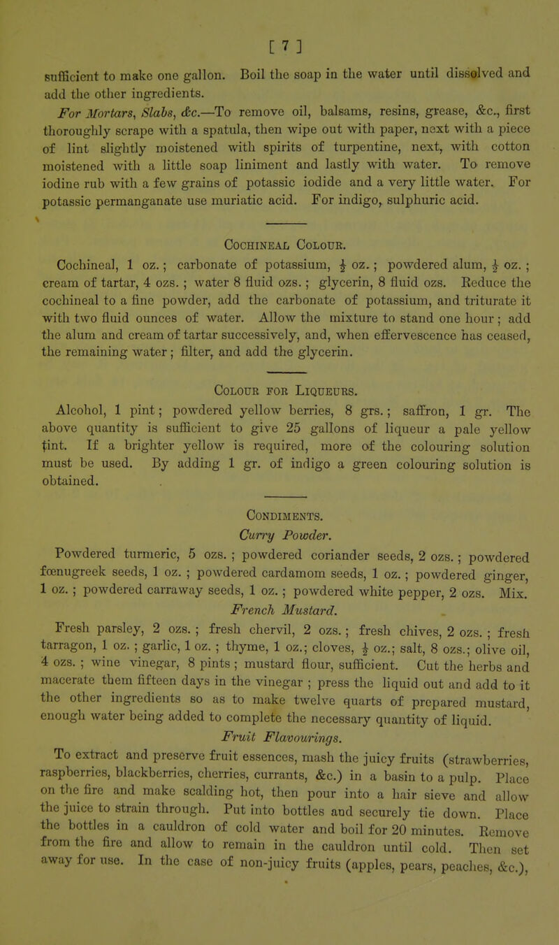 sufficient to make one gallon. Boil the soap in the water until dissolved and add the other ingredients. For Mortars, Slabs, &c.—To remove oil, balsams, resins, grease, first thoroughly scrape with a spatula, then wipe out with paper, next with a piece of lint slightly moistened with spirits of turpentine, next, with cotton moistened with a little soap liniment and lastly with water. To remove iodine rub with a few grains of potassic iodide and a very little water. For potassic permanganate use muriatic acid. For indigo, sulphuric acid. Cochineal Colour. Cochineal, 1 oz.; carbonate of potassium, ^ oz.; powdered alum, ^ oz. ; cream of tartar, 4 ozs. ; water 8 fluid ozs.; glycerin, 8 fluid ozs. Eeduce the cochineal to a fine powder, add the carbonate of potassium, and triturate it with two fluid ounces of water. Allow the mixture to stand one hour ; add the alum and cream of tartar successively, and, when effervescence has ceased, the remaining water; filter, and add the glycerin. Colour for Liqueurs. Alcohol, 1 pint; powdered yellow berries, 8 grs.; saffron, 1 gr. The above quantity is sufl&cient to give 25 gallons of liqueur a pale yellow Xint. If a brighter yellow is required, more of the colouring solution must be used. By adding 1 gr. of indigo a green colouring solution is obtained. Condiments. Curry Powder. Powdered turmeric, 5 ozs. ; powdered coriander seeds, 2 ozs.; powdered focnugreek seeds, 1 oz. ; powdered cardamom seeds, 1 oz.; powdered ginger, 1 oz. ; powdered carraway seeds, 1 oz.; powdered white pepper, 2 ozs. Mix. French Mustard. Fresh parsley, 2 ozs. 5 fresh chervil, 2 ozs. | fresh chives, 2 ozs. ; fresh tarragon, 1 oz. ; garhc, 1 oz. ; thyme, 1 oz.; cloves, ^ oz.; salt, 8 ozs.; olive oil, 4 ozs. ; wine vinegar, 8 pints ; mustard flour, sufiicient. Cut the herbs and macerate them fifteen days in the vinegar ; press the liquid out and add to it the other ingredients so as to make twelve quarts of prepared mustard, enough water being added to complete the necessary quantity of liquid. Fruit Flavourings. To extract and preserve fruit essences, mash the juicy fruits (strawberries, raspberries, blackberries, cherries, currants, &c.) in a basin to a pulp. Place on the fire and make scalding hot, then pour into a hair sieve and allow the juice to strain through. Put into bottles and securely tie down. Place the bottles in a cauldron of cold water and boil for 20 minutes. Remove from the fire and allow to remain in the cauldron until cold. Then set away for use. In the case of non-juicy fruits (apples, pears, peaches, &c.),