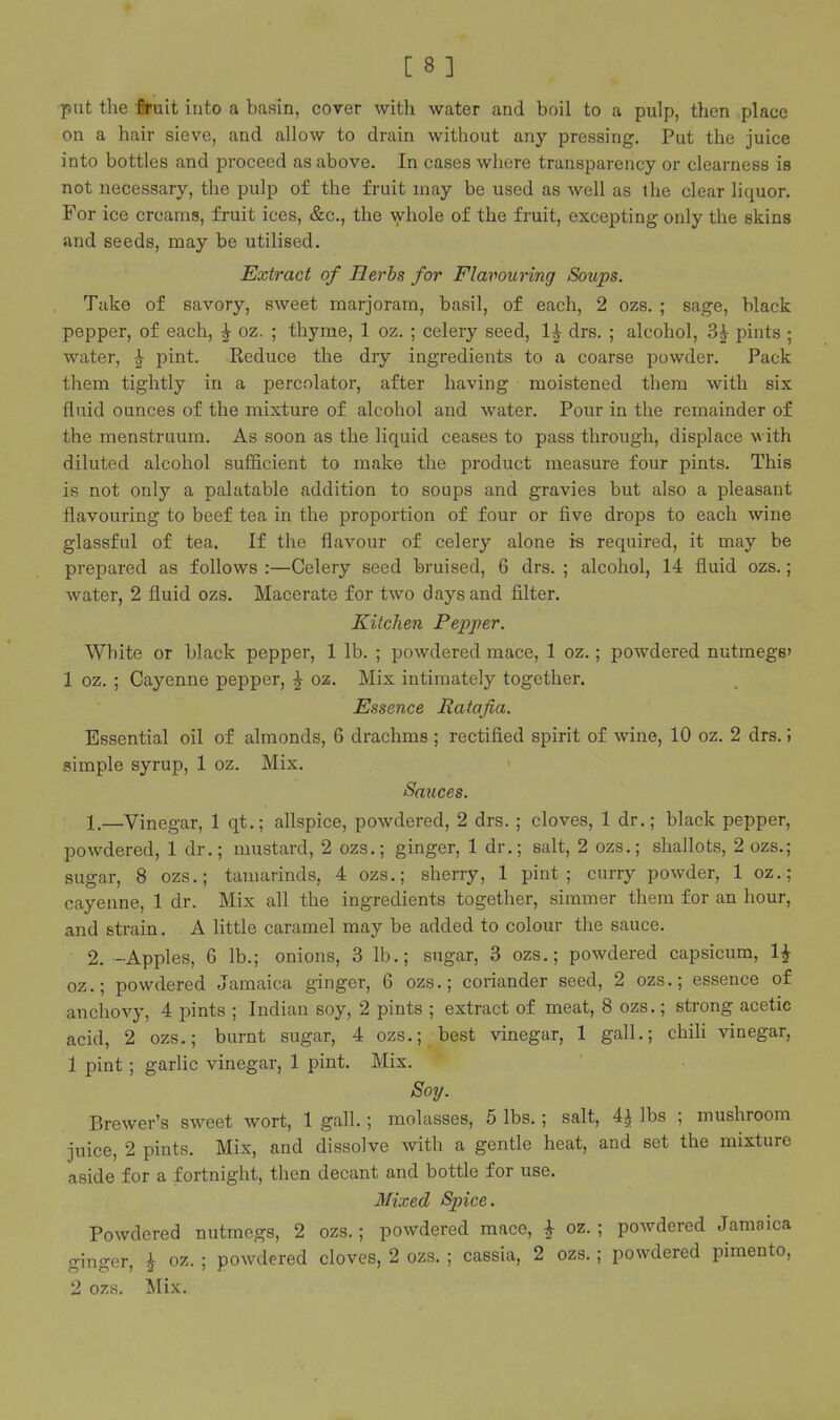 -put the firuit into a basin, cover with water and boil to a pulp, then place on a hair sieve, and allow to drain without any pressing. Put the juice into bottles and proceed as above. In cases where transparency or clearness is not necessary, the pulp of the fruit may be used as well as the clear liquor. For ice creams, fruit ices, &c., the whole of the fruit, excepting only the skins and seeds, may be utilised. Extract of Herbs for Flavouring Soups. Take of savory, sweet marjoram, basil, of each, 2 ozs. ; sage, black pepper, of each, | oz. ; thyme, 1 oz. ; celery seed, drs. ; alcohol, 3^ pints ; water, ^ pint. Reduce the dry ingredients to a coarse powder. Pack them tightly in a percolator, after having moistened them with six fluid ounces of the mixture of alcohol and water. Pour in the remainder of the menstruum. As soon as the liquid ceases to pass through, displace with diluted alcohol sufficient to make the product measure four pints. This is not only a palatable addition to soups and gravies but also a pleasant flavouring to beef tea in the proportion of four or five drops to each wine glassful of tea. If the flavour of celery alone is required, it may be prepared as follows :—Celery seed bruised, 6 drs. ; alcohol, 14 fluid ozs.; water, 2 fluid ozs. Macerate for two days and filter. Kitchen Pepper. White or black pepper, 1 lb. ; powdered mace, 1 oz.; powdered nutmegs' 1 oz. ; Cayenne pepper, ^ oz. Mix intimately together. Essence Ratafia. Essential oil of almonds, 6 drachms ; rectified spirit of wine, 10 oz. 2 drs. \ simple syrup, 1 oz. Mix. Saxices. 1, —^Vinegar, 1 qt.; allspice, powdered, 2 drs. ; cloves, 1 dr.; black pepper, powdered, 1 dr.; mustard, 2 ozs.; ginger, 1 dr.; salt, 2 ozs.; shallots, 2 ozs.; sugar, 8 ozs.; tamarinds, 4 ozs.; sherry, 1 pint; curry powder, 1 oz.; cayenne, 1 dr. Mix all the ingredients together, simmer them for an hour, and strain. A little caramel may be added to colour the sauce. 2. -Apples, 6 lb.; onions, 3 lb.; sugar, 3 ozs.; powdered capsicum, 1^ oz.; powdered Jamaica ginger, 6 ozs.; coriander seed, 2 ozs.; essence of anchovy, 4 pints ; Indian soy, 2 pints ; extract of meat, 8 ozs.; strong acetic acid, 2 ozs.; burnt sugar, 4 ozs.; best vinegar, 1 gall.; chili vinegar, 1 pint; garlic vinegar, 1 pint. Mix. Soy. Brewer's sweet wort, 1 gall.; molasses, 5 lbs.; salt, ^ lbs ; mushroom juice, 2 pints. Mix, and dissolve with a gentle heat, and set the mixture aside for a fortnight, then decant and bottle for use. Mixed Spice. Powdered nutmegs, 2 ozs.; powdered mace, ^ oz. ; powdered Jamaica ginger, ^ oz. ; powdered cloves, 2 ozs. ; cassia, 2 ozs. ; powdered pimento, 2 ozs. Mix.