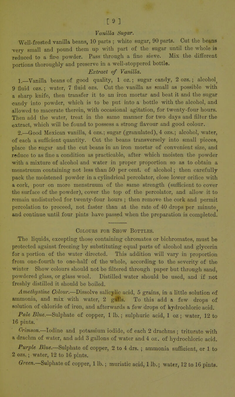 Vanilla Sugar. Well-frosted vanilla beans, 10 parts ; white sugar, 90 parts. Cut the beans -very small and pound them up with part of the sugar until the whole is reduced to a fine powder. Pass through a fine sieve. Mix the different portions thoroughly and preserve in a well-stoppered bottle. Extract of Vanilla. 1—Vanilla beans of good quality, 1 oz.; sugar candy, 2 ozs.; alcohol^ 9 fluid ozs.; water, 7 fluid ozs. Cut the vanilla as small as possible with a sharp knife, then transfer it to an iron mortar and beat it and the sugar ■candy into powder, which is to be put into a bottle with the alcohol, and allowed to macerate therein, with occasional agitation, for twenty-four hours. Then add the water, treat in the same manner for two days and filter the extract, which will be found to possess a strong flavour and good colour. 2.—Good Mexican vanilla, 4 ozs.; sugar (granulated), 4 ozs.; alcohol, water, of each a sufficient quantity. Cut the beans transversely into small pieces, place the sugar and the cut beans in an iron mortar of convenient size, and reduce to as fine a condition as practicable, after which moisten the powder with a mixture of alcohol and water in proper proportion so as to obtain a menstruum containing not less than 50 per cent, of alcohol; then carefully pack the moistened powder in a cylindrical percolator, close lower orifice with a cork, pour on more menstruum of the same strength (sufficient to cover the surface of the powder), cover the top of the percolator, and allow it to remain undisturbed for twenty-four hours ; then remove the cork and permit percolation to proceed, not faster than at the rate of 40 drops per minute^ and continue until four pints have passed when the preparation is completed. Colours for Show Bottles. The liquids, excepting those containing chromates or bichromates, must be protected against freezing by substituting equal parts of alcohol and glycerin for a portion of the water directed. This addition will vary in proportion from one-fourth to one-half of the whole, according to the severity of the winter Show colours should not be filtered through paper but through sand, powdered glass, or glass wool. Distilled water should be used, and if not freshly distilled it should be boiled. Amethystine Colour.—Dissolve salicyHc acid, 5 grains, in a little solution of ammonia, and mix with water, 2 g^ls. To this add a few drops of solution of chloride of iron, and afterwards a few drops of hydrochloric acid. Pale Blue.—Snl-phate of copper, 1 lb.; sulphuric acid, 1 oz ; water, 12 to 16 pints. Crimson.—Iodine and potassium iodide, of each 2 drachms ; triturate with a drachm of water, and add 3 gallons of water and 4 oz. of hydrochloric acid. Purple Blue.—Sulphate of copper, 2 to 4 drs. ; ammonia sufficient, or 1 to 2 ozs.; water, 12 to 16 pints. Green.—Sulphate of copper, 1 lb.; muriatic acid, 1 lb.; water, 12 to 16 pints.