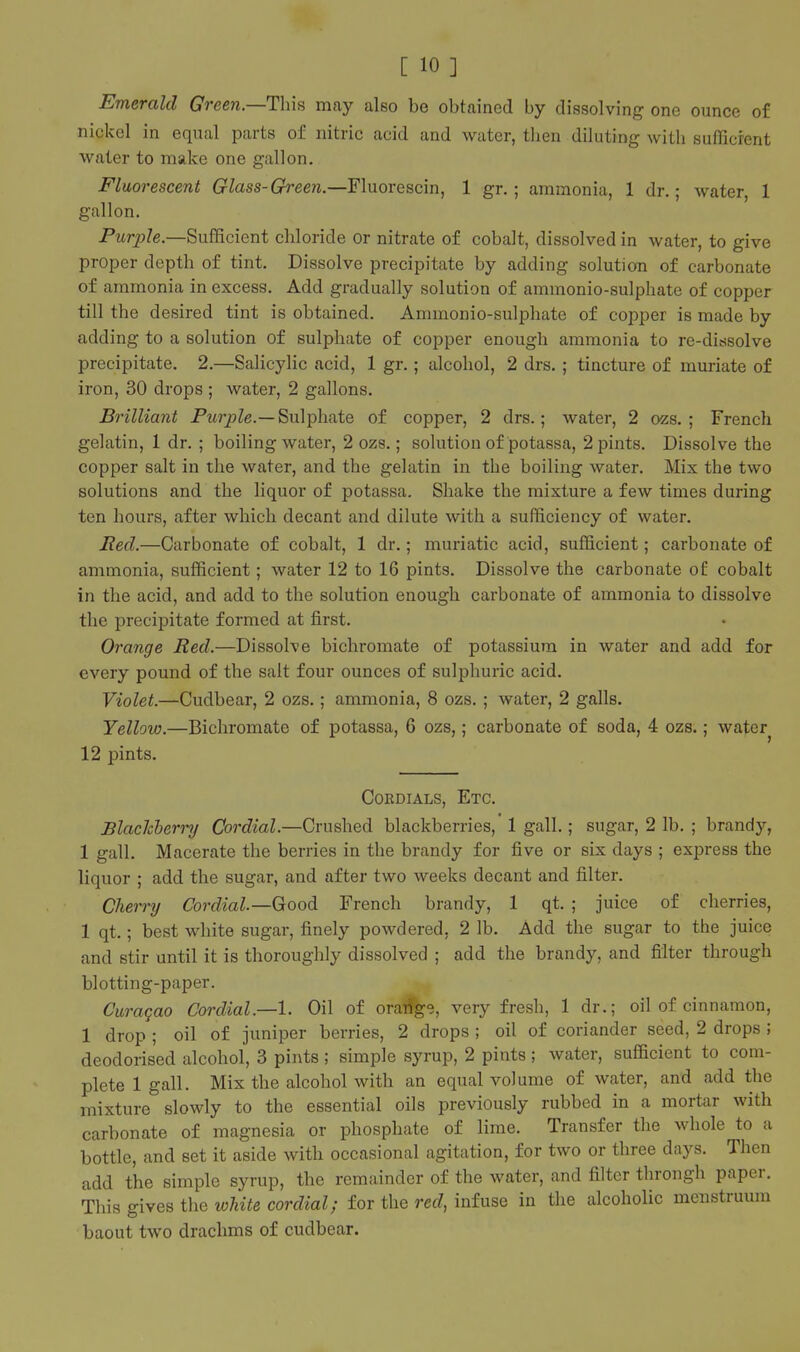 Emerald Green.—This may also be obtained by dissolving one ounce of nickel in equal parts of nitric acid and water, tlien diluting with sufficient water to make one gallon. Fluorescent Glass-Green.—Fluorescin, 1 gr.; ammonia, 1 dr.; water, 1 gallon. Purple.—Sufficient chloride or nitrate of cobalt, dissolved in water, to give proper depth of tint. Dissolve precipitate by adding solution of carbonate of ammonia in excess. Add gradually solution of ammonio-sulphate of copper till the desired tint is obtained. Ammonio-sulphate of copper is made by adding to a solution of sulphate of copper enough ammonia to re-dicisolve precipitate. 2.—Salicylic acid, 1 gr.; alcohol, 2 drs. ; tincture of muriate of iron, 30 drops ; water, 2 gallons. Brilliant PM?*^Ze.—Sulphate of copper, 2 drs.; water, 2 ozs. ; French gelatin, 1 dr. ; boiling water, 2 ozs.; solution of potassa, 2 pints. Dissolve the copper salt in the water, and the gelatin in the boiling water. Mix the two solutions and the liquor of potassa. Shake the mixture a few times during ten hours, after which decant and dilute with a sufficiency of water. Red.—Carbonate of cobalt, 1 dr.; muriatic acid, sufficient; carbonate of ammonia, sufficient; water 12 to 16 pints. Dissolve the carbonate of cobalt in the acid, and add to the solution enough carbonate of ammonia to dissolve the precipitate formed at first. Orange Red.—Dissolve bichromate of potassium in water and add for every pound of the salt four ounces of sulphuric acid, Violet.—Cudbear, 2 ozs.; ammonia, 8 ozs. ; water, 2 galls. Yellow.—Bichromate of potassa, 6 ozs,; carbonate of soda, 4 ozs.; water 12 pints. Cordials, Etc. Blachherry Cordial.—Crushed blackberries,' 1 gall.; sugar, 2 lb. ; brandy, 1 gall. Macerate the berries in the brandy for five or six days ; express the liquor ; add the sugar, and after two weeks decant and filter. Cherry Cordial—Good French brandy, 1 qt. ; juice of cherries, 1 qt.; best white sugar, finely powdered, 2 lb. Add the sugar to the juice and stir until it is thoroughly dissolved ; add the brandy, and filter through blotting-paper. Curaqao Cordial.—I. Oil of orarfge, very fresh, 1 dr.; oil of cinnamon, 1 drop ; oil of juniper berries, 2 drops ; oil of coriander seed, 2 drops ; deodorised alcohol, 3 pints ; simple syrup, 2 pints ; water, sufficient to com- plete 1 gall. Mix the alcohol with an equal volume of water, and add the mixture slowly to the essential oils previously rubbed in a mortar with carbonate of magnesia or phosphate of lime. Transfer the whole to a bottle, and set it aside with occasional agitation, for two or three days. Then add the simple syrup, the remainder of the water, and filter through paper. This gives the white cordial; for the red, infuse in the alcoholic menstruum baout two drachms of cudbear.