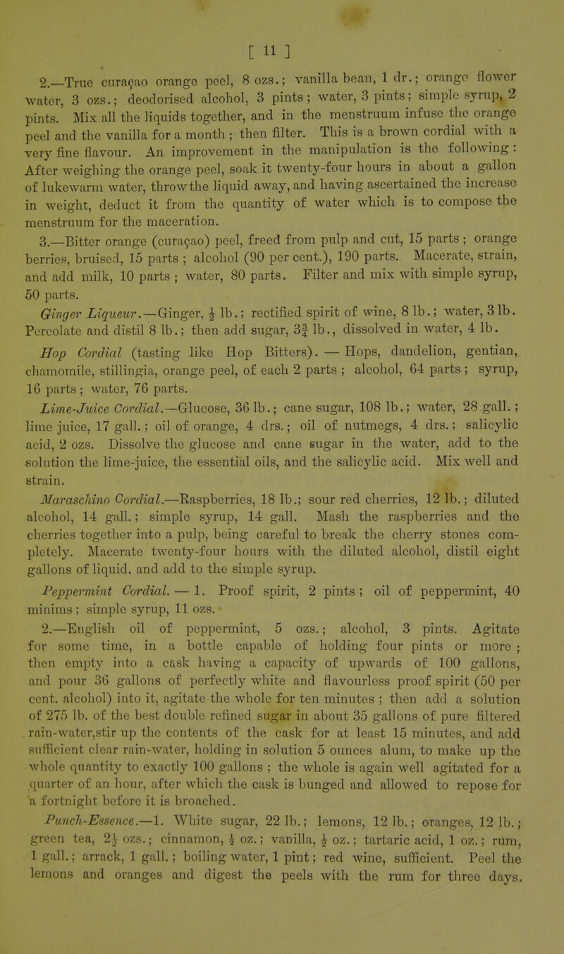 2. —True Curasao orange peel, 8ozs.; vanilla bean, 1 dr.; orange flower water, 3 ozs.; deodorised alcohol, 3 pints; water, 3 pints; simple syrup, 2 pints. Mix all the liquids together, and in the menstruum infuse the orange peel and the vanilla for a month ; then filter. This is a brown cordial with a very fine flavour. An improvement in the manipulation is the following : After weighing the orange peel, soak it twenty-four hours in about a gallon of lukewarm water, throw the liquid away, and having ascertained the increase in weight, deduct it from the quantity of water which is to compose the menstruum for the maceration. 3. —Bitter orange (cura9ao) peel, freed from pulp and cut, 15 parts; orange berries, bruised, 15 parts ; alcohol (90 per cent.), 190 parts. Macerate, strain, and add milk, 10 parts ; water, 80 parts. Filter and mix with simple syrup, 50 parts. Ginger Liqueur .—Ginger, f lb.; rectified spirit of wine, 8 lb.; water, 31b. Percolate and distil 8 lb.; then add sugar, 3| lb., dissolved in water, 4 lb. Hop Cordial (tasting like Hop Bitters). — Hops, dandelion, gentian, chamomile, stillingia, orange peel, of each 2 parts ; alcohol, 64 parts ; syrup, 16 parts: water, 76 parts. Lime-juice Cordial.—Glucose, 361b.; cane sugar, 108 lb.; water, 28 gall.; lime juice, 17 gall.; oil of orange, 4 drs.; oil of nutmegs, 4 drs.; salicylic acid, 2 ozs. Dissolve the glucose and cane sugar in the water, add to the solution the lime-juice, the essential oils, and the salicylic acid. Mix well and strain. Maraschino Cordial.—Raspberries, 18 lb.; sour red cherries, 12 lb.; diluted alcohol, 14 gall.; simple syrup, 14 gall. Mash the raspberries and the cherries together into a pulp, being careful to break the cherry stones com- pletely. Macerate twenty-four hours with the diluted alcohol, distil eight gallons of liquid, and add to the simple syrup. Peppermint Cordial. — 1. Proof spirit, 2 pints ; oil of peppermint, 40 minims; simple syrup, 11 ozs. 2.—English oil of peppermint, 5 ozs.; alcohol, 3 pints. Agitate for some time, in a bottle capable of holding four pints or more ; then empty into a cask having a capacity of upwards of 100 gallons, and pour 36 gallons of perfectly white and flavourless proof spirit (50 per cent, alcohol) into it, agitate the whole for ten minutes ; then add a solution of 275 lb. of the best double refined sugar in about 35 gallons of pure filtered . rain-water,stir up the contents of the cask for at least 15 minutes, and add sufficient clear rain-water, holding in solution 5 ounces alum, to make up the whole quantity to exactly 100 gallons : the whole is again well agitated for a quarter of an hour, after which the cask is bunged and allowed to repose for 'a fortnight before it is broached. Punch-Essence.—1. White sugar, 22 1b.; lemons, 12 1b.; oranges, 12 lb.; green tea, 2|- ozs.; cinnamon, ^ oz.; vanilla, ^ oz.; tartaric acid, 1 oz.; rum, 1 gall.; arrack, 1 gall.; boiling water, 1 pint; red wine, sufficient. Peel the lemons and oranges and digest the peels with the rum for three days.