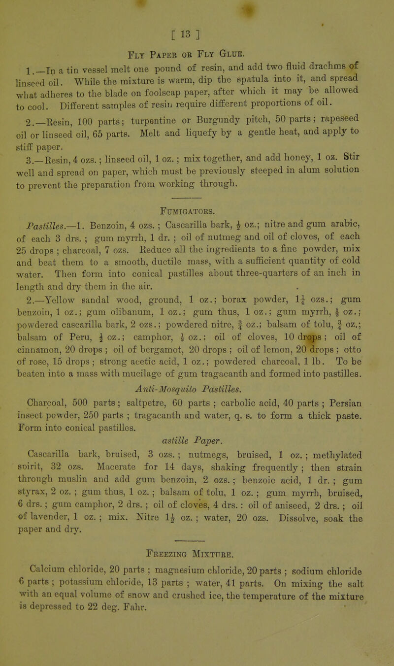 Fly Paper or Fly Glue. 1. —In a tin vessel melt one pound of resin, and add two fluid drachms of linseed oil. While the mixture is warm, dip the spatula into it, and spread what adheres to the blade on foolscap paper, after which it may be allowed to cool. Different samples of resin require different proportions of oil. 2. —Resin, 100 parts; turpentine or Burgundy pitch, 50 parts ; rapeseed oil or linseed oil, 65 parts. Melt and liquefy by a gentle heat, and apply to stiff paper. 3. —Resin,4 ozs.; linseed oil, 1 oz.; mix together, and add honey, 1 oz. Stir well and spread on paper, which must be previously steeped in alum solution to prevent the preparation from working through. FUMIGATORS. Pastilles.—1. Benzoin, 4 ozs. ; Cascarilla bark, ^ oz.; nitre and gum arable, of each 3 drs. ; gum myrrh, 1 dr. ; oil of nutmeg and oil of cloves, of each 25 drops ; charcoal, 7 ozs. Reduce all the ingredients to a fine powder, mix and beat them to a smooth, ductile mass, with a sufficient quantity of cold water. Then form into conical pastilles about three-quarters of an inch in length and dry them in the air. 2.—Yellow sandal wood, ground, 1 oz.; borax powder, 1^ ozs.; gum benzoin, 1 oz.; gum olibanum, 1 oz.; gum thus, 1 oz.; gum myrrh, | oz.; powdered cascarilla bark, 2 ozs.; powdered nitre, | oz.; balsam of tolu, | oz,; balsam of Peru, ^ oz,; camphor, ^oz,; oil of cloves, 10 drqps; oil of cinnamon, 20 drops ; oil of bergamot, 20 drops ; oil of lemon, 20 drops ; otto of rose, 15 drops ; strong acetic acid, 1 oz.; powdered charcoal, 1 lb. To be beaten into a mass with mucilage of gum tragacanth and formed into pastilles. Anti-Mosquito Pastilles. Charcoal, 500 parts; saltpetre, 60 parts ; carbolic acid, 40 parts ; Persian insect powder, 250 parts ; tragacanth and water, q. s. to form a thick paste. Form into conical pastilles. astille Paper. Cascarilla bark, bruised, 3 ozs. ; nutmegs, bruised, 1 oz. ; methylated soirit, 32 ozs. Macerate for 14 days, shaking frequently; then strain through muslin and add gum benzoin, 2 ozs.; benzoic acid, 1 dr. ; gum styrax, 2 oz. ; gum thus, 1 oz. ; balsam of tolu, 1 oz. ; gum myrrh, bruised^ 6 drs.; gum camphor, 2 drs. ; oil of cloves, 4 drs.: oil of aniseed, 2 drs. ; oil of lavender, 1 oz. ; mix. Nitre 1^ oz. ; water, 20 ozs. Dissolve, soak the paper and dry. Freezing Mixture. Calcium chloride, 20 parts ; magnesium chloride, 20 parts ; sodium chloride 6 parts ; potassium chloride, 13 parts ; water, 41 parts. On mixing the salt with an equal volume of snow and crushed ice, the temperature of the mixture is depressed to 22 deg. Fahr.