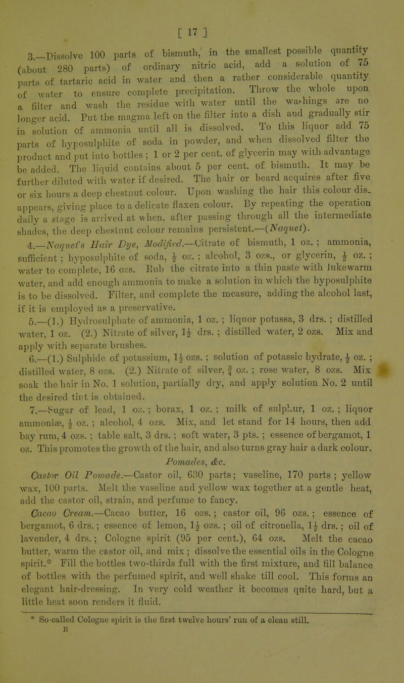 3 —Dissolve 100 parts of bismuth, in the smallest possible quantity (ibout 980 parts) of ordinary nitric acid, add a solution of 75 pnrts of tartaric acid in water and then a rather considerable quantity of water to ensure complete precipitation. Throw the whole upon a filter and wash the residue with water until the wa.hmgs are no longer acid. Put the magma left on the filter into a dish and gradually stir in solution of ammonia until all is dissolved. To this liquor add 75 parts of hyposulphite of soda in powder, and when dissolved filter the product and put into bottles ; 1 or 2 per cent, of glycerin may with advantage be added. The liquid contains about 5 per cent, of bismuth. It may be further diluted with water if desired. The hair or beard acquires after five or six hours a deep chestnut colour. Upon washing the hair this colour dis. appears, giving place to a delicate flaxen colour. By repeating the operation daily a stage is arrived at when, after passing through all the intermediate shades, the deep chestnut colour remains persistent.—(iV«2t<eO' j^—Saquefs Hair Dye, Modified—^MmiQ of bismuth, 1 oz. ; ammonia, sufficient ; hyposulphite of soda, ^ oz. ; alcohol, 3 ozs., or glycerin, i oz. ; water to complete, 16 o/.s. Eub the citrate into a thin paste with lukewarm water, and add enough ammonia to make a solution in which the hyposulphite is to be dissolved. Filter, and complete the measure, adding the alcohol last, if it is employed as a preservative. 5. —(1.) Hydrosulphate of ammonia, 1 oz. ; liquor potassa, 3 drs. ; distilled water, 1 oz. (2.) Nitrate of silver, 1^ drs. ; distilled water, 2 ozs. Mix and apply with separate brushes. 6. —(1.) Sulphide of potassium, l^ozs.; solution of potassic hydrate, i oz. ; distilled water, 8 ozs. (2.) Nitrate of silver, | oz. ; rose water, 8 ozs. Mix soak the hair in No. 1 solution, partially dry, and apply solution No. 2 until the desired tint is obtained. 7. —^ugar of lead, 1 oz.; borax, 1 oz. ; milk of sulphur, 1 oz. ; liquor ammonite, ^ oz. ; alcohol, 4 ozs. Mix, and let stand for 14 hours, then add bay rum, 4 ozs. ; table salt, 3 drs. ; soft water, 3 pts. ; essence ofbergamot, 1 oz. This promotes the growth of the hair, and also turns gray hair a dark colour. Pomades, &c. Castor Oil Pomade.—Castor oil, 630 parts; vaseline, 170 parts ; yellow wax, 100 parts. Melt the vaseline and yellow Avax together at a gentle heat, add the castor oil, strain, and perfume to fancy. Cacao Cream.—Cacao butter, 16 ozs.; castor oil, 96 ozs. ; essence of bergamot, 6 drs.; essence of lemon, 1^ ozs. ; oil of citronella, 1^ drs.; oil of lavender, 4 drs.; Cologne spirit (95 per cent.), 64 ozs. Melt the cacao butter, warm the castor oil, and mix ; dissolve the essential oils in the Cologne spirit.** Fill the bottles two-thirds full with the first mixture, and fill balance of bottles with the perfumed spirit, and well shake till cool. This forms an elegant hair-dressing. In very cold weather it becomes quite hard, but a little heat soon renders it fluid. * So-called Cologne spirit is tlic first twelve hours' run of a clean still. B