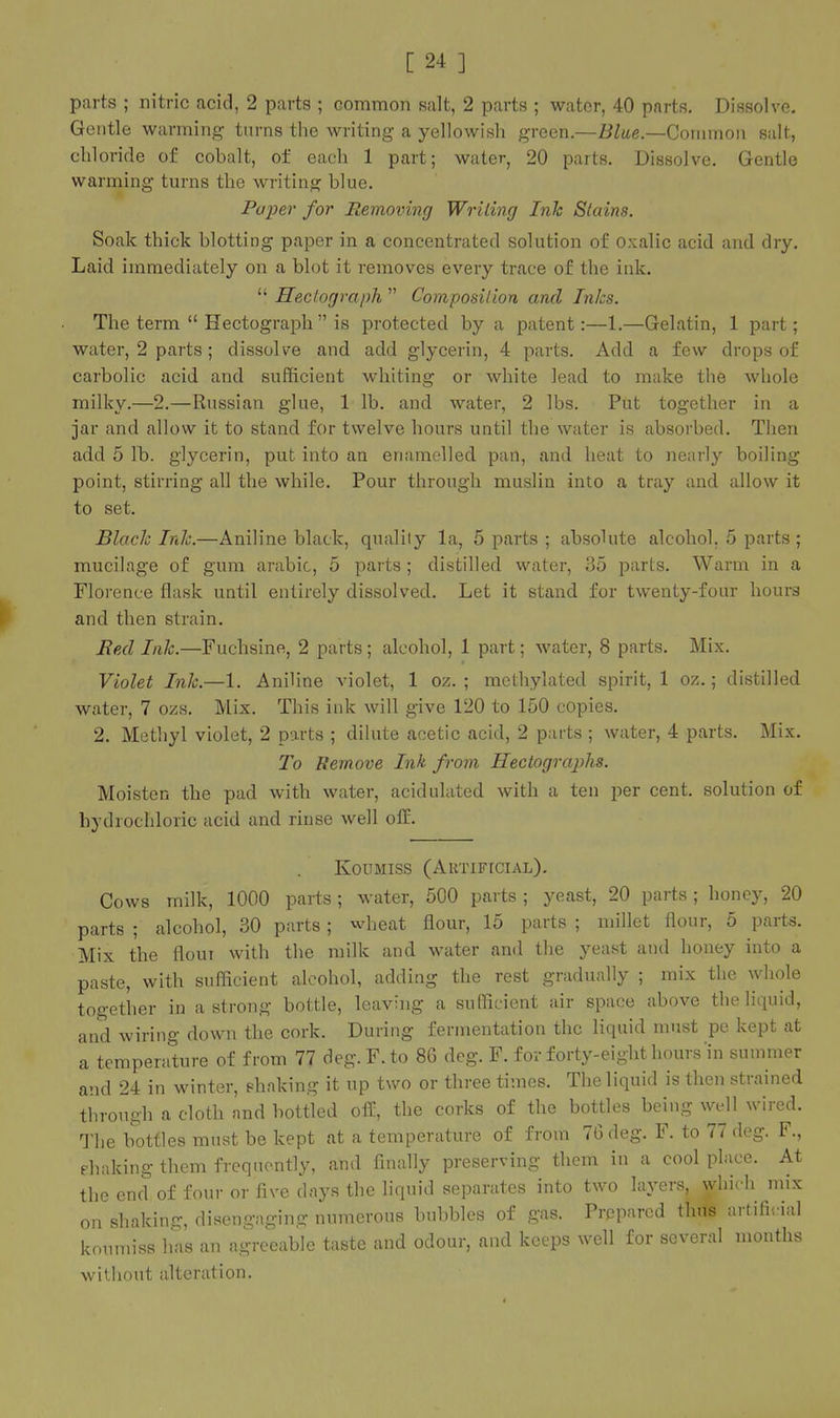 parts ; nitric acid, 2 parts ; common salt, 2 parts ; water, 40 parts. Dissolve. Gentle warming turns the writing a yellowish green.—Blue.—Common salt, chloride of cobalt, of each 1 part; water, 20 parts. Dissolve. Gentle warming turns the writing blue. Paper for Removing WriLing Ink Stains. Soak thick blotting paper in a concentrated solution of oxalic acid and dry. Laid immediately on a blot it removes every trace of the ink.  Hectograph  Composition and Inks. The term  Hectograph  is protected by a patent:—1.—Gelatin, 1 part; water, 2 parts ; dissolve and add glycerin, 4 parts. Add a few drops of carbolic acid and sufficient whiting or white lead to make the whole milky.—2,—Russian glue, 1 lb. and water, 2 lbs. Put together in a jar and allow it to stand for twelve hours until the water is absorbed. Then add 5 lb. glycerin, put into an enamelled pan, and heat to nearly boiling point, stirring all the while. Pour through muslin into a tray and allow it to set. Blach Inlc.—Aniline black, quality la, 5 parts ; absolute alcohol, 5 parts ; mucilage of gum arable, 5 parts ; distilled water, 35 parts. Warm in a Florence flask until entirely dissolved. Let it stand for twenty-four hours and then strain. Red Inlc.—Fuchsine, 2 parts; alcohol, 1 part; water, 8 parts. Mix. Violet Inlc.—L Aniline violet, 1 oz. ; methylated spirit, 1 oz.; distilled water, 7 ozs. Mix. This ink will give 120 to 150 copies. 2. Methyl violet, 2 parts ; dihite acetic acid, 2 parts ; water, 4 parts. Mix. To Remove Ink from Hectographs. Moisten the pad with water, acidulated with a ten per cent, solution of hydrochloric acid and rinse well off. Koumiss (Aktificial). Cows milk, 1000 parts; water, 500 parts ; yeast, 20 parts ; honey, 20 parts ; alcohol, 30 parts; wheat flour, 15 parts ; millet flour, 5 parts. Mix the floui with the milk and water and the yeast and honey into a paste, with sufficient alcohol, adding the rest gradually ; mix the whole together in a strong bottle, leaving a sufficient air space above the liquid, and wiring down the cork. During fermentation the liquid must pe kept at a temperature of from 77 deg.F.to 86 deg. F. for forty-eight hours'in summer and 24 in winter, shaking it up two or three times. The liquid is then strained through a cloth and bottled off, the corks of the bottles being well wired. The bottles must be kept at a temperature of from 76 deg. F. to 77 deg. F., fhaking them frequently, and finally preserving them in a cool place. At the end of four or five days the liquid separates into two layers, which mix on shaking, disengaging numerous bubbles of gas. Prepared thus artificial koumiss has an agreeable taste and odour, and keeps well for several months without alteration.