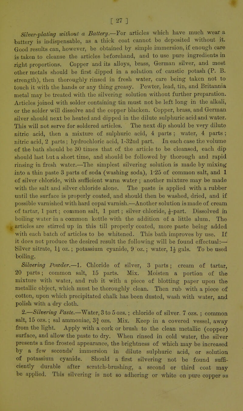 Silver-plating without a Battery.—For articles which have much wear a battery is indispensable, as a thick coat cannot bo deposited without it. Good results can, however, be obtained by simple immersion, if enough care is taken to cleanse the articles beforehand, and to use pure ingredients in right proportions. Copper and its alloys, brass, German silver, and most other metals should be first dipped in a solution of caustic potash (P. B. strength), then thoroughly rinsed in fresh water, care being taken not to touch it with the hands or any thing greasy. Pewter, lead, tin, and Britannia metal may be treated with the silvering solution without further preparation. Articles joined with solder containing tin must not be left long in the alkali, or the solder will dissolve and the copper blacken. Copper, brass, and German silver should next be heated and dipped in the dilute sulphuric acid and water. This will not serve for soldered articles. The next dip should be vpry dilute nitric acid, then a mixture of sulphuric acid, 4 parts ; water, 4 parts ; nitric acid, 2 parts ; hydrochloric acid, l-32nd part. In each case the volume of the bath should be 30 times that of the article to be cleansed, each dip should last but a short time, and should be followed by thorough and rapid rinsing in fresh water.—The simplest silvering solution is made by mixing into a thin paste 3 parts of soda (washing soda), 1'25 of common salt, and 1 of silver chloride, with sufficient warm water ; another mixture may be made with the salt and silver chloride alone. The paste is applied with a rubber until the surface is properly coated, and should then be washed, dried, and if possible varnished with hard copal varnish.—Another solution is made of cream of tartar, 1 part; common salt, 1 part; silver chloride, ^-part. Dissolved in boiling water in a common kettle with the addition of a little alum. The y articles are stirred up in this till properly coated, more paste being added with each batch of articles to be whitened. This bath improves by use. If it does not produce the desired result the following will be found effectual:— Silver nitrate, 1^ oz.; potassium cyanide, 9 oz.; water, 1^ gals. To be used boiling. Silvering Powder.—1. Chloride of silver, 3 parts; cream of tartar, 20 parts; common salt, 15 parts. Mix. Moisten a portion of the mixture with watei, and rub it with a piece of blotting paper upon the metallic object, which must be thoroughly clean. Then rub with a piece of cotton, upon which precipitated chalk has been dusted, wash with water, and polish with a dry cloth. 2.—Silvering Paste.—Water, 3 to 5 ozs.; chloride of silver. 7 ozs. ; common salt, 15 ozs.; sal ammoniac, 3f ozs. Mix. Keep in a covered vessel, away from the light. Apply with a cork or brush to the clean metallic (copper) surface, and allow the paste to dry. When rinsed in cold water, the silver presents a fine frosted appearance, the brightness of which may be increased by a few seconds' immersion in dilute sulphuric acid, or solution of potassium cyanide. Should a first silvering not be found suffi- ciently durable after scratch-brushing, a second or third coat may be applied. This silvering is not so adhering or white on pure copper as