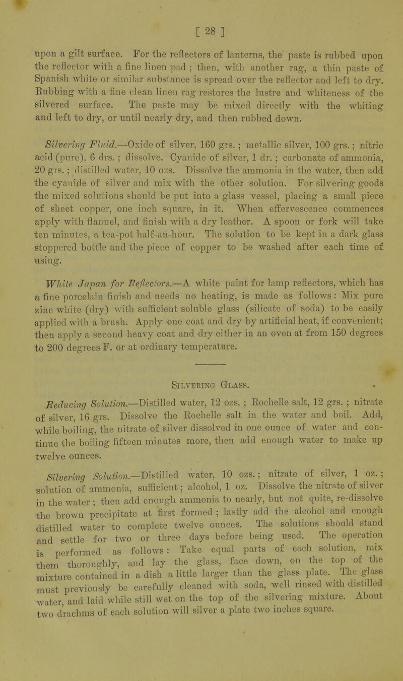 upon a gilt surface. For the reflectors of lanterns, the paste is ruhbed upon the reflector with a fine linen pad ; then, with another rag, a thin paste of Spanish white or similar substance is spread over the reflector and left to dry. Eubbing with a fine clean linen rag restores the lustre and whiteness of the silvered surface. The paste may be mixed directly with the whiting and left to dry, or until nearly dry, and then rubbed down. Silverivg Fluid.—Oxide of silver, 160 grs. ; metallic silver, 100 grs.; nitric acid (pure), 6 drs. ; dissolve. Cyanide of silver, 1 dr. ; carbonate of ammonia, 20 grs.; distilled water, 10 ozs. Dissolve the ammonia in the water, then add the cyanide of silver and mix with the other solution. For silvering goods the mixed solutions f^hould be put into a glass vessel, placing a small piece of sheet copper, one inch square, in it. When effervescence commences apply with flannel, and finish with a dry leather. A spoon or fork will take ten minutes, a tea-pot half-an-hour. The solution to be kept in a dark glass stoppered bottle and the piece of copper to be washed after each time of using. WJiile Japan for Beffedors.—A white paint for lamp reflectors, which has a fine porcelain finish and needs no heating, is made as follows : Mix pure zinc white (dry) with sufficient soluble glass (silicate of soda) to be easily applied with a brush. Apply one coat and dry by artificial heat, if convenient; then apply a second heavy coat and dry either in an oven at from 150 degrees to 200 degrees F. or at ordinary temperature. Silvering Glass. Reducing Solution.—Distilled water, 12 ozs. ; Rochelle salt, 12 grs. ; nitrate of silver, 16 grs. Dissolve the Rochelle salt in the Avater and boil. Add, while boiling, the nitrate of silver dissolved in one ounce of water and con- tinue the boiling fifteen minutes more, then add enough water to make up twelve ounces. Silvering Solution.—T)\i^i\\\e& water, 10 ozs.; nitrate of silver, 1 oz. ; solution of ammonia, sufficient; alcohol, 1 oz. Dissolve the nitrate of silver in the water ; then add enough ammonia to nearly, but not quite, re-dissolve the brown precipitate at first formed ; lastly add the alcohol and enough distilled water to complete twelve ounces. The solutions should stand and settle for two or three days before being used. The operation i& performed as follows: Take equal parts of each solution, mix them thoroughly, and lay the glass, face down, on the top of the mixture contained in a dish a little larger than the glass plate. The glass must previously be carefully cleaned with soda, well rinsed with distilled water, and laid while still wet on the top of the silvering mixture. About two drachms of each solution will silver a plate two inches square.