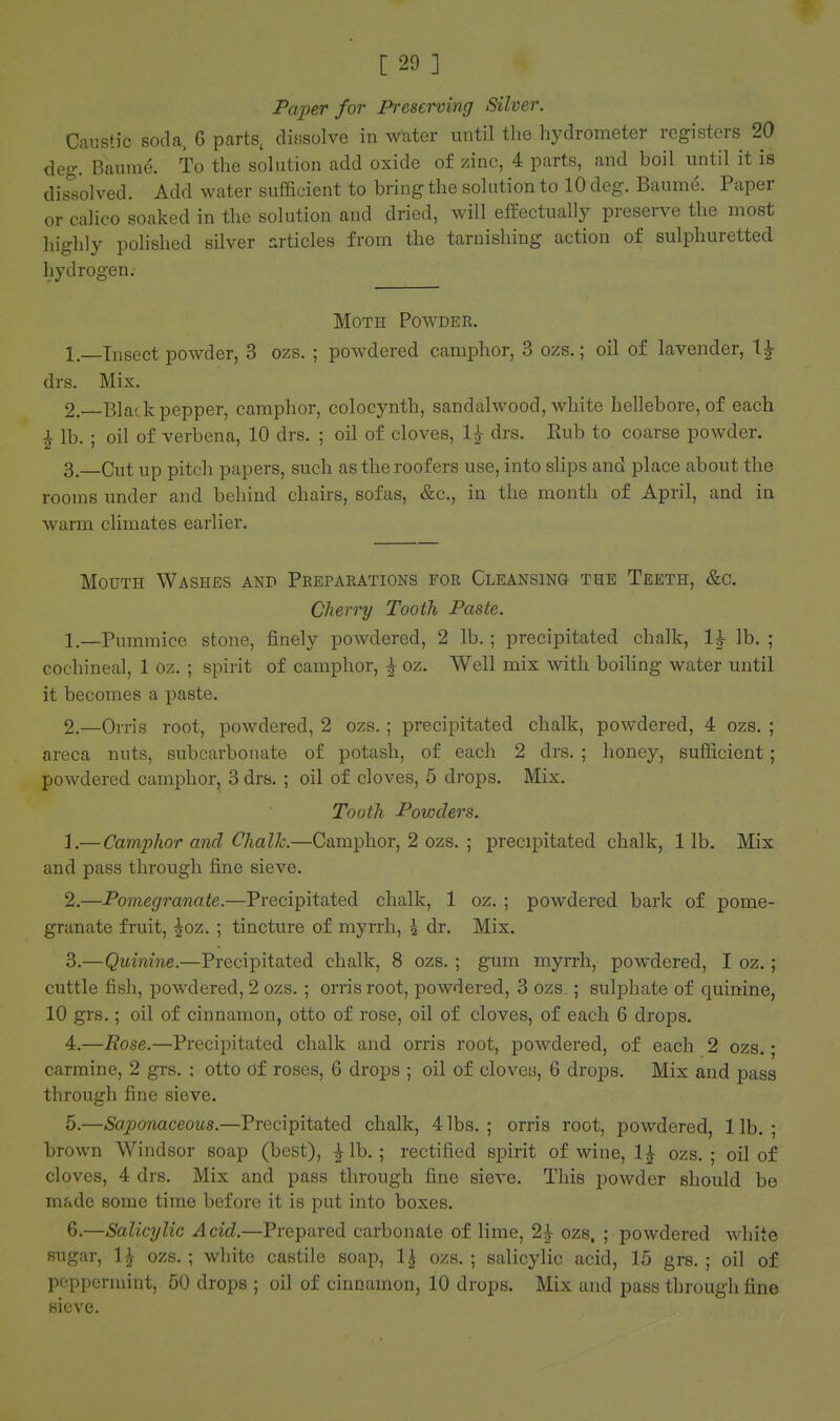 Paper for Preserving Silver. Caustic soda, 6 parts, dissolve in wuter until the hydrometer registers 20 deg. Baura(:>. To the solution add oxide of zinc, 4 parts, and boil until it is dissolved. Add water sufficient to bring the solution to 10 deg, Baume. Paper or calico soaked in the solution and dried, will effectually preserve the most highly polished silver rxrticles from the tarnishing action of sulphuretted hydrogen. Moth Powdee. 1. —Insect powder, 3 ozs. ; powdered camphor, 3 ozs.; oil of lavender, \^ drs. Mix. 2. —Blade pepper, camphor, colocynth, sandalwood, white hellebore, of each i lb. ; oil of verbena, 10 drs. ; oil of cloves, 1^ drs. Eub to coarse powder. 3. —Cut up pitch papers, such as the roofers use, into shps and place about the rooms under and behind chairs, sofas, &c., in the month of April, and in warm climates earlier. Mouth Washes and Preparations for Cleansing the Teeth, &c. Cherry Tooth Paste. 1 —Pummice stone, finely powdered, 2 lb.; precipitated chalk, 1^ lb. ; cochineal, 1 oz. ; spirit of camphor, ^ oz. Well mix with boiling water until it becomes a paste. 2.—Orris root, powdered, 2 ozs.; precipitated chalk, powdered, 4 ozs. ; areca nuts, subcarbonate of potash, of each 2 drs. ; honey, sufficient; powdered camphor, 3 drs. ; oil of cloves, 5 drops. Mix. Tooth Powders. 1. —Camphor and Chalh.—Camphor, 2 ozs. ; precipitated chalk, 1 lb. Mix and pass through fine sieve. 2. —Pomegranate.—Precipitated chalk, 1 oz. ; powdered bark of pome- granate fruit, ^oz. ; tincture of myrrh, 5 dr. Mix. 3. —Quinine.—Precipitated chalk, 8 ozs. ; gum myrrh, powdered, I oz.; cuttle fish, powdered, 2 ozs. ; orris root, powdered, 3 ozs ; sulphate of quinine, 10 grs.; oil of cinnamon, otto of rose, oil of cloves, of each 6 drops. 4. —Rose.—Precipitated chalk and orris root, powdered, of each 2 ozs.; carmine, 2 grs. : otto Of roses, 6 drops ; oil of cloveu, 6 drops. Mix and pass through fine sieve. 5. —Saponaceous.—Precipitated chalk, 4 lbs. ; orris root, powdered, 1 lb. ; brown Windsor soap (best), ^Ib. ; rectified spirit of wine, 1^ ozs. ; oil of cloves, 4 drs. Mix and pass through fine sieve. This powder should be made some time before it is put into boxes. 6. —Salicylic Acid.—Prepared carbonate of lime, 2^ ozs. ; powdered white sugar, IJ ozs. ; white castile soap, 1^ ozs. ; salicylic acid, 15 grs. ; oil of peppermint, 50 drops ; oil of cinnamon, 10 drops. Mix and pass through fine sieve.