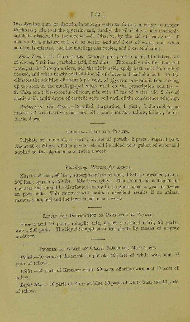 Dissolve the gnin or dextrin, in enough water to form a mucilage of proper thickness ; add to it the glycerin, and, finally, the oil of cloves and cinchonia sulphate dissolved in the alcohol.—2. Dissolve, by the aid of heat, 2 ozs. of dextrin in a mixture of 1 oz. of acetic acid and 5 ozs. of water, and wlien solution is effected, and the mucilage has cooled, add 1 oz. of alcohol. Flour Paste.—1. Flour, 4 ozs. ; water, 1 pint ; nitric acid, 40 minims ; oil of cloves, 5 minims ; carbolic acid, 5 minims. Thoroughly mix the Hour and water, strain through a sieve, add the nitric acid, apply heat until thoroughly cooked, and when nearly cold add the oil of cloves and carbolic acid. In dry climates the addition of about 5 per cent, of glycerin prevents it from drying up too soon in the niucilage-pot when used on the prescription counter. - 2. Take one table-spoonful of flour, mix with 10 ozs. of v ater, add 2 drs. of acetic acid, and 2 drops of carbolic acid, boil until of tlie consistence of syrup. Waterproof Oil Paste.—Rectified turpentine, 1 pint; India-rubber, as much as it will dissolve ; curriers' oil 1 pint; mutton tallow, 6 lbs. ; lamp- black, 2 ozs. Chemical Food for Plants. Sulphate of ammonia, 4 parts ; nitrate of potash, 2 parts ; sugar, 1 part. About 40 or 50 grs. of this poAvder should be added to a gallon of water and applied to the plants once or twice a week. Fertilising Mixture for Lawns. Nitrate of soda, 80 lbs. ; superphosphate of lime, 100 lbs.; rectified guano, 200 lbs. ; gypsum, 120 lbs. Mix thoroughly. This amount is sufficient for one acre and should be distributed evenly to the grass once a year or twice on poor soils. This mixture will produce excellent results if no animal manure is applied and the lawn is cut once a week. Liquid for Destruction of Parasites on Plants. Boracic acid, 10 parts ; salicyhc acid, 6 parts ; rectified spirit, 20 parts; water, 200 parts. The liquid is applied to the plants by means of a spray producer. Pencils to Write on Glass, Porcelain, Metal, &c. Blach.—lO parts of the finest lampblack, 40 parts of white wax, and 10 parts of tallow. y^Ute.—iO parts of Kremser-white, 20 parts of white wax, and 10 parts of tallow. Light-Blue.—10 parts of Prussian blue, 20 parts of white wax, and 10 parts of tallow.