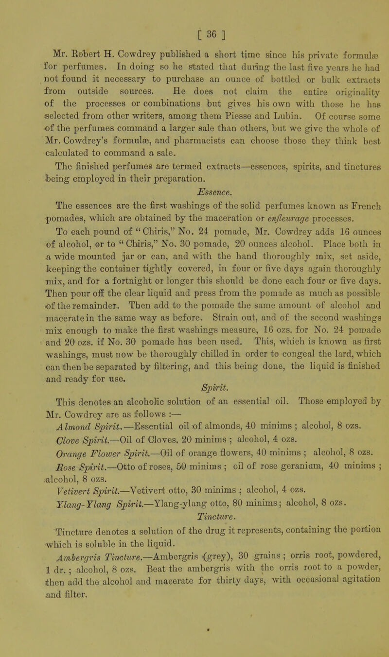 Mr, RolDert H. Cowdrey published a short time since his private formulae for perfumes. In doing so he Stated that during the last five years he had not found it necessary to purchase an ounce of bottled or bulk extracts from outside sources. He does not claim the entire originality of the processes or combinations but gives his own with those he has selected from other writers, among them Piesse and Lubin. Of course some •of the perfumes command a larger sale than others, but we give the whole of Mr. Cowdrey's formulae, and pharmacists can choose those they think best calculated to command a sale. The finished perfumes are termed extracts—essences, spirits, and tinctures -being employed in their preparation. Essence, The essences are the first washings of the solid perfumes known as French pomades, which are obtained by the maceration or enfleurage processes. To each pound of  Chiris, No. 24 pomade, Mr. Cowdrey adds 16 ounces of alcohol, or to  Chiris, No. 30 pomade, 20 ounces alcohol. Place both in a wide mounted jar or can, and with the hand thoroughly mix, set aside, keeping the container tightly covered, in four or five days again thoroughly mix, and for a fortnight or longer this should be done each four or five days. Then pour off the clear Hquid and press from the pomade as much as possible -of the remainder. Then add to the pomade the same amount of alcohol and macerate in the same way as before. Strain out, and of the second washings mix enough to make the first washings measure, 16 ozs. for No. 24 pomade and 20 ozs. if No. 30 pomade has been used. This, which is known as first washings, must now be thoroughly chilled in order to congeal the lard, which can then be separated by filtering, and this being done, the liquid is finished and ready for use. Spirit. This denotes an alcoholic solution of an essential oil. Those employed by Mr. Cowdrey are as follows :— Almond SpiriL—Essential oil of almonds, 40 minims ; alcohol, 8 ozs. Clove Spirit.—Oil of Cloves, 20 minims ; alcohol, 4 ozs. Orange Flower Spirit,—Oil of orange flowers, 40 minims ; alcohol, 8 ozs. Hose Spirit.—Otto of roses, 50 minims ; oil of rose geranium, 40 minims ; ^alcohol, 8 ozs. Vetivert Spirit.—Vetivert otto, 30 minims ; alcohol, 4 ozs. Ylang-Ylang Spirit.—Ylang-ylaag otto, 80 minims; alcohol, 8 ozs. Tincture. Tincture denotes a solution of the drug it represents, containing the portion <wliich is soluble in the liquid. Ambergris Tincture.—AmhergviB <grey), 30 grains ; orris root, powdered, 1 dr. ; alcohol, 8 ozs. Beat the ambergris with the orris root to a powder, then add tlie alcohol and macerate for thirty days, Avith occasional agitation and filter.