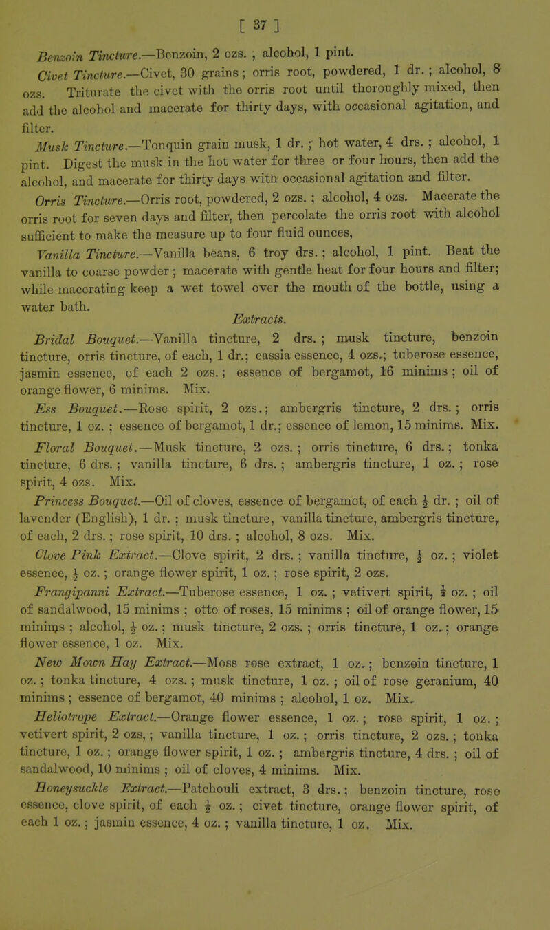 Benzoin Tincture.—Benzoin, 2 ozs. , alcohol, 1 pint. Civet Tincture.—Civet, 30 grains; orris root, powdered, 1 dr. ; alcohol, S ozs. Triturate the civet with the orris root until thoroughly mixed, then add the alcohol and macerate for thirty days, with occasional agitation, and filter. Mush Tincture.—Tonquin grain musk, 1 dr. ; hot water, 4 drs. ; alcohol, 1 pint. Digest the musk in the hot water for three or four hours, then add the alcohol, and macerate for thirty days with occasional agitation and filter. Orris Tincture.—Orris root, powdered, 2 ozs. ; alcohol, 4 ozs. Macerate the orris root for seven days and filter, then percolate the orris root with alcohol sufficient to make the measure up to four fluid ounces. Vanilla Tincture.—YaniWa. beans, 6 troy drs. ; alcohol, 1 pint. Beat the vanilla to coarse powder ; macerate with gentle heat for four hours and filter; while macerating keep a wet towel over the mouth of the bottle, using a water bath. Extracts. Bridal Bouquet.—YaniWa. tincture, 2 drs. ; musk tincture, benzoin tincture, orris tincture, of each, 1 dr.; cassia essence, 4 ozs.; tuberose essence, jasmin essence, of each 2 ozs.; essence of bergamot, 16 minims ; oil of orange flower, 6 minims. Mix. Ess Bouquet.—Rose spirit, 2 ozs.; ambergris tincture, 2 drs.; orris tincture, 1 oz. ; essence of bergamot, 1 dr.; essence of lemon, 15 minims. Mix. Floral Bouquet.—Musk tincture, 2 ozs.; orris tincture, 6 drs.; tonka tincture, 6 drs. ; vanilla tincture, 6 drs. ; ambergris tincture, 1 oz. ; rose spirit, 4 ozs. Mix. Princess Bouquet.—Oil of cloves, essence of bergamot, of each ^ dr. ; oil of lavender (English), 1 dr. ; musk tincture, vanilla tincture, ambergris tincture^ of each, 2 drs.; rose spirit, 10 drs. ; alcohol, 8 ozs. Mix. Clove Pink Extract.—Clove spirit, 2 drs. ; vanilla tincture, ^ oz. ; violet essence, ^ oz.; orange flower spirit, 1 oz.; rose spirit, 2 ozs. Frangipanni Extract.—Tuberose essence, 1 oz, ; vetivert spirit, i oz. ; oil of sandalwood, 15 minims ; otto of roses, 15 minims ; oil of orange flowei', 15^ raininjs ; alcohol, ^ oz.; musk tincture, 2 ozs. ; orris tincture, 1 oz..; orange flower essence, 1 oz. Mix. New Movm Hay Extract.—Moss rose extract, 1 oz.; benzoin tincture, 1 oz. ; tonka tincture, 4 ozs.; musk tincture, 1 oz. ; oil of rose geranium, 40 minims ; essence of bergamot, 40 minims ; alcohol, 1 oz. Mix, Heliotrope Extract.—Orange flower essence, 1 oz.; rose spirit, 1 oz. ; vetivert spirit, 2 ozs,; vanilla tincture, 1 oz.; orris tincture, 2 ozs. ; tonka tincture, 1 oz,; orange flower spirit, 1 oz. ; ambergris tincture, 4 drs. ; oil of sandalwood, 10 minims ; oil of cloves, 4 minims. Mix. Honeysuckle Extract.—Patchouli extract, 3 drs.; benzoin tincture, roso essence, clove spirit, of each ^ oz.; civet tincture, orange flower spirit, of each 1 oz.; jasmin essence, 4 oz. ; vanilla tincture, 1 oz. Mix.