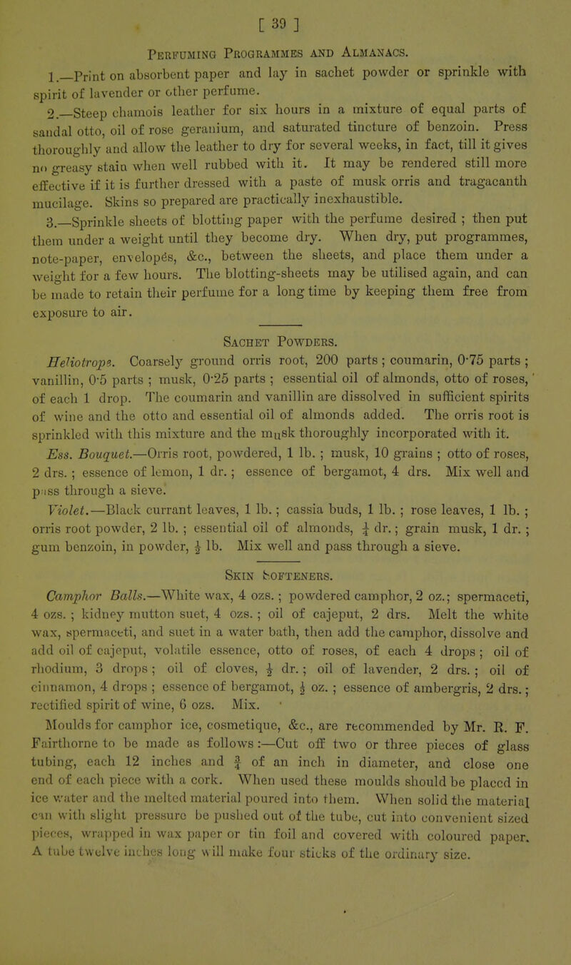 Perfuming Programmes and Almanacs. 1 .—Print on absorbent paper and lay in sachet powder or sprinkle with spirit of lavender or other perfume. 2.—Steep chamois leather for six hours in a mixture of equal parts of sandal otto, oil of rose geranium, and saturated tincture of benzoin. Press thoroughly and allow the leather to dry for several weeks, in fact, till it gives no greasy stain when well rubbed with it. It may be rendered still more effective if it is further dressed with a paste of musk orris and tragacanth mucilage. Skins so prepared are practically inexhaustible. 3—Sprinkle sheets of blotting paper with the perfume desired ; then put them under a weight until they become dry. When dry, put programmes, note-paper, envelopes, &c., between the sheets, and place them under a weight for a few hours. The blotting-sheets may be utilised again, and can be made to retain their perfume for a long time by keeping them free from exposure to air. Sachet Powders. ffeHotrop?. Coarsely ground orris root, 200 parts ; coumarin, 0-75 parts ; vanillin, 0-5 parts ; musk, 0*25 parts ; essential oil of almonds, otto of roses,' of each 1 drop. The coumarin and vanillin are dissolved in sufficient spirits of wine and the otto and essential oil of almonds added. The orris root is sprinkled with this mixture and the musk thoroughly incorporated with it. Ess. Bouquet.—Orris root, powdered, 1 lb. ; musk, 10 grains ; otto of roses, 2 drs.; essence of lemon, 1 dr.; essence of bergamot, 4 drs. Mix well and p.iss through a sieve. Violet.—Black currant leaves, 1 lb.; cassia buds, 1 lb. ; rose leaves, 1 lb. ; orris root powder, 2 lb. ; essential oil of almonds, ^ dr.; grain musk, 1 dr. ; gum benzoin, in powder, J lb. Mix well and pass through a sieve. Skin {softeners. Camphor Balls.—White wax, 4 ozs.; powdered camphor, 2 oz.; spermaceti, 4 ozs. ; kidney mutton suet, 4 ozs. ; oil of cajeput, 2 drs. Melt the white wax, spermaceti, and suet in a water bath, then add the camphor, dissolve and add oil of cajeput, volatile essence, otto of roses, of each 4 drops ; oil of rhodium, 3 drops ; oil of cloves, ^ dr.; oil of lavender, 2 drs. ; oil of cinnamon, 4 drops ; essence of bergamot, | oz. ; essence of ambergris, 2 drs. ; rectified spirit of wine, 6 ozs. Mix. Moulds for camphor ice, cosmetique, &c., are recommended by Mr. R. F. Fairthorne to be made as follows :—Cut off two or three pieces of glass tubing, each 12 inches and f of an inch in diameter, and close one end of each piece with a cork. When used these moulds should be placed in ice water and the melted material poured into them. When solid the material an with slight pressure be pushed out of the tube, cut into convenient sized pieces, wrapped in wax paper or tin foil and covered with coloured paper. A tube twelve inches long will make four sticks of the ordinary size.